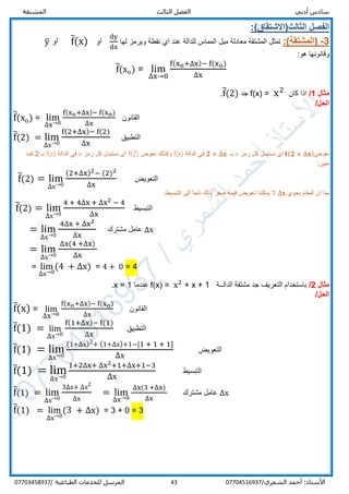 ‫الفص‬ ‫أدبي‬ ‫سادس‬‫المشتقة‬ ‫الثالث‬ ‫ل‬
/‫الشمري‬ ‫أحمد‬ :‫األستاذ‬0770451693743‫المرسل‬‫الطباعية‬ ‫للخدمات‬/07703458937
:)‫الثالث(االشتقاق‬ ‫الفصل‬
3-(‫المشتقة‬:)‫لها‬ ‫ويرمز‬ ‫نقطة‬ ‫اي‬ ‫عند‬ ‫للدالة‬ ‫المماس‬ ‫ميل‬ ‫معادلة‬ ‫المشتقة‬ ‫تمثل‬
dy
dx
‫او‬f̅(x)‫او‬y̅
:‫هو‬ ‫وقانونها‬
f̅(xo) = lim
∆x→0
f(xo+∆x)− f(xo)
∆x
‫مثال‬1/‫كان‬ ‫اذا‬f(x) = x2
‫جد‬f̅(2).
‫ا‬/‫لحل‬
f̅(xo) = lim
∆x→0
f(xo+∆x)− f(xo)
∆x
‫القانون‬
f̅(2) = lim
∆x→0
f(2+∆x)− f(2)
∆x
‫التطبيق‬
‫نعوض‬𝐟(𝟐 + ∆𝐱)‫رمز‬ ‫كل‬ ‫نستبدل‬ ‫اي‬x‫بـ‬𝟐 + ∆𝐱‫الدالة‬ ‫في‬f(x)‫نعوض‬ ‫وكذلك‬f(2)‫رمز‬ ‫كل‬ ‫نستبدل‬ ‫اي‬x‫الدالة‬ ‫في‬f(x)‫بـ‬2‫كما‬
:‫مبين‬
f̅(2) = lim
∆x→0
(2+∆x)2− (2)2
∆x
‫التعويض‬
‫يحوي‬ ‫المقام‬ ‫ان‬ ‫بما‬∆𝐱:‫التبسيط‬ ‫الى‬ ‫نلجأ‬ ‫لذلك‬ ‫صفر‬ ‫قيمة‬ ‫تعويض‬ ‫يمكننا‬ ‫ال‬
f̅(2) = lim
∆x→0
4 + 4∆x + ∆x2 − 4
∆x
‫التبسيط‬
= lim
∆x→0
4∆x + ∆x2
∆x
‫مشترك‬ ‫عامل‬ ∆x
= lim
∆x→0
∆x(4 +∆x)
∆x
= lim
∆x→0
(4 + ∆x) = 4 + 0 = 4
‫مثال‬2/‫الدالــة‬ ‫مشتقة‬ ‫جد‬ ‫التعريف‬ ‫باستخدام‬f(x) = x2
+ x + 1‫عندما‬x = 1.
/‫الحل‬
f̅(x) = lim
∆x→0
f(xo+∆x)− f(xo)
∆x
‫القانون‬
f̅(1) = lim
∆x→0
f(1+∆x)− f(1)
∆x
‫التطبيق‬
f̅(1) = lim
∆x→0
(1+∆x)2+ (1+∆x)+1−[1 + 1 + 1]
∆x
‫التعويض‬
f̅(1) = lim
∆x→0
1+2∆x+ ∆x2+1+∆x+1−3
∆x
‫التبسيط‬
f̅(1) = lim
∆x→0
3∆x+ ∆x2
∆x
= lim
∆x→0
∆x(3 +∆x)
∆x
‫مشترك‬ ‫عامل‬ ∆x
f̅(1) = lim
∆x→0
(3 + ∆x) = 3 + 0 = 3
 