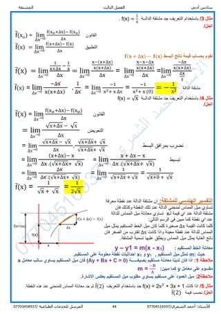‫الفص‬ ‫أدبي‬ ‫سادس‬‫المشتقة‬ ‫الثالث‬ ‫ل‬
/‫الشمري‬ ‫أحمد‬ :‫األستاذ‬0770451693744‫المرسل‬‫الطباعية‬ ‫للخدمات‬/07703458937
‫مثال‬3/‫الدالــة‬ ‫مشتقة‬ ‫جد‬ ‫التعريف‬ ‫باستخدام‬f(x) =
1
x
.
/‫الحل‬
f̅(xo) = lim
∆x→0
f(xo+∆x)− f(xo)
∆x
‫القانون‬
f̅(x) = lim
∆x→0
f(x+∆x)− f(x)
∆x
‫التطبيق‬
‫البسط‬ ‫ناتج‬ ‫قيمة‬ ‫بحساب‬ ‫نقوم‬𝐟(𝐱 + ∆𝐱) − 𝐟(𝐱)
f̅(x) = lim
∆x→0
1
x+∆x
−
1
x
∆x
= lim
∆x→0
x−(x+∆x)
x(x+∆x)
∆x
= lim
∆x→0
x−x−∆x
x(x+∆x)
∆x
=lim
∆x→0
−∆x
x(x+∆x)
∆x
1
f̅(x) = lim
∆x→0
−∆x
x(x+∆x)
.
1
∆x
= lim
∆x→0
−1
x2+ x ∆x
=
−1
x2+ x (0)
= −
1
x2 ‫الدالة‬ ‫مشتقة‬
‫مثال‬4/‫الدالــة‬ ‫مشتقة‬ ‫جد‬ ‫التعريف‬ ‫باستخدام‬f(x) = √x
/‫الحل‬
f̅(x) = lim
∆x→0
f(xo+∆x)− f(xo)
∆x
‫الق‬‫انون‬
= lim
∆x→0
√x+∆x − √x
∆x
‫التعويض‬
= lim
∆x→0
√x+∆x − √x
∆x
.
√x+∆x+ √x
√x+∆x+ √x
‫البسط‬ ‫بمرافق‬ ‫نضرب‬
= lim
∆x→0
(x+∆x)− x
∆x .(√x+∆x+ √x)
= lim
∆x→0
x + ∆x − x
∆x .(√x+∆x+ √x)
‫تبسيط‬
= lim
∆x→0
∆x
∆x .(√x+∆x+ √x)
= lim
∆x→0
1
√x+∆x + √x
=
1
√x+0 + √x
f̅(x) =
1
√x + √x
=
1
2√x
:‫للمشتقة‬ ‫الهندسي‬ ‫التفسير‬‫ان‬‫معرفة‬ ‫نقطة‬ ‫عند‬ ‫الدالة‬ ‫مشتقة‬
‫فان‬ ‫وكذلك‬ ‫النقطة‬ ‫تلك‬ ‫عند‬ ‫الدالة‬ ‫لمنحني‬ ‫المماس‬ ‫ميل‬ ‫تساوي‬
‫لـ‬ ‫قيمة‬ ‫اي‬ ‫عند‬ ‫الدالة‬ ‫مشتقة‬x‫للدالة‬ ‫المماس‬ ‫ميل‬ ‫معادلة‬ ‫تساوي‬
:‫التالي‬ ‫الرسم‬ ‫في‬ ‫مبين‬ ‫كما‬ ‫نقطة‬ ‫اي‬ ‫عند‬
‫القيمة‬ ‫كانت‬ ‫كلما‬∆x‫ميل‬ ‫يمثل‬ ‫المستقيم‬ ‫الخط‬ ‫ميل‬ ‫كان‬ ‫كلما‬ ‫صغيرة‬
‫للد‬ ‫المماس‬‫كانت‬ ‫واذا‬ ‫معينة‬ ‫نقطة‬ ‫عند‬ ‫الة‬∆x‫فان‬ ‫الصفر‬ ‫من‬ ‫تقترب‬
‫ال‬ ‫ناتج‬‫غاية‬‫ي‬‫المماس‬ ‫ميل‬ ‫مثل‬.‫المشتقة‬ ‫تسمية‬ ‫عليها‬ ‫ويطلق‬
: ‫المستقيم‬ ‫الخط‬ ‫معادلة‬)1x-m(x=1y–y
: ‫حيث‬m‫ميل‬ ‫تمثل‬, ‫المستقيم‬1y‫و‬1x‫نقطة‬ ‫احداثيات‬‫معلومة‬.‫المستقيم‬ ‫على‬
‫مالحظة‬1:‫معاد‬ ‫لدينا‬ ‫كان‬ ‫اذا‬( ‫بصيغــــــة‬ ‫مستقيم‬ ‫لة‬Ay + Bx + C = 0)‫معامل‬ ‫سالب‬ ‫يساوي‬ ‫المستقيم‬ ‫ميل‬ ‫فان‬x
‫معامل‬ ‫على‬ ‫مقسوم‬y:‫مبين‬ ‫كما‬m =
−𝐁
𝐀
‫مالحظة‬2:‫على‬ ‫العمود‬ ‫ميل‬‫مستقيم‬‫ي‬‫ميل‬ ‫مقلوب‬ ‫ساوي‬‫المستقيم‬.‫االشارة‬ ‫بعكس‬
‫مثال‬5/‫كات‬ ‫اذا‬f(x) = 2x2
+ 3x + 1‫التعريف‬ ‫باستخدام‬ ‫جد‬f̅(2).‫النقطة‬ ‫هذه‬ ‫عند‬ ‫للمنحني‬ ‫المماس‬ ‫معادلة‬ ‫جد‬ ‫ثم‬
/‫الحل‬‫قيمة‬ ‫نحسب‬f̅(2)
x
∆x
f(x)
f(x+∆x)
f(x + ∆x) − f(x)
 
