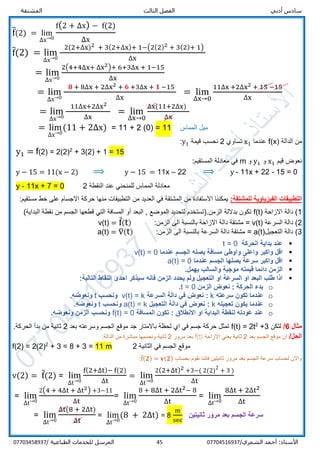 ‫الفص‬ ‫أدبي‬ ‫سادس‬‫المشتقة‬ ‫الثالث‬ ‫ل‬
/‫الشمري‬ ‫أحمد‬ :‫األستاذ‬0770451693745‫المرسل‬‫الطباعية‬ ‫للخدمات‬/07703458937
f̅(2) = lim
∆x→0
f(2 + ∆x) − f(2)
∆x
f̅(2) = lim
∆x→0
2(2+∆x)2 + 3(2+∆x)+ 1−(2(2)2 + 3(2)+ 1)
∆x
= lim
∆x→0
2(4+4∆x+ ∆x2)+ 6+3∆x + 1−15
∆x
= lim
∆x→0
𝟖 + 8∆x + 2∆x2 + 𝟔 +3∆x + 𝟏 −15
∆x
= lim
∆x→0
11∆x +2∆x2 + 15 −15
∆x
= lim
∆x→0
11∆x+2∆x2
∆x
= lim
∆x→0
∆x(11+2∆x)
∆x
= lim
∆x→0
(11 + 2∆x) = 11 + 2 (0) = 11 ‫المماس‬ ‫ميل‬
‫الدالة‬ ‫من‬f(x)‫عندما‬x1‫تساوي‬2‫قيمة‬ ‫نحسب‬y1:
y1 = f(2) = 2(2)2
+ 3(2) + 1 = 15
‫قيم‬ ‫نعوض‬x1‫و‬y1‫و‬m:‫المستقيم‬ ‫معادلة‬ ‫في‬
y − 15 = 11(x − 2) ⟹ y − 15 = 11x – 22 ⟹ y - 11x + 22 - 15 = 0
y - 11x + 7 = 0 2 ‫النقطة‬ ‫عند‬ ‫للمنحني‬ ‫المماس‬ ‫معادلة‬
‫الفيزياو‬ ‫التطبيقات‬:‫للمشتقة‬ ‫ية‬‫االجسام‬ ‫حركة‬ ‫منها‬ ‫التطبيقات‬ ‫من‬ ‫العديد‬ ‫في‬ ‫المشتقة‬ ‫من‬ ‫االستفادة‬ ‫يمكننا‬‫مستقيم‬ ‫خط‬ ‫على‬:
1‫االزاحة‬ ‫دالة‬ (f(t)‫قطعه‬ ‫التي‬ ‫المسافة‬ ‫أو‬ ‫البعد‬ , ‫الموضع‬ ‫لتحديد‬ ‫الزمن.)تستخدم‬ ‫بداللة‬ ‫تكون‬(‫البداية‬ ‫نقطة‬ ‫من‬ ‫الجسم‬ ‫ا‬
2‫السرعة‬ ‫دالة‬ (v(t)=‫الزمن‬ ‫الى‬ ‫بالنسبة‬ ‫االزاحة‬ ‫دالة‬ ‫مشتقة‬:v(t) = f̅(t)
3‫التعجيل‬ ‫دالة‬ (a(t)=:‫الزمن‬ ‫الى‬ ‫بالنسبة‬ ‫السرعة‬ ‫دالة‬ ‫مشتقة‬a(t) = v̅(t)
‫الحركة‬ ‫بداية‬ ‫عند‬t = 0
‫يصله‬ ‫مسافة‬ ‫واوطئ‬ ‫واعلى‬ ‫واكبر‬ ‫اقل‬‫الجسم‬‫عندما‬v(t) = 0
‫عندما‬ ‫الجسم‬ ‫يصلها‬ ‫سرعة‬ ‫واكبر‬ ‫اقل‬a(t) = 0
‫موجبة‬ ‫قيمته‬ ‫دائما‬ ‫الزمن‬.‫يهمل‬ ‫والسالب‬
:‫التالية‬ ‫النقاط‬ ‫احدى‬ ‫سيذكر‬ ‫فانه‬ ‫الزمن‬ ‫يحدد‬ ‫ولم‬ ‫التعجيل‬ ‫او‬ ‫السرعة‬ ‫او‬ ‫البعد‬ ‫طلب‬ ‫اذا‬
o‫الزمن‬ ‫نعوض‬ : ‫الحركة‬ ‫بدء‬t = 0.
o‫سرعته‬ ‫تكون‬ ‫عندما‬k‫السرعة‬ ‫دالة‬ ‫في‬ ‫نعوض‬ :v(t) = k‫ونحسب‬t.‫ونعوضه‬
o‫تعجيله‬ ‫يكون‬ ‫عندما‬k‫التعجيل‬ ‫دالة‬ ‫في‬ ‫نعوض‬ :a(t) = k‫ونحسب‬t.‫ونعوضه‬
o‫المسافة‬ ‫تكون‬ : ‫االنطالق‬ ‫او‬ ‫البداية‬ ‫لنقطة‬ ‫عودته‬ ‫عند‬f(t) = 0.‫ونعوضه‬ ‫الزمن‬ ‫ونحسب‬
‫مثال‬6/‫لتكن‬+32
2t=f(t)‫وسرعته‬ ‫الجسم‬ ‫موقع‬ ‫جد‬ ‫باالمتار‬ ‫لحظة‬ ‫اي‬ ‫في‬ ‫جسم‬ ‫حركة‬ ‫تمثل‬‫بعد‬2.‫الحركة‬ ‫بدأ‬ ‫من‬ ‫ثانية‬
/‫الحل‬‫بعد‬ ‫الجسم‬ ‫موقع‬ ‫ان‬2‫االزاحة‬ ‫يعني‬ ‫ثانية‬f(t)‫مرور‬ ‫بعد‬2:‫الدالة‬ ‫من‬ ‫مباشرة‬ ‫ونحسبها‬ ‫ثانية‬
f(2) = 2(2)2
+ 3 = 8 + 3 = 11 m 2 ‫الثانية‬ ‫في‬ ‫الجسم‬ ‫موقع‬
‫بحساب‬ ‫نقوم‬ ‫فاننا‬ ‫ثانيتين‬ ‫مرور‬ ‫بعد‬ ‫الجسم‬ ‫سرعة‬ ‫لحساب‬ ‫واالن‬f̅( 𝟐) = 𝐯(𝟐):
v(2) = f̅(2) = lim
∆t→0
f(2+∆t)− f(2)
∆t
= lim
∆t→0
2(2+∆t)2 +3−( 2(2)2
+ 3 )
∆t
= lim
∆t→0
2(4 + 4∆t + ∆t2) +3−11
∆t
= lim
∆t→0
8 + 8∆t + 2∆t2− 8
∆t
= lim
∆t→0
8∆t + 2∆t2
∆t
= lim
∆t→0
∆t(8 + 2∆t)
∆t
= lim
∆t→0
(8 + 2∆t) = 8
m
sec
‫ثانيتين‬ ‫مرور‬ ‫بعد‬ ‫الجسم‬ ‫سرعة‬
 
