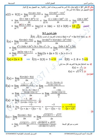 ‫الفص‬ ‫أدبي‬ ‫سادس‬‫المشتقة‬ ‫الثالث‬ ‫ل‬
/‫الشمري‬ ‫أحمد‬ :‫األستاذ‬0770451693746‫المرسل‬‫الطباعية‬ ‫للخدمات‬/07703458937
‫مثال‬7/‫لتكن‬2
3t=v(t)‫لجسم‬ ‫السرعة‬ ‫دالة‬ ‫تمثل‬‫المتر‬ ‫بوحدات‬‫وال‬‫ثانية‬‫بعد‬ ‫التعجيل‬ ‫جد‬ ,2.‫ثانية‬
/‫الحل‬‫السرعة‬ ‫دالة‬ ‫مشتقة‬ ‫هو‬ ‫التعجيل‬:
a(2) = v̅(2) = lim
∆t→0
f(2+∆t)− f(2)
∆t
= lim
∆t→0
3(2+∆t)2 − 3(2)2
∆t
= lim
∆t→0
3(4 + 4∆t + ∆t2)−12
∆t
= lim
∆t→0
12 + 12∆t + 3∆t2 −12
∆t
= lim
∆t→0
12∆t + 3∆t2
∆t
= lim
∆t→0
∆t(12 + 3∆t)
∆t
= lim
∆t→0
(12 + 3∆t) = 12 + 3(0) = 12
m
sec2 ‫التعجيل‬
‫تمارين‬ ‫حلول‬1-3
1-‫الدالة‬ ‫مشتقة‬ ‫جد‬f(x) = x2
+ 5x‫احسب‬ ‫ثم‬ ‫التعريف‬ ‫باستخدام‬f̅(3)‫و‬f̅(0).
f̅(x) = lim
∆x→0
f(x+∆x)− f(x)
∆x
= lim
∆x→0
(x+∆x)2+ 5(x+∆x)− (x2+5x)
∆x
= lim
∆x→0
x2+ 2x∆x + ∆x2+ 5x + 5∆x−x2− 5x
∆x
= lim
∆x→0
2x∆x + ∆x2
+ 5∆x
∆x
= lim
∆x→0
∆x(2x +∆x + 5 )
∆x
= lim
∆x→0
(2x + ∆x + 5) = 2x + 0 + 5
f̅(x) = 2x + 5 ⟹ f̅(3) = 2(3) + 5 = 11 ⟹ f̅(0) = 2 . 0 + 5 = 5
2-‫المش‬ ‫جد‬‫يأتي‬ ‫مما‬ ‫لكل‬ ‫التعريف‬ ‫بطريقة‬ ‫تقة‬
a(f(x) =
3
x−1
b(f(x) = √x + 1
/‫الحل‬a(
f̅(x) = lim
∆x→0
f(x+∆x)− f(x)
∆x
f̅(x) = lim
∆x→0
3
𝑥+∆𝑥−1
−
3
𝑥−1
∆𝑥
= lim
∆x→0
3(x−1)− 3(x+∆x−1)
(x+∆x−1)(x−1)
∆x
= lim
∆x→0
3x−3− 3x− 3∆x+ 3
(x+∆x−1)(x−1)
∆x
= lim
∆x→0
−3∆x
(x+∆x−1)(x−1)
∆x
1
f̅(x) = lim
∆x→0
− 3 . ∆x
(x+∆x−1)(x−1)
.
1
∆x
f̅(x) = lim
∆x→0
−3
(x + ∆x − 1)(x − 1)
=
−3
(x − 1)(x − 1)
=
−3
(x − 1)2
b(
f̅(x) = lim
∆x→0
f(x+∆x)− f(x)
∆x
= lim
∆x→0
√x+∆x+1 − √x+1
∆x
= lim
∆x→0
√x+∆x+1− √x+1
∆x
.
√x+∆x+1 + √x+1
√x+∆x+1+√x+1
‫البسط‬ ‫بمرافق‬ ‫نضرب‬
 