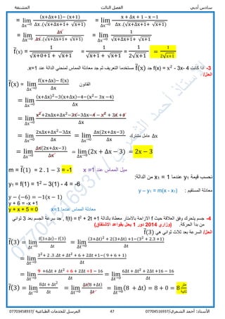 ‫الفص‬ ‫أدبي‬ ‫سادس‬‫المشتقة‬ ‫الثالث‬ ‫ل‬
/‫الشمري‬ ‫أحمد‬ :‫األستاذ‬0770451693747‫المرسل‬‫الطباعية‬ ‫للخدمات‬/07703458937
= lim
∆x→0
(x+∆x+1)− (x+1)
∆x .(√x+∆x+1+ √x+1)
= lim
∆x→0
x + ∆x + 1 – x −1
∆x .(√x+∆x+1+ √x+1)
= lim
∆x→0
∆x
∆x .(√x+∆x+1+ √x+1)
= lim
∆x→0
1
√x+∆x+1+ √x+1
f̅(x) =
1
√x+0+1 + √x+1
=
1
√x+1 + √x+1
=
1
2√x+1
=
1
2√x+1
3-‫كانت‬ ‫اذا‬f(x) = x2
- 3x- 4‫جد‬f̅(x)‫عند‬ ‫الدالة‬ ‫لمنحني‬ ‫المماس‬ ‫معادلة‬ ‫جد‬ ‫ثم‬ ‫التعريف‬ ‫مستخدما‬x=1.
/‫الحل‬
f̅(x) = lim
∆x→0
f(x+∆x)− f(x)
∆x
‫القانون‬
= lim
∆x→0
(x+∆x)2−3(x+∆x)−4−(x2− 3x −4)
∆x
= lim
∆x→0
x2+2x∆x+∆x2−3x−3∆x−4 − x2 + 3x +4
∆x
= lim
∆x→0
2x∆x+∆x2−3∆x
∆x
= lim
∆x→0
∆x(2x+∆x−3)
∆x
‫مشترك‬ ‫عامل‬ ∆x
= lim
∆x→0
∆x(2x+∆x−3)
∆x
= lim
∆x→0
(2x + ∆x − 3) = 2x − 3
m = f̅(1) = 2 . 1 − 3 = -1 x =1 ‫عند‬ ‫المماس‬ ‫ميل‬
‫قيمة‬ ‫نحسب‬1y‫عندما‬1=1x‫الدالة‬ ‫من‬:
y1 = f(1) = 12
– 3(1) - 4 = -6
: ‫المستقيم‬ ‫معادلة‬)1x-m(x=1y–y
y − (−6) = −1(x − 1)
y + 6 = -x +1
y + x + 5 = 0 x=1 ‫عندما‬ ‫المماس‬ ‫معادلة‬
4-‫حيث‬ ‫العالقة‬ ‫وفق‬ ‫يتحرك‬ ‫جسم‬f‫بالدالة‬ ‫معطاة‬ ‫باالمتار‬ ‫االزاحة‬+ 2t +12
t=f(t)‫بعد‬ ‫الجسم‬ ‫سرعة‬ ‫جد‬ ,3‫ثواني‬
.‫الحركة‬ ‫بدأ‬ ‫من‬‫(وزاري‬2014‫دور‬1‫االشتقاق‬ ‫بقواعد‬ ‫يحل‬)
/‫الحل‬‫هي‬ ‫ثواني‬ ‫ثالث‬ ‫بعد‬ ‫السرعة‬f̅(3)
f̅(3) = lim
∆t→0
f(3+∆t)− f(3)
∆t
= lim
∆t→0
(3+∆t)2 + 2(3+∆t) +1−(32 + 2.3 +1)
∆t
= lim
∆t→0
32+ 2 .3 .∆t + ∆t2 + 6 + 2∆t +1−( 9 + 6 + 1)
∆t
= lim
∆t→0
𝟗 +6∆t + ∆t2 + 𝟔 + 2∆t +𝟏 − 16
∆t
= lim
∆t→0
6∆t + ∆t2 + 2∆t +16 − 16
∆t
f̅(3) = lim
∆t→0
8∆t + ∆t2
∆t
= lim
∆t→0
∆t(8 +∆t)
∆t
= lim
∆t→0
(8 + ∆t) = 8 + 0 = 8
‫متر‬
‫ثانية‬
 