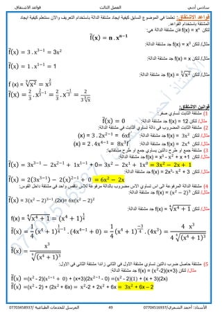‫قواعد‬ ‫الثالث‬ ‫الفصل‬ ‫أدبي‬ ‫سادس‬‫االشتقاق‬
/‫الشمري‬ ‫أحمد‬ :‫األستاذ‬0770451693749‫المرسل‬‫الطباعية‬ ‫للخدمات‬/07703458937
‫قواعد‬:‫االشتقاق‬‫باستخدام‬ ‫الدالة‬ ‫مشتقة‬ ‫ايجاد‬ ‫كيفية‬ ‫السابق‬ ‫الموضوع‬ ‫في‬ ‫تعلمنا‬‫كيفية‬ ‫سنتعلم‬ ‫واالن‬ ‫التعريف‬‫ايجاد‬
.‫القواعد‬ ‫باستخدام‬ ‫المشتقة‬
‫لتكن‬n
x=f(x):‫هي‬ ‫الدالة‬ ‫مشتقة‬ ‫فان‬
f̅( 𝐱) = 𝐧 . 𝐱 𝐧−𝟏
‫لتكن‬ /‫مثال‬3
x=f(x):‫الدالة‬ ‫مشتقة‬ ‫جد‬
f̅(x) = 3 . x3−1
= 3x2
‫لتكن‬ /‫مثال‬f(x) = x:‫الدالة‬ ‫مشتقة‬ ‫جد‬
f̅(x) = 1 . x1−1
= 1
‫لتكن‬ /‫مثال‬f(x) = √x23
:‫الدالة‬ ‫مشتقة‬ ‫جد‬
f (x) = √x23
= x
2
3
f̅(x) =
2
3
. x
2
3−1
=
2
3
. x
−1
3 =
2
3 √x3
:‫االشتقاق‬ ‫قوانين‬
1(:‫صفر‬ ‫تساوي‬ ‫الثابت‬ ‫مشتقة‬
/‫مثال‬‫لتكن‬f(x) = 12:‫الدالة‬ ‫مشتقة‬ ‫جد‬f̅(x) = 0
2(‫د‬ ‫في‬ ‫المضروب‬ ‫الثابت‬ ‫مشتقة‬‫الة‬:‫الدالة‬ ‫مشتقة‬ ‫في‬ ‫الثابت‬ ‫تساوي‬
/‫مثال‬‫لتكن‬3x2
=f(x):‫الدالة‬ ‫مشتقة‬ ‫جد‬fˊ
6x=3 . 2x2−1
=)x(
/‫مثال‬‫لتكن‬2x4
=f(x):‫الدالة‬ ‫مشتقة‬ ‫جد‬fˊ
8x3
=2 . 4x4−1
=)x(
3(‫مشتقة‬‫جمع‬:‫مشتقاتها‬ ‫طرح‬ ‫او‬ ‫جمع‬ ‫يساوي‬ ‫دالتين‬ ‫طرح‬ ‫او‬
/‫مثال‬‫لتكن‬x +1+x2
-3
x=f(x):‫الدالة‬ ‫مشتقة‬ ‫جد‬
f̅(x) = 3x3−1
− 2x2−1
+ 1x1−1
+ 0= 3x2
− 2x1
+ 1x0
= 3x2
− 2x + 1
/‫مثال‬‫لتكن‬3+x2
-3
2x=f(x):‫الدالة‬ ‫مشتقة‬ ‫جد‬
f̅(x) = 2(3x3−1
) − 2(x)2−1
+ 0 = 6x2
− 2x
4(‫مشتقة‬‫ال‬‫اال‬ ‫تساوي‬ ‫اس‬ ‫الى‬ ‫المرفوعة‬ ‫دالة‬‫واحد‬ ‫ناقص‬ ‫لالس‬ ‫مرفوعة‬ ‫بالدالة‬ ‫مضروب‬ ‫س‬:‫القوس‬ ‫داخل‬ ‫مشتقة‬ ‫في‬
/‫مثال‬‫لتكن‬f(x) = (x2
− 2)3
:‫الدالة‬ ‫مشتقة‬ ‫جد‬
f̅(x) = 3(x2
− 2)3−1
.(2x)= 6x(x2
− 2)2
/‫مثال‬‫لتكن‬f(x) = √x4 + 1
4
:‫الدالة‬ ‫مشتقة‬ ‫جد‬
f(x) = √x4 + 1
4
= (x4
+ 1)
1
4
f̅(x) =
1
4
(x4
+ 1)
1
4
−1
. (4x4−1
+ 0) =
1
4
(x4
+ 1)
−3
4 . (4x3
) =
4 x3
4 √(x4 + 1)34
f̅(x) =
x3
√(x4 + 1)34
5(‫االول‬ ‫في‬ ‫الثاني‬ ‫مشتقة‬ ‫زائدا‬ ‫الثاني‬ ‫في‬ ‫االول‬ ‫مشتقة‬ ‫تساوي‬ ‫دالتين‬ ‫ضرب‬ ‫حاصل‬ ‫مشتقة‬:
/‫مثال‬‫لتكن‬f(x) = (x2
-2)(x+3)‫م‬ ‫جد‬:‫الدالة‬ ‫شتقة‬
f̅(x) =(x2
- 2)(x1−1
+ 0) + (x+3)(2x2−1
- 0) =(x2
- 2)(1) + (x + 3)(2x)
f̅(x) =(x2
- 2) + (2x2
+ 6x) = x2
-2 + 2x2
+ 6x = 3x2
+ 6x – 2
 