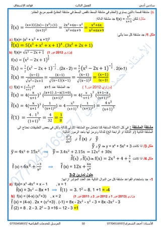 ‫قواعد‬ ‫الثالث‬ ‫الفصل‬ ‫أدبي‬ ‫سادس‬‫االشتقاق‬
/‫الشمري‬ ‫أحمد‬ :‫األستاذ‬0770451693750‫المرسل‬‫الطباعية‬ ‫للخدمات‬/07703458937
6(‫يساوي‬ ‫دالتين‬ ‫قسمة‬ ‫مشتقة‬)‫تقسيم‬ (‫المقام‬ ‫مشتقة‬ ‫في‬ ‫البسط‬ ‫ناقص‬ ‫البسط‬ ‫مشتقة‬ ‫في‬ ‫المقام‬:‫المقام‬ ‫مربع‬
/‫مثال‬‫لتكن‬f(x) =
x2
x+3
:‫الدالة‬ ‫مشتقة‬ ‫جد‬
f̅(x) =
(x+3)(2x)− (x2) (1)
(x+3)2 =
2x2+6x− x2
x2+6x+9
=
x2+6x
x2+6x+9
‫مثال‬1/:‫يأتي‬ ‫مما‬ ‫كل‬ ‫مشتقة‬ ‫جد‬
a) f(x)= (x3
+ x2
+ x +1)5
f̅(x) = 5(x3
+ x2
+ x + 1)4
. (3x2
+ 2x + 1)
b) f(x)= √x2 − 2x + 1 ( ‫وزاري‬2012‫دور‬1 )
f(x) = (x2 − 2x + 1)
1
2
f̅(x) =
1
2
(x2
− 2x + 1)−
1
2 . (2x - 2) =
1
2
(x2 − 2x + 1)
−
1
2
. 2(x-1)
f̅(x) =
(x−1)
√x2−2x+1
=
(x−1)
√(x−1)(x−1)
=
(x−1)
√(x−1)2
=
(x−1)
ǀx−1ǀ
c) f(x) = (
x
x+1
)4
x=1 ‫عند‬ ‫المشتقة‬ ‫جد‬ ‫وزاري‬2012‫دور‬1( )
f̅(x) = 4(
x
x+1
)3
(
(x+1) .1−x(1+0)
(x+1)2 ) = 4(
x
x+1
)
3
(
x+1−x
(x+1)2)
f̅(x) = 4(
x
x+1
)3
(
1
(x+1)2) = 4
x3
(x+1)3 (
1
(x+1)2) =
4 x3
(x+1)5
f̅(1) =
4 . 13
(1+1)5 =
4
32
=
1
8
: ‫المشتقة‬ ‫مشتقة‬‫الى‬ ‫نحتاج‬ ‫التطبيقات‬ ‫بعض‬ ‫في‬ ‫ولكن‬ ‫للدالة‬ ‫االولى‬ ‫المشتقة‬ ‫مع‬ ‫نتعامل‬ ‫كنا‬ ‫السابقة‬ ‫االمثلة‬ ‫كل‬ ‫في‬
‫الثانية‬ ‫المشتقة‬)‫الثالثة‬ ‫او‬(‫الخ‬ ‫الرابعة‬ ‫او‬‫للدالة‬:‫التالية‬ ‫الرموز‬ ‫باحد‬ ‫لها‬ ‫ونرمز‬
d2y
dx2 ‫او‬ f̅̅ (x) ‫او‬ y̅̅
‫مثال‬3/‫كانت‬ ‫اذا‬3+3
+ 5x4
x=y‫جد‬y̅‫و‬y̅̅
y̅ = 4x3 + 15x2
⟹ y̅̅ = 3.4x2
+ 2.15x = 12x2
+ 30x
‫مثال‬4/‫كانت‬ ‫اذا‬f(x) = 2x3
+ 4 +
3
x
‫جد‬f̅(x)‫و‬f̅̅(x):
f̅ (x) = 6x2
+
−3
x2 ⟹ f̅̅ (x) = 12x +
6x
x4
‫تمارين‬ ‫حلول‬2-3
1-:‫ازائها‬ ‫المؤشر‬ ‫العدد‬ ‫عند‬ ‫التالية‬ ‫الدوال‬ ‫من‬ ‫كل‬ ‫مشتقة‬ ‫القواعد‬ ‫باستخدام‬ ‫جد‬
a) f(x)= x3
-4x2
+ x – 1 , x = 1
f̅(x) = 3x2
– 8x +1 ⟹ f̅(1) = 3. 12
– 8. 1 +1 = -4
b) f(x) = (4-x) (x2
+3) , x = 2 ‫وزاري‬(3201‫دور‬1‫و‬2201‫دور‬3‫و‬1201‫دور‬1)
f̅ (x) = (4-x) . 2x + (x2
+3) . (-1) = 8x - 2x2
- x2
- 3 = 8x -3x2
- 3
f̅ (2) = 8 . 2 - 3. 22
– 3 =16 – 12 - 3 =1
 