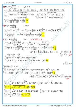 ‫قواعد‬ ‫الثالث‬ ‫الفصل‬ ‫أدبي‬ ‫سادس‬‫االشتقاق‬
/‫الشمري‬ ‫أحمد‬ :‫األستاذ‬0770451693751‫المرسل‬‫الطباعية‬ ‫للخدمات‬/07703458937
c) f(x) =
4−5x
x2+ x + 1
, x = -1
f̅ (x) =
(x2+x+1) . (−5) − (4−5x) . (2x+1)
(x2+ x + 1)2 =
−5x2−5x−5 − (8x−10x2+ 4−5x)
(x2+ x + 1)2
f̅ (x) =
−5x2−5x−5 − 8x+10x2− 4 + 5x
(x2+ x + 1)2
=
5x2 − 8x− 9
(x2+ x + 1)2 =
5(−1)2 − 8(−1)− 9
((−1)2+ (−1) + 1)2
f̅ (-1) =
5+ 8− 9
(1−1 + 1)2 =
4
(1)2 = 4
d) f(x) =
1
√2x+1
, x = 0
f(x) = (2x + 1)−
1
2 ⟹ f̅ (x) = −
1
2
(2x + 1)−
1
2
−1
. 2 = −(2x + 1)−
3
2
=
−1
√(2x+1)3
⟹ f̅ (0) =
−1
√(2 .0 +1)3
=
−1
√(1)3
= -1
e) f(x) = x +
3
x2 + 2
, x = -1 ‫(وزاري‬2013‫دور‬1)
f̅ (x) = 1 +
0−3(2x)
(x2 + 2)2 = 1 −
6x
(x2 + 2)2 = 1 −
6(−1)
((−1) 2 + 2)2
f̅ (-1) = 1 −
6(−1)
((−1)2 + 2)2 = 1 +
6
(1 + 2)2 = 1 +
6
9
= 1 +
2
3
=
5
3
2-‫كانت‬ ‫اذا‬f(x) = (x2
− 4)4
‫جد‬f̅(x)‫و‬f̅̅(x)‫عند‬x = 2.
/‫الحل‬‫ايجاد‬f̅(2):f(x) = (x2
− 4)4
f̅ (x) = 4(x2
− 4)3
. 2x = 8x(x2
− 4)3
f̅ (2)= 8 . 2 . (22
− 4)3
= 16 . (4 − 4)3
= 16 . (0)3
= 0
‫ايجاد‬f̅̅(2):
f̅ (x)= 8x (x2
− 4)3
f̅̅(x) = 8x . 3(x2
− 4)
2
. 2x + 8(x2
− 4)3
= 48x2 .(x2 − 4)
2
+ 8(x2
− 4)3
f̅̅(2) = 48(22
) . (22
− 4)
2
+ 8(22
− 4)3
= 48(4) .(0)2
+ 8(0)3
= 0
3-‫كانت‬ ‫اذا‬f(x) = (x3
+ 3x2
− 3)
3
2‫جد‬f̅(x)‫و‬f̅(2).
/‫الحل‬
f̅(x) =
3
2
(x3
+ 3x2
− 3)
3
2
−1
. (3x2
+6x) =
3
2
(x3
+ 3x2
− 3)
1
2 . (3x2
+6x)
f̅(x) =
3
2
√ x3 + 3x2 − 3 . (3x2
+6x)
f̅(2) =
3
2
√ 23
+ 3 . 22
− 3 .(3. 22
+6. 2)=
3
2
√8 + 12 − 3 . (3. 4 +12)
f̅(2) =
3
2
√17 . (24)= 36 √17
 