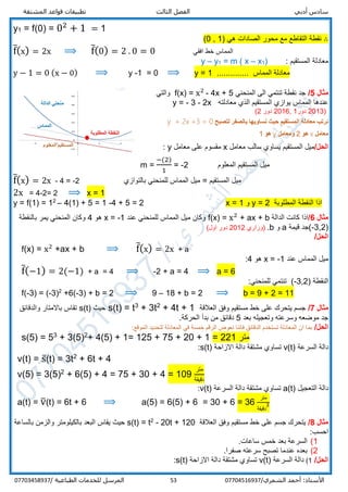 ‫أدبي‬ ‫سادس‬‫المشتقة‬ ‫قواعد‬ ‫تطبيقات‬ ‫الثالث‬ ‫الفصل‬
/‫الشمري‬ ‫أحمد‬ :‫األستاذ‬0770451693753‫المرسل‬‫الطباعية‬ ‫للخدمات‬/07703458937
y1 = f(0) = 02
+ 1 = 1
∴‫نقطة‬‫هي‬ ‫الصادات‬ ‫محور‬ ‫مع‬ ‫التقاطع‬)1,0(
f̅(x) = 2x ⟹ f̅(0) = 2 . 0 = 0 ‫افقي‬ ‫خط‬ ‫المماس‬
: ‫المستقيم‬ ‫معادلة‬)1x–m ( x=1y–y
y − 1 = 0 (x − 0) ⟹ y -1 = 0 ⟹ y = 1 .............. ‫المماس‬ ‫معادلة‬
‫مثال‬5/‫المنحني‬ ‫الى‬ ‫تنتمي‬ ‫نقطة‬ ‫جد‬4x + 5-x2
=f(x)‫والتي‬
‫معادلته‬ ‫الذي‬ ‫المستقيم‬ ‫يوازي‬ ‫المماس‬ ‫عندها‬y = - 3 - 2x
)2013‫دور‬1,2016‫دور‬2(
‫لتصبح‬ ‫بالصفر‬ ‫نساويها‬ ‫حيث‬ ‫المستقيم‬ ‫معادلة‬ ‫نرتب‬y + 2x +3 = 0
‫معامل‬x‫هو‬2‫ومعامل‬y‫هو‬1
/‫الحل‬‫يساو‬ ‫المستقيم‬ ‫ميل‬‫معامل‬ ‫سالب‬ ‫ي‬x‫معامل‬ ‫على‬ ‫مقسوم‬y:
m =
−(2)
1
= -2 ‫المعلوم‬ ‫المستقيم‬ ‫ميل‬
f̅(x) = 2x - 4 = -2 ‫المستقيم‬ ‫ميل‬=‫بالتوازي‬ ‫للمنحني‬ ‫المماس‬ ‫ميل‬
2x = 4-2= 2 ⟹ x = 1
y = f(1) = 12
– 4(1) + 5 = 1 -4 + 5 = 2 x = 1 ‫و‬ y = 2 ‫المطلوبة‬ ‫النقطة‬ ‫اذا‬
‫مثال‬6/‫الدالة‬ ‫كانت‬ ‫اذا‬f(x) = x2
+ ax + b‫عند‬ ‫للمنحني‬ ‫المماس‬ ‫ميل‬ ‫وكان‬x = -1‫هو‬4‫بالنقطة‬ ‫يمر‬ ‫المنحني‬ ‫وكان‬
)2,-3‫قيمة‬ ‫(جد‬a‫و‬b.‫)وزاري‬2012(‫اول‬ ‫دور‬
/‫الحل‬
f(x) = x2
+ax + b ⟹ f̅(x) = 2x + a
‫عند‬ ‫المماس‬ ‫ميل‬x = -1‫هو‬4:
f̅(−1) = 2(−1) + a = 4 ⟹ -2 + a = 4 ⟹ a = 6
) ‫النقطة‬2,-3(:‫للمنحني‬ ‫تنتمي‬
f(-3) = (-3)2
+6(-3) + b = 2 ⟹ 9 – 18 + b = 2 ⟹ b = 9 + 2 = 11
‫مثال‬7/‫العالقة‬ ‫وفق‬ ‫مستقيم‬ ‫خط‬ ‫على‬ ‫يتحرك‬ ‫جسم‬+ 4t + 12
+ 3t3
t=s(t)‫حيث‬s(t)‫والدقائق‬ ‫باالمتار‬ ‫تقاس‬
‫بعد‬ ‫وتعجيله‬ ‫وسرعته‬ ‫موضعه‬ ‫جد‬5.‫الحركة‬ ‫بدأ‬ ‫من‬ ‫دقائق‬
/‫الحل‬:‫الموقع‬ ‫لتحديد‬ ‫المعادلة‬ ‫في‬ ‫خمسة‬ ‫الرقم‬ ‫نعوض‬ ‫فاننا‬ ‫الدقائق‬ ‫تستخدم‬ ‫المعادلة‬ ‫ان‬ ‫بما‬
s(5) = 53
+ 3(5)2
+ 4(5) + 1= 125 + 75 + 20 + 1 = 221 ‫متر‬
‫السرع‬ ‫دالة‬‫ة‬v(t)‫االزاحة‬ ‫دالة‬ ‫مشتقة‬ ‫تساوي‬s(t):
v(t) = s̅(t) = 3t2
+ 6t + 4
v(5) = 3(5)2
+ 6(5) + 4 = 75 + 30 + 4 = 109
‫متر‬
‫دقيقة‬
‫التعجيل‬ ‫دالة‬a(t)‫السرعة‬ ‫دالة‬ ‫مشتقة‬ ‫تساوي‬v(t):
a(t) = v̅(t) = 6t + 6 ⟹ a(5) = 6(5) + 6 = 30 + 6 = 36
‫متر‬
‫دقيقة‬
2
‫مثال‬8/‫العالقة‬ ‫وفق‬ ‫مستقيم‬ ‫خط‬ ‫على‬ ‫جسم‬ ‫يتحرك‬20t + 120-2
t=s(t)‫بالساعة‬ ‫والزمن‬ ‫بالكيلومتر‬ ‫البعد‬ ‫يقاس‬ ‫حيث‬
:‫احسب‬
1(.‫ساعات‬ ‫خمس‬ ‫بعد‬ ‫السرعة‬
2(.‫صفرا‬ ‫سرعته‬ ‫تصبح‬ ‫عندما‬ ‫بعده‬
/‫الحل‬1(‫السرعة‬ ‫دالة‬v(t)‫االزاحة‬ ‫دالة‬ ‫مشتقة‬ ‫تساوي‬s(t):
 