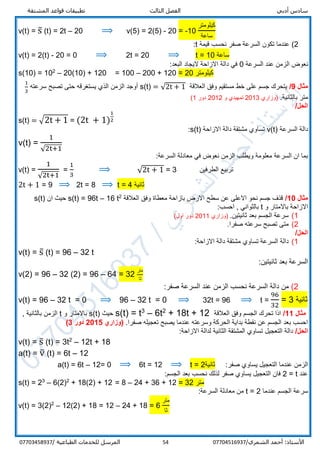 ‫أدبي‬ ‫سادس‬‫المشتقة‬ ‫قواعد‬ ‫تطبيقات‬ ‫الثالث‬ ‫الفصل‬
/‫الشمري‬ ‫أحمد‬ :‫األستاذ‬0770451693754‫المرسل‬‫الطباعية‬ ‫للخدمات‬/07703458937
v(t) = s̅ (t) = 2t – 20 ⟹ v(5) = 2(5) - 20 = -10
‫كيلومتر‬
‫ساعة‬
2(‫قيمة‬ ‫نحسب‬ ‫صفر‬ ‫السرعة‬ ‫تكون‬ ‫عندما‬t:
v(t) = 2(t) - 20 = 0 ⟹ 2t = 20 ⟹ t = 10 ‫ساعة‬
‫السرعة‬ ‫عند‬ ‫الزمن‬ ‫نعوض‬0:‫البعد‬ ‫اليجاد‬ ‫االزاحة‬ ‫دالة‬ ‫في‬
s(10) = 102
– 20(10) + 120 = 100 – 200 + 120 = 20 ‫كيلومتر‬
‫مثال‬9/‫العالقة‬ ‫وفق‬ ‫مستقيم‬ ‫خط‬ ‫على‬ ‫جسم‬ ‫يتحرك‬s(t) = √2t + 1‫سرعته‬ ‫تصبح‬ ‫حتى‬ ‫يستغرقه‬ ‫الذي‬ ‫الزمن‬ ‫أوجد‬
1
3
.‫بالثانية‬ ‫متر‬‫)وزاري‬2013‫و‬ ‫تمهيدي‬2012‫دور‬1(
/‫الحل‬
s(t) = √2t + 1 = (2t + 1)
1
2
‫السرعة‬ ‫دالة‬v(t)‫االزاحة‬ ‫دالة‬ ‫مشتقة‬ ‫تساوي‬s(t):
v(t) =
1
√2t+1
:‫السرعة‬ ‫معادلة‬ ‫في‬ ‫نعوض‬ ‫الزمن‬ ‫ويطلب‬ ‫معلومة‬ ‫السرعة‬ ‫ان‬ ‫بما‬
v(t) =
1
√2t+1
=
1
3
⟹ √2t + 1 = 3 ‫الطرفين‬ ‫تربيع‬
2t + 1 = 9 ⟹ 2t = 8 ⟹ t = 4 ‫ثانية‬
‫مثال‬10/‫ال‬ ‫وفق‬ ‫معطاة‬ ‫بازاحة‬ ‫االرض‬ ‫سطح‬ ‫عن‬ ‫االعلى‬ ‫نحو‬ ‫جسم‬ ‫قذف‬‫عالقة‬2
t16–96t=s(t)‫ان‬ ‫حيث‬s(t)
‫و‬ ‫باالمتار‬ ‫االزاحة‬t:‫احسب‬ , ‫بالثواني‬
1(.‫ثانيتين‬ ‫بعد‬ ‫الجسم‬ ‫سرعة‬‫)وزاري‬2011(‫اول‬ ‫دور‬
2(.‫صفرا‬ ‫سرعته‬ ‫تصبح‬ ‫متى‬
/‫الحل‬
1(:‫االزاحة‬ ‫دالة‬ ‫مشتقة‬ ‫تساوي‬ ‫السرعة‬ ‫دالة‬
v(t) = s̅ (t) = 96 – 32 t
:‫ثانيتين‬ ‫بعد‬ ‫السرعة‬
v(2) = 96 – 32 (2) = 96 – 64 = 32
‫متر‬
‫ثا‬
2(:‫صفر‬ ‫السرعة‬ ‫عند‬ ‫الزمن‬ ‫نحسب‬ ‫السرعة‬ ‫دالة‬ ‫من‬
v(t) = 96 – 32 t = 0 ⟹ 96 – 32 t = 0 ⟹ 32t = 96 ⟹ t =
96
32
= 3 ‫ثانية‬
‫مثال‬11/‫العالقة‬ ‫وفق‬ ‫الجسم‬ ‫تحرك‬ ‫اذا‬+ 18t + 122
6t–3
t=s(t)‫حيث‬s(t)‫و‬ ‫باالمتار‬t‫بالثان‬ ‫الزمن‬, ‫ية‬
.‫صفرا‬ ‫تعجيله‬ ‫يصبح‬ ‫عندما‬ ‫وسرعته‬ ‫الحركة‬ ‫بداية‬ ‫نقطة‬ ‫عن‬ ‫الجسم‬ ‫بعد‬ ‫احسب‬‫(وزاري‬2015‫دور‬3)
/‫الحل‬:‫االزاحة‬ ‫لدالة‬ ‫الثانية‬ ‫المشتقة‬ ‫تساوي‬ ‫التعجيل‬ ‫دالة‬
v(t) = s̅ (t) = 3t2
– 12t + 18
a(t) = v̅ (t) = 6t – 12
:‫صفر‬ ‫يساوي‬ ‫التعجيل‬ ‫عندما‬ ‫الزمن‬‫ثانية‬2=t⟹12=6t⟹0=12–6t=a(t)
‫عند‬t=2:‫الجسم‬ ‫بعد‬ ‫نحسب‬ ‫لذلك‬ ‫صفر‬ ‫يساوي‬ ‫التعجيل‬ ‫فان‬
s(t) = 23
– 6(2)2
+ 18(2) + 12 = 8 – 24 + 36 + 12 = 32 ‫متر‬
‫عندما‬ ‫الجسم‬ ‫سرعة‬t = 2:‫السرعة‬ ‫معادلة‬ ‫من‬
v(t) = 3(2)2
– 12(2) + 18 = 12 – 24 + 18 = 6
‫متر‬
‫ثا‬
 