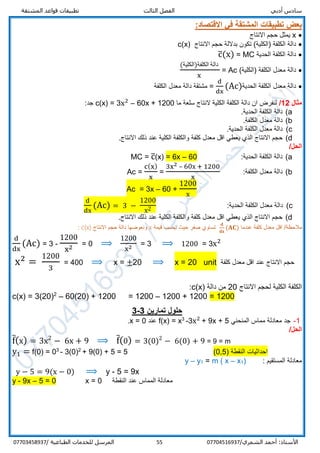 ‫أدبي‬ ‫سادس‬‫المشتقة‬ ‫قواعد‬ ‫تطبيقات‬ ‫الثالث‬ ‫الفصل‬
/‫الشمري‬ ‫أحمد‬ :‫األستاذ‬0770451693755‫المرسل‬‫الطباعية‬ ‫للخدمات‬/07703458937
‫تط‬ ‫بعض‬:‫االقتصاد‬ ‫في‬ ‫المشتقة‬ ‫بيقات‬
x‫االنتاج‬ ‫حجم‬ ‫يمثل‬
‫الكلفة‬ ‫دالة‬)‫الكلية‬‫االنتاج‬ ‫حجم‬ ‫بداللة‬ ‫تكون‬ (c(x)
‫الحدية‬ ‫الكلفة‬ ‫دالة‬MC=c̅(x)
‫دالة‬‫الكلفة‬ ‫معدل‬(‫)الكلية‬Ac=
(‫الكلفة)الكلية‬ ‫دالة‬
x
‫دالة‬‫الحدية‬ ‫الكلفة‬ ‫معدل‬
d
dx
(Ac)=‫الكلفة‬ ‫معدل‬ ‫دالة‬ ‫مشتقة‬
‫مثال‬12/‫ما‬ ‫سلعة‬ ‫النتاج‬ ‫الكلية‬ ‫الكلفة‬ ‫دالة‬ ‫ان‬ ‫لنفرض‬c(x) = 3x2
– 60x + 1200:‫جد‬
a(.‫الحدية‬ ‫الكلفة‬ ‫دالة‬
b(.‫الكلفة‬ ‫معدل‬ ‫دالة‬
c(.‫الحدية‬ ‫الكلفة‬ ‫معدل‬ ‫دالة‬
d(.‫االنتاج‬ ‫ذلك‬ ‫عند‬ ‫الكلية‬ ‫والكلفة‬ ‫كلفة‬ ‫معدل‬ ‫اقل‬ ‫يعطي‬ ‫الذي‬ ‫االنتاج‬ ‫حجم‬
/‫الحل‬
a(:‫الحدية‬ ‫الكلفة‬ ‫دالة‬06–6x=(x)c̅=MC
b(:‫الكلفة‬ ‫معدل‬ ‫دالة‬Ac =
c(x)
x
=
3x2 – 60x + 1200
x
Ac = 3x – 60 +
1200
x
c(:‫الحدية‬ ‫الكلفة‬ ‫معدل‬ ‫دالة‬
d
dx
(Ac) = 3 −
1200
x2
d(‫كلفة‬ ‫معدل‬ ‫اقل‬ ‫يعطي‬ ‫الذي‬ ‫االنتاج‬ ‫حجم‬‫و‬‫الكلية‬ ‫الكلفة‬‫عند‬‫االنتاج‬ ‫ذلك‬.
/‫مالحظة‬‫عندما‬ ‫كلفة‬ ‫معدل‬ ‫اقل‬
𝐝
𝐝𝐱
(𝐀𝐂)‫قيمة‬ ‫نحسب‬ ‫حيث‬ ‫صفر‬ ‫تساوي‬x‫االنتاج‬ ‫حجم‬ ‫دالة‬ ‫ونعوضها‬c(x):
d
dx
(Ac) = 3 -
1200
x2 = 0 ⟹
1200
x2 = 3 ⟹ 1200 = 3x2
x2
=
1200
3
= 400 ⟹ x = ±20 ⟹ x = 20 unit ‫كلفة‬ ‫معدل‬ ‫اقل‬ ‫عند‬ ‫االنتاج‬ ‫حجم‬
‫االنتاج‬ ‫لحجم‬ ‫الكلية‬ ‫الكلفة‬20‫دالة‬ ‫من‬c(x):
c(x) = 3(20)2
– 60(20) + 1200 = 1200 – 1200 + 1200 = 1200
‫تمارين‬ ‫حلول‬3-3
1-‫المنحني‬ ‫مماس‬ ‫معادلة‬ ‫جد‬5+9x+x2
3-3
x=f(x)‫عند‬0=x.
/‫الحل‬
f̅(x) = 3x2
− 6x + 9 ⟹ f̅(0) = 3(0)2
− 6(0) + 9 = 9 = m
y1 = f(0) = 03
- 3(0)2
+ 9(0) + 5 = 5 (0,5) ‫النقطة‬ ‫احداثيات‬
: ‫المستقيم‬ ‫معادلة‬)1x–m ( x=1y–y
y − 5 = 9(x − 0) ⟹ y - 5 = 9x
y - 9x – 5 = 0 x = 0 ‫النقطة‬ ‫عند‬ ‫المماس‬ ‫معادلة‬
 