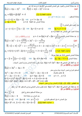 ‫أدبي‬ ‫سادس‬‫المشتقة‬ ‫قواعد‬ ‫تطبيقات‬ ‫الثالث‬ ‫الفصل‬
/‫الشمري‬ ‫أحمد‬ :‫األستاذ‬0770451693756‫المرسل‬‫الطباعية‬ ‫للخدمات‬/07703458937
2-‫للمنحـــــني‬ ‫المماس‬ ‫على‬ ‫والعمود‬ ‫المماس‬ ‫معادلة‬ ‫جد‬3
3)-(x=y‫عند‬2=x.
f̅(x) = 3(x − 3)2
⟹ f̅(2) = 3(2 − 3)2
= 3 = m /‫الحل‬
y1 = f(2) = (2-3)3
= -1 ( 2,-1) ‫النقطة‬ ‫احداثيات‬
: ‫المستقيم‬ ‫معادلة‬)1x–m ( x=1y–y
y − (−1) = 3(x − 2) ⟹ y + 1 = 3x - 6
y - 3x + 7 = 0 x = 2 ‫النقطة‬ ‫عند‬ ‫المماس‬ ‫معادلة‬
‫المماس‬ ‫على‬ ‫العمود‬ ‫ميل‬=
−1
3
y − (−1) =
−1
3
(x − 2) ⟹ 3y + 3 = -x + 2 ⟹ 3y + x + 1 = 0
‫معادلة‬‫على‬ ‫العمود‬‫النقطة‬ ‫عند‬ ‫المماس‬x = 2
3-‫للمنحني‬ ‫المماس‬ ‫معادلة‬ ‫جد‬
3
x2+2
+2x–3
x=f(x)‫عند‬1-=x.‫)وزاري‬2012(‫اول‬ ‫دور‬
f̅(x) = 3x2
− 2 +
−3(2x)
(x2
+2)
2 = 3x2
− 2 −
6x
(x2
+2)
2 /‫الحل‬
f̅(−1) = 3(−1)2
− 2 −
6(−1)
((−1)2
+2)
2 = 3 − 2— 6(1 + 2)2
= 3 − 2 +
6
9
= 1 +
2
3
=
5
3
y1 = f(-1) = (-1)3
– 2(-1) +
3
(−1)2+2
= -1 + 2 +
3
1+2
= 2 (-1,2) ‫النقطة‬ ‫احداثيات‬
:‫معرفة‬ ‫نقطة‬ ‫عند‬ ‫الدالة‬ ‫لمنحني‬ ‫المماس‬ ‫معادلة‬
y − 2 =
5
3
(x − (−1)) ⟹ 3y - 6 = 5x + 5 ⟹ 3y - 5x – 11 = 0 ‫المماس‬ ‫معادلة‬
4-‫المنحني‬ ‫على‬ ‫النقط‬ ‫جد‬9x + 4-x2
3-3
x=f(x).‫السينات‬ ‫لمحور‬ ‫موازيا‬ ‫المماس‬ ‫عندها‬ ‫يكون‬ ‫بحيث‬
/‫الحل‬‫(وزاري‬2015‫دور‬1)
f̅(x) = 3x2
− 6x − 9
‫ا‬ ‫المستقيم‬‫صفر‬ ‫يساوي‬ ‫ميله‬ ‫السينات‬ ‫لمحور‬ ‫لموازي‬
3x2
− 6x − 9 = 0 ⟹ 3(x2
− 2x − 3) = 0 3‫مشترك‬ ‫عامل‬
x2
− 2x − 3 = 0 ⟹ (x + 1)(x - 3) = 0 ⟹ x = -1 , x = 3
f(-1) = (-1)3
-3(-1)2
- 9(-1) + 4 = -1 -3 + 9 + 4 = 9
f(3) = (3)3
-3(3)2
- 9(3) + 4 = 27 – 27 – 27 + 4 = -23
‫النقطتين‬ ‫عند‬)23-,3) ‫و‬ (1,9-.‫السينات‬ ‫محور‬ ‫يوازي‬ ‫المماس‬ (
5-‫المنحني‬ ‫على‬ ‫نقطة‬ ‫جد‬f(x) = x2
- 4x + 5‫المستقيم‬ ‫يوازي‬ ‫المنحني‬ ‫مماس‬ ‫يكون‬ ‫عندما‬2x – y = 0.
/‫الحل‬‫(وزاري‬2015‫دور‬2)
m =
−2
−1
= 2 ‫المستق‬ ‫معادلة‬ ‫من‬‫الميل‬ ‫نستخرج‬ ‫يم‬
f̅(x) = 2x − 4 ‫الدالة‬ ‫مشتقة‬ ‫من‬ ‫المماس‬ ‫ميل‬
2x – 4 = 2 ⟹ 2x = 6 ⟹ x =
6
2
= 3 ‫المماس‬ ‫ميل‬=‫بالتوازي‬ ‫المستقيم‬ ‫ميل‬
f(3) = 32
– 4 . 3 + 5 = 9 – 12 + 5 = 2 (3,2) ‫النقطة‬ ‫احداثيات‬ ∴
 