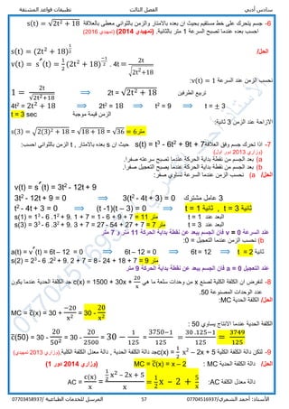 ‫أدبي‬ ‫سادس‬‫المشتقة‬ ‫قواعد‬ ‫تطبيقات‬ ‫الثالث‬ ‫الفصل‬
/‫الشمري‬ ‫أحمد‬ :‫األستاذ‬0770451693757‫المرسل‬‫الطباعية‬ ‫للخدمات‬/07703458937
6-‫مستقي‬ ‫خط‬ ‫على‬ ‫يتحرك‬ ‫جسم‬‫بالعالقة‬ ‫معطى‬ ‫بالثواني‬ ‫والزمن‬ ‫باالمتار‬ ‫بعده‬ ‫ان‬ ‫بحيث‬ ‫م‬s(t) = √2t2 + 18
‫السرعة‬ ‫تصبح‬ ‫عندما‬ ‫بعده‬ ‫احسب‬1.‫بالثانية‬ ‫متر‬(‫تمهيدي‬2014))‫تمهيدي‬2016(
s(t) = (2t2
+ 18)
1
2 /‫الحل‬
v(t) = sˊ(t) =
1
2
(2t2
+ 18)
−1
2 . 4t = 2t
√2t2
+18
‫السرعة‬ ‫عند‬ ‫الزمن‬ ‫نحسب‬v(t) = 1:
1 =
2t
√2t2+18
⟹ 2t = √2t2 + 18 ‫الطرفين‬ ‫تربيع‬
4t2
= 2t2
+ 18 ⟹ 2t2
= 18 ⟹ t2
= 9 ⟹ t = ± 3
t = 3 sec ‫موجبة‬ ‫قيمة‬ ‫الزمن‬
‫الزمن‬ ‫عند‬ ‫االزاحة‬3:‫ثانية‬
s(3) = √2(3)2 + 18 = √18 + 18 = √36 = 6‫متر‬
7-‫العالقة‬ ‫وفق‬ ‫جسم‬ ‫تحرك‬ ‫اذا‬+ 9t + 72
6t-3
t=s(t)‫ان‬ ‫حيث‬s, ‫باالمتار‬ ‫بعده‬t:‫احسب‬ ‫بالثواني‬ ‫الزمن‬
‫)وزاري‬2013(‫اول‬ ‫دور‬
a(.‫صفرا‬ ‫سرعته‬ ‫تصبح‬ ‫عندما‬ ‫الحركة‬ ‫بداية‬ ‫نقطة‬ ‫من‬ ‫الجسم‬ ‫بعد‬
b(.‫صفرا‬ ‫التعجيل‬ ‫يصبح‬ ‫عندما‬ ‫الحركة‬ ‫بداية‬ ‫نقطة‬ ‫من‬ ‫الجسم‬ ‫بعد‬
/‫الحل‬a(:‫صفر‬ ‫تساوي‬ ‫السرعة‬ ‫عندما‬ ‫الزمن‬ ‫نحسب‬
v(t) = sˊ(t) = 3t2
- 12t + 9
3t2
- 12t + 9 = 0 ⟹ 3(t2
- 4t + 3) = 0 ‫مشترك‬ ‫عامل‬ 3
t2
- 4t + 3 = 0 ⟹ (t -1)(t – 3) = 0 ⟹ t = 1 ‫ثانية‬ , t = 3 ‫ثانية‬
s(1) = 13
- 6 .12
+ 9. 1 + 7 = 1 - 6 + 9 + 7 = 11 ‫متر‬ t = 1 ‫عند‬ ‫البعد‬
s(3) = 33
- 6 .32
+ 9. 3 + 7 = 27 - 54 + 27 + 7 = 7 ‫متر‬ t = 3 ‫عند‬ ‫البعد‬
‫السرعة‬ ‫عند‬v = 0‫الحركة‬ ‫بداية‬ ‫نقطة‬ ‫عن‬ ‫يبعد‬ ‫الجسم‬ ‫فان‬11‫و‬ ‫متر‬7‫متر‬
b(‫التعجيل‬ ‫عندما‬ ‫الزمن‬ ‫نحسب‬=0:
a(t) = vˊ(t) = 6t – 12 = 0 ⟹ 6t – 12 = 0 ⟹ 6t = 12 ⟹ t = 2 ‫ثانية‬
s(2) = 23
- 6 .22
+ 9. 2 + 7 = 8 - 24 + 18 + 7 = 9 ‫متر‬
‫عند‬‫التعجيل‬a = 0‫الحركة‬ ‫بداية‬ ‫نقطة‬ ‫عن‬ ‫يبعد‬ ‫الجسم‬ ‫فان‬9‫متر‬
8-‫لصنع‬ ‫الكلية‬ ‫الكلفة‬ ‫ان‬ ‫لنفرض‬x‫هي‬ ‫ما‬ ‫سلعة‬ ‫وحدات‬ ‫من‬c(x) = 1500 + 30x +
20
x
‫يكون‬ ‫عندما‬ ‫الحدية‬ ‫الكلفة‬ ‫جد‬
‫المصنوعة‬ ‫الوحدات‬ ‫عدد‬50.
/‫الحل‬‫الحدية‬ ‫الكلفة‬MC:
MC = c̅(x) = 30 +
−20
x2 = 30 -
20
x2
‫يساوي‬ ‫االنتاج‬ ‫عندما‬ ‫الحدية‬ ‫الكلفة‬50:
c̅(50) = 30 -
20
502 = 30 -
20
2500
= 30 −
1
125
=
3750−1
125
=
30 .125−1
125
=
3749
125
9-‫الكلية‬ ‫الكلفة‬ ‫دالة‬ ‫لتكن‬c(x) =
1
2
x2
– 2x + 5.‫الكلية‬ ‫الكلفة‬ ‫معدل‬ ‫دالة‬ , ‫الحدية‬ ‫الكلفة‬ ‫دالة‬ ‫جد‬)‫وزاري‬2013(‫تمهيدي‬
/‫الحل‬‫الحدية‬ ‫الكلفة‬ ‫دالة‬MC:2–x=x)(c̅=MC‫(وزاري‬4201‫دور‬1)
‫الكلفة‬ ‫معدل‬ ‫دالة‬AC:=
1
2
x – 2 +
5
x
1
2
x2 – 2x + 5
x
=
c(x)
x
=AC
 