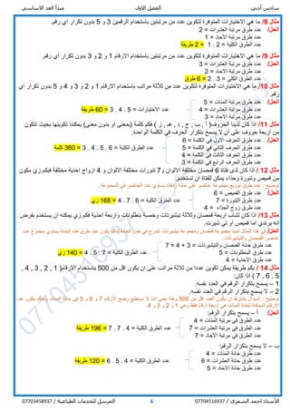 ‫أدبي‬ ‫سادس‬‫االول‬ ‫الفصل‬‫االساسي‬ ‫العد‬ ‫مبدأ‬
/ ‫الشمري‬ ‫احمد‬ ‫األستاذ‬077045169376/ ‫الطباعية‬ ‫للخدمات‬ ‫المرسل‬07703458937
‫مثال‬8/‫الرقمين‬ ‫باستخدام‬ ‫مرتبتين‬ ‫من‬ ‫عدد‬ ‫لتكوين‬ ‫المتوفرة‬ ‫االختيارات‬ ‫هي‬ ‫ما‬3‫و‬5.‫رقم‬ ‫اي‬ ‫تكرار‬ ‫بدون‬
/‫الحل‬‫العشرات‬ ‫مرتبة‬ ‫طرق‬ ‫عدد‬=2
‫االحاد‬ ‫مرتبة‬ ‫طرق‬ ‫عدد‬=1
‫الكلية‬ ‫الطرق‬ ‫عدد‬=2.1=2‫طريقة‬
‫مثال‬9/‫االرقام‬ ‫باستخدام‬ ‫مرتبتين‬ ‫من‬ ‫عدد‬ ‫لتكوين‬ ‫المتوفرة‬ ‫االختيارات‬ ‫هي‬ ‫ما‬1‫و‬2‫و‬3.‫رقم‬ ‫اي‬ ‫تكرار‬ ‫بدون‬
/‫الحل‬‫العشرات‬ ‫مرتبة‬ ‫طرق‬ ‫عدد‬=3
‫االحاد‬ ‫مرتبة‬ ‫طرق‬ ‫عدد‬=2
‫الكلي‬ ‫الطرق‬ ‫عدد‬=3.2=6‫طرق‬
‫مثال‬10/‫االرقام‬ ‫باستخدام‬ ‫مراتب‬ ‫ثالثة‬ ‫من‬ ‫عدد‬ ‫لتكوين‬ ‫المتوفرة‬ ‫االختيارات‬ ‫هي‬ ‫ما‬1‫و‬2‫و‬3‫و‬4‫و‬5‫اي‬ ‫تكرار‬ ‫بدون‬
.‫رقم‬
/‫الحل‬‫المئات‬ ‫مرتبة‬ ‫طرق‬ ‫عدد‬=5
‫العشرات‬ ‫مرتبة‬ ‫طرق‬ ‫عدد‬=4‫االختيارات‬ ‫عدد‬=5.4.3=60‫طريقة‬
‫االحاد‬ ‫مرتبة‬ ‫طرق‬ ‫عدد‬=3
‫مثال‬11/‫الحروف‬ ‫لدينا‬ ‫كان‬ ‫اذا‬(‫ز‬ , ‫هـ‬ , ‫د‬ , ‫ج‬ , ‫ب‬ , ‫أ‬)‫تتكون‬ ‫بحيث‬ ‫تكوينها‬ ‫يمكننا‬ )‫معنى‬ ‫بدون‬ ‫او‬ ‫(بمعنى‬ ‫كلمة‬ ‫فكم‬
.‫الواحدة‬ ‫الكلمة‬ ‫في‬ ‫الحرف‬ ‫بتكرار‬ ‫يسمح‬ ‫ال‬ ‫ان‬ ‫على‬ ‫حروف‬ ‫اربعة‬ ‫من‬
/‫الحل‬‫الكلمة‬ ‫في‬ ‫االول‬ ‫الحرف‬ ‫طرق‬ ‫عدد‬=6
‫الكلمة‬ ‫في‬ ‫الثاني‬ ‫الحرف‬ ‫طرق‬ ‫عدد‬=5‫الكلية‬ ‫الطرق‬ ‫عدد‬=6.5.4.3=360‫كلمة‬
‫الكلمة‬ ‫في‬ ‫الثالث‬ ‫الحرف‬ ‫طرق‬ ‫عدد‬=4
‫الكلمة‬ ‫في‬ ‫الرابع‬ ‫الحرف‬ ‫طرق‬ ‫عدد‬=3
‫مثال‬12/‫فتاة‬ ‫لدى‬ ‫كان‬ ‫اذا‬6‫و‬ ‫االلوان‬ ‫مختلفة‬ ‫قمصان‬7‫و‬ ‫االلوان‬ ‫مختلفة‬ ‫تنورات‬4‫مكون‬ ‫زي‬ ‫فبكم‬ ‫مختلفة‬ ‫احذية‬ ‫ازواج‬
.‫تستخدم‬ ‫ان‬ ‫للفتاة‬ ‫يمكن‬ ‫وحذاء‬ ‫وتنورة‬ ‫قميص‬ ‫من‬
‫واحد‬ ‫خانة‬ ‫على‬ ‫عناصر‬ ‫مجموعة‬ ‫توزيع‬ ‫طرق‬ ‫عدد‬ : ‫توضيح‬.‫المجموعة‬ ‫في‬ ‫العناصر‬ ‫عدد‬ ‫يساوي‬ ‫ة‬
/‫الحل‬‫القميص‬ ‫طرق‬ ‫عدد‬=6
‫التنورة‬ ‫طرق‬ ‫عدد‬=7‫الكلية‬ ‫الطرق‬ ‫عدد‬=6.7.4=168‫زي‬
‫الحذاء‬ ‫زوج‬ ‫طرق‬ ‫عدد‬=4
‫مثال‬13/‫بفرض‬ ‫يستخدم‬ ‫ان‬ ‫يمكنه‬ ‫زي‬ ‫فكم‬ ‫احذية‬ ‫واربعة‬ ‫بنطلونات‬ ‫وخمسة‬ ‫تيشيرتات‬ ‫وثالثة‬ ‫قمصان‬ ‫اربعة‬ ‫لشاب‬ ‫كان‬ ‫اذا‬
.‫شيرت‬ ‫تي‬ ‫او‬ ‫قميص‬ ‫اما‬ ‫يرتدي‬ ‫انه‬
/‫الحل‬‫تيشيرتات‬ ‫ومجموعة‬ ‫قمصان‬ ‫مجموعة‬ ‫لدينا‬ ‫المثال‬ ‫هذا‬ ‫في‬‫عدد‬ ‫مجموع‬ ‫يساوي‬ ‫الخانة‬ ‫هذه‬ ‫طرق‬ ‫عدد‬ ‫يكون‬ ‫لذلك‬ ‫الخانة‬ ‫نفس‬ ‫في‬ ‫تندرج‬
‫والتيشيرتات‬ ‫القمصان‬ ‫عناصر‬:
‫والتيشيرتات‬ ‫القمصان‬ ‫خانة‬ ‫طرق‬ ‫عدد‬=3+4=7
‫البنطلونات‬ ‫طرق‬ ‫عدد‬=5‫الكلية‬ ‫الطرق‬ ‫عدد‬=7.5.4=140‫زي‬
‫االحذية‬ ‫طرق‬ ‫عدد‬=4
‫مثال‬14/‫من‬ ‫اقل‬ ‫يكون‬ ‫ان‬ ‫على‬ ‫مراتب‬ ‫ثالثة‬ ‫من‬ ‫عددا‬ ‫تكوين‬ ‫يمكن‬ ‫طريقة‬ ‫بكم‬500‫االرقام‬ ‫باستخدام‬(1,2,3,4,
5,6,7):‫كان‬ ‫اذا‬
1–.‫نفسه‬ ‫العدد‬ ‫في‬ ‫الرقم‬ ‫بتكرار‬ ‫يسمح‬
2–.‫نفسه‬ ‫العدد‬ ‫في‬ ‫الرقم‬ ‫بتكرار‬ ‫يسمح‬ ‫ال‬
‫السؤال‬ : ‫توضيح‬‫يشترط‬‫من‬ ‫اقل‬ ‫العدد‬ ‫يكون‬ ‫ان‬500‫و‬‫االرقام‬ ‫وضع‬ ‫نستطيع‬ ‫ال‬ ‫اننا‬ ‫يعني‬ ‫هذا‬7‫و‬6‫و‬5‫عدد‬ ‫يكون‬ ‫وبذلك‬ ‫المئات‬ ‫خانة‬ ‫في‬
‫وهي‬ ‫فقط‬ ‫ارقام‬ ‫اربعة‬ ‫هي‬ ‫المئات‬ ‫لخانة‬ ‫الممكنة‬ ‫االرقام‬1‫و‬2‫و‬3‫و‬4.
/‫الحل‬‫أ‬–:‫الرقم‬ ‫بتكرار‬ ‫يسمح‬
‫في‬ ‫الطرق‬ ‫عدد‬‫مرتبة‬‫المئات‬=4
‫في‬ ‫الطرق‬ ‫عدد‬‫مرتبة‬‫العشرات‬=7‫الكلية‬ ‫الطرق‬ ‫عدد‬=4.7.7=196‫طريقة‬
‫في‬ ‫الطرق‬ ‫عدد‬‫مرتبة‬‫االحاد‬=7
‫ب‬–:‫الرقم‬ ‫بتكرار‬ ‫يسمح‬ ‫ال‬
‫المئات‬ ‫خانة‬ ‫طرق‬ ‫عدد‬=4
‫العشرات‬ ‫خانة‬ ‫طرق‬ ‫عدد‬=6‫الكلية‬ ‫الطرق‬ ‫عدد‬=4.5.6=120‫طريقة‬
‫االحاد‬ ‫خانة‬ ‫طرق‬ ‫عدد‬=5
 