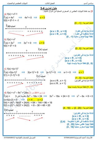 ‫الص‬ ‫او‬ ‫العظمى‬ ‫النهايات‬ ‫الثالث‬ ‫الفصل‬ ‫أدبي‬ ‫سادس‬‫غرى‬
/‫الشمري‬ ‫أحمد‬ :‫األستاذ‬0770451693761‫المرسل‬‫الطباعية‬ ‫للخدمات‬/07703458937
‫تمارين‬ ‫حلول‬4-3
1)‫المحلي‬ ‫الصغرى‬ ‫او‬ ‫العظمى‬ ‫النهايات‬ ‫نقاط‬ ‫جد‬:‫التالية‬ ‫الدوال‬ ‫من‬ ‫ة‬
a) f(x) = x4
-1
f̅ (x) = 4x3
⟹ 4x3
= 0 ⟹ x = 0
f(0) = 04
-1 = -1
) : ‫الحرجة‬ ‫النقاط‬1-,0(
:‫الفترة‬ ‫في‬ ‫متزايدة‬ ‫الدالة‬R , x > 0}{x:x ∈
‫الفترة‬ ‫في‬ ‫متناقصة‬ ‫الدالة‬:R , x < 0}{x:x ∈
‫صغر‬ ‫نهاية‬ ‫نقطة‬( ‫محلية‬ ‫ى‬-1,0)
b) f(x) = x3
f̅ (x) = 3x2
⟹ 3x2
= 0 ⟹ x = 0
f(0) = 03
= 0
) : ‫الحرجة‬ ‫النقاط‬0,0(
‫الفتر‬ ‫في‬ ‫متزايدة‬ ‫الدالة‬‫تين‬:
R , x > 0}{x:x ∈
R , x < 0}{x:x ∈
(0,0‫حرجة‬ ‫نقطة‬ )‫نهاية‬ ‫وليست‬
c) f(x) =(x-1)3
f̅ (x) =3(x-1)2
⟹ 3(x-1)2
= 0 ⟹ (x-1)2
= 0 ⟹ x-1 = 0 ⟹ x = 1
f(1) = (1-1)3
= 0
) : ‫الحرجة‬ ‫النقاط‬0,1(
‫الفتر‬ ‫في‬ ‫متزايدة‬ ‫الدالة‬‫تين‬:R , x > 1}{x:x ∈
R , x < 1}{x:x ∈
)0,1(‫نهاية‬ ‫وليست‬ ‫حرجة‬ ‫نقطة‬
d) f(x) = x3
– 9x2
+ 24x(‫اول‬ ‫دور‬ 2011 ‫)وزاري‬
f̅ (x) = 0=6x + 8–x2
⟹0=18x + 24–x2
3⟹18x + 24–x2
3‫على‬ ‫بالقسمة‬3
(x-4)(x-2) = 0 ⟹ x = 4 , x = 2
f(4) = (4)3
– 9(4)2
+ 24(4) = 64 – 144 + 96 = 16
f(2) = (2)3
– 9(2)2
+ 24(2) = 8 – 36 + 48 = 20
) : ‫الحرجة‬ ‫النقاط‬20,2) ‫و‬ (16,4(
:‫الفترتين‬ ‫في‬ ‫متزايدة‬ ‫الدالة‬
R , x < 2}{x:x ∈
R , x > 4}{x:x ∈
( ‫المفتوحة‬ ‫الفترة‬ ‫في‬ ‫متناقصة‬ ‫الدالة‬2,4)
( ‫محلية‬ ‫عظمى‬ ‫نهاية‬ ‫نقطة‬20,2)
( ‫محلية‬ ‫صغرى‬ ‫نهاية‬ ‫نقطة‬16,4)
1
+ + + + + + + + + + + + + +
‫اشارة‬f̅(x)
0
---------- + + + + + + +
‫اشارة‬f̅ (x)
‫اشارة‬f̅(𝒙)0
+ + + + + + + + + + + + + +
-------- + + + +
2 4
+ + + +
‫اشارة‬f̅(𝒙)
 