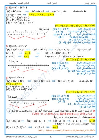 ‫الص‬ ‫او‬ ‫العظمى‬ ‫النهايات‬ ‫الثالث‬ ‫الفصل‬ ‫أدبي‬ ‫سادس‬‫غرى‬
/‫الشمري‬ ‫أحمد‬ :‫األستاذ‬0770451693762‫المرسل‬‫الطباعية‬ ‫للخدمات‬/07703458937
e) f(x) = x4
– 2x2
- 3
f̅ (x) = 4x3
– 4x ⟹ 4x3
– 4x = 0 ⟹ 4x(x2
– 1) =0 ‫مشترك‬ ‫عامل‬ 4x
x(x–1)(x+1) =0 ⟹ x = 0 , x = 1 , x = -1
f(0) = 04
– 2(0)2
- 3 = -3
f(1) = 14
– 2(1)2
- 3 = -4
f(-1) = (-1)4
– 2(-1)2
- 3 = -4
) : ‫الحرجة‬ ‫النقاط‬3-,0) ‫و‬ (4-,1) ‫و‬ (4-,1-(
‫الفترة‬ ‫في‬ ‫متزايدة‬ ‫الدالة‬R , x > 1}{x:x ∈
‫المفتوحة‬ ‫الفترة‬ ‫في‬ ‫وكذلك‬(-1 , 0.)
‫الفترة‬ ‫في‬ ‫متناقصة‬ ‫الدالة‬R , x < -1}{x:x ∈
‫المفتوحة‬ ‫الفترة‬ ‫في‬ ‫وكذلك‬(0,1.)
( ‫محلية‬ ‫عظمى‬ ‫نهاية‬ ‫نقطة‬-3,0)
( ‫محلية‬ ‫صغرى‬ ‫نهاية‬ ‫نقطة‬-4,-1( ‫و‬ )-4,1)
f) f(x) = 5 + 4x3
– x4
f̅ (x) = 12x2
– 4x3
⟹ 12x2
– 4x3
= 0 ⟹ 4x2
(3 – x) =0 ‫مشترك‬ ‫عامل‬ 4x2
4x2
= 0 ⟹ x = 0 ⟹ f(0) = 5 + 4(0)3
– 04
= 5
3 - x =0 ⟹ x = 3 ⟹ f(3) = 5 + 4(3)3
– 34
= 5 + 108 - 81=32
) : ‫الحرجة‬ ‫النقاط‬5,0) ‫و‬ (32,3(
:‫الفترة‬ ‫في‬ ‫متزايدة‬ ‫الدالة‬R , x < 0}{x:x ∈
( ‫المفتوحة‬ ‫الفترة‬ ‫في‬ ‫وكذلك‬3,0)
‫الفترة‬ ‫في‬ ‫متناقصة‬ ‫الدالة‬R , x > 3}{x:x ∈
( ‫محلية‬ ‫عظمى‬ ‫نهاية‬ ‫نقطة‬32,3)
( ‫في‬ ‫حرجة‬ ‫نقطة‬5,0)
g) f(x) = 3x4
+ 4x3
f̅ (x) = 12x3
+ 12x2
⟹ 12x3
+ 12x2
= 0 ⟹ 12x2
(x + 1) =0 ‫مشترك‬ ‫عامل‬ 12x2
x = 0 , x = -1
f(0) = 3(0)4
+ 4(0)3
= 0
f(-1) = 3(-1)4
+ 4(-1)3
= -1
) : ‫الحرجة‬ ‫النقاط‬0,0) ‫و‬ (1-,1-(
‫الفترة‬ ‫في‬ ‫متناقصة‬ ‫الدالة‬R , x < -1}{x:x ∈
‫الفترة‬ ‫في‬ ‫متزايدة‬ ‫الدالة‬R , x > 0}{x:x ∈
‫المفتوحة‬ ‫الفترة‬ ‫في‬ ‫وكذلك‬(-1 , 0.)
( ‫محلية‬ ‫صغرى‬ ‫نهاية‬ ‫نقطة‬-1,-1)
( ‫حرجة‬ ‫نقطة‬0,0)
2)) ‫النقطة‬ ‫ان‬ ‫علمت‬ ‫اذا‬2,1‫للدالة‬ ‫المحلية‬ ‫الصغرى‬ ‫النهاية‬ ‫نقطة‬ ‫هي‬ (2
b)-a + (x=f(x)‫قيمة‬ ‫فجد‬∈ Ra , b.
‫)وزاري‬2013‫دور‬2((‫تمهيدي‬2015)‫)وزاري‬2016‫دور‬1(2016-3
/‫الحل‬‫عند‬) ‫النقطة‬2,1‫اذا‬ ‫صغرى‬ ‫نهاية‬ (f̅(2) = 0
f̅ (x) = 2(x - b) ⟹ f̅ (2) = 2(2 - b) = 0 ⟹ 2(2 - b) = 0 ⟹ 2 - b = 0 ⟹ b = 2
) ‫النقطة‬2,1‫الدالة‬ ‫لمنحني‬ ‫تنتمي‬ (‫ان‬ ‫اي‬f(2) = 1:
f(2) = a + (2 - 2)2
= 1 ⟹ a + 0 = 1 ⟹ a = 1
‫قيمة‬ ‫ايجاد‬ ‫هو‬ ‫المطلوب‬ ‫كون‬ ‫والتناقص‬ ‫التزايد‬ ‫مناطق‬ ‫اليجاد‬ ‫داعي‬ ‫ال‬ /‫مالحظة‬a‫و‬b.‫فقط‬
+ + + + + ------
0 3
+ + + +
‫اشارة‬f̅(𝒙)
-1 10
----- + + + ++ + + + -----
‫اشارة‬f̅(𝒙)
+ + + ++ + + + +
-1 0
------
‫اشارة‬f̅(𝒙)
 