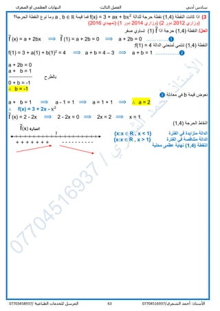 ‫الص‬ ‫او‬ ‫العظمى‬ ‫النهايات‬ ‫الثالث‬ ‫الفصل‬ ‫أدبي‬ ‫سادس‬‫غرى‬
/‫الشمري‬ ‫أحمد‬ :‫األستاذ‬0770451693763‫المرسل‬‫الطباعية‬ ‫للخدمات‬/07703458937
3)) ‫النقطة‬ ‫كانت‬ ‫اذا‬1,4‫للدالة‬ ‫حرجة‬ ‫نقطة‬ (f(x) = 3 + ax + bx2
‫قيمة‬ ‫فما‬a , b ∈ R‫الحرجة؟‬ ‫النقطة‬ ‫نوع‬ ‫وما‬
‫)وزاري‬2012‫دور‬2(‫)وزاري‬2014‫دور‬1(‫)تمهيدي‬2016(
/‫الحل‬) ‫النقطة‬1,4‫اذا‬ ‫حرجة‬ (f̅(1)‫صفر‬ ‫تساوي‬
f̅ (x) = a + 2bx ⟹ f̅ (1) = a + 2b = 0 ⟹ a + 2b = 0 ………….❶
) ‫النقطة‬4,1‫الدالة‬ ‫لمنحني‬ ‫تنتمي‬ (f(1) = 4:
f(1) = 3 + a(1) + b(1)2
= 4 ⟹ a + b = 4 – 3 ⟹ a + b = 1 …………..❷
a + 2b = 0
a + b = 1
‫بالطرح‬
0 + b = -1
∴ b = -1
‫قيمة‬ ‫نعوض‬b‫معاد‬ ‫في‬‫لة‬❷
a + b = 1 ⟹ a - 1 = 1 ⟹ a = 1 + 1 ⟹ ∴ a = 2
∴ f(x) = 3 + 2x - x2
f̅ (x) = 2 - 2x ⟹ 2 - 2x = 0 ⟹ 2x = 2 ⟹ x = 1
) ‫الحرجة‬ ‫النقاط‬1,4(
‫الفترة‬ ‫في‬ ‫متزايدة‬ ‫الدالة‬R , x < 1}{x:x ∈
‫متناقص‬ ‫الدالة‬‫الفترة‬ ‫في‬ ‫ة‬R , x > 1}{x:x ∈
‫النق‬‫ط‬‫ة‬(1,4)‫محلية‬ ‫عظمى‬ ‫نهاية‬
1
+ + + + + + + ----------
‫اشارة‬f̅(𝐱)
 