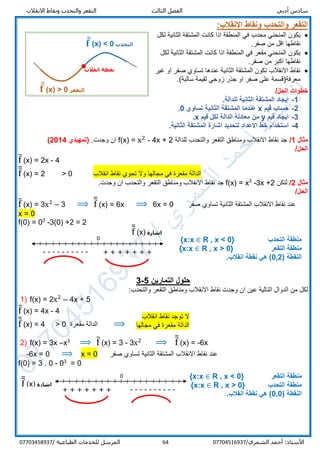 ‫أدبي‬ ‫سادس‬‫االنقالب‬ ‫ونقاط‬ ‫والتحدب‬ ‫التقعر‬ ‫الثالث‬ ‫الفصل‬
/‫الشمري‬ ‫أحمد‬ :‫األستاذ‬0770451693764‫المرسل‬‫الطباعية‬ ‫للخدمات‬/07703458937
‫االنقالب‬ ‫ونقاط‬ ‫والتحدب‬ ‫التقعر‬:
‫محدب‬ ‫المنحني‬ ‫يكون‬‫المنطقة‬ ‫في‬‫الثانية‬ ‫المشتقة‬ ‫كانت‬ ‫اذا‬‫لكل‬
.‫صفر‬ ‫من‬ ‫اقل‬ ‫نقاطها‬
‫مقعر‬ ‫المنحني‬ ‫يكون‬‫المنطقة‬ ‫في‬‫لكل‬ ‫الثانية‬ ‫المشتقة‬ ‫كانت‬ ‫اذا‬
‫ص‬ ‫من‬ ‫اكبر‬ ‫نقاطها‬.‫فر‬
‫عندها‬ ‫الثانية‬ ‫المشتقة‬ ‫تكون‬ ‫االنقالب‬ ‫نقاط‬‫غير‬ ‫او‬ ‫صفر‬ ‫تساوي‬
.(‫سالبة‬ ‫لقيمة‬ ‫زوجي‬ ‫جذر‬ ‫او‬ ‫صفر‬ ‫على‬ ‫معرفة)قسمة‬
‫خطوات‬/‫الحل‬
1-.‫للدالة‬ ‫الثانية‬ ‫المشتقة‬ ‫ايجاد‬
2-‫قيم‬ ‫حساب‬x‫تساوي‬ ‫الثانية‬ ‫المشتقة‬ ‫عندما‬0.
3-‫قيم‬ ‫ايجاد‬y‫قيم‬ ‫لكل‬ ‫الدالة‬ ‫معادلة‬ ‫من‬x.
4-‫لتحدي‬ ‫االعداد‬ ‫خط‬ ‫استخدام‬.‫الثانية‬ ‫المشتقة‬ ‫اشارة‬ ‫د‬
‫مثال‬1/‫للدالة‬ ‫والتحدب‬ ‫التقعر‬ ‫ومناطق‬ ‫االنقالب‬ ‫نقاط‬ ‫جد‬f(x) = x2
- 4x + 2.‫وجدت‬ ‫ان‬(‫تمهيدي‬2014)
/‫الحل‬
f̅ (x) = 2x - 4
f̅̅ (x) = 2 > 0 ‫انقالب‬ ‫نقاط‬ ‫تحوي‬ ‫وال‬ ‫مجالها‬ ‫في‬ ‫مقعرة‬ ‫الدالة‬
‫مثال‬2/‫لتكن‬3x +2-3
x=f(x).‫وجدت‬ ‫ان‬ ‫والتحدب‬ ‫التقعر‬ ‫ومناطق‬ ‫االنقالب‬ ‫نقاط‬ ‫جد‬
/‫الحل‬
f̅ (x) = 3x2
– 3 ⟹ f̅̅ (x) = 6x ⟹ 6x = 0 ‫صفر‬ ‫تساوي‬ ‫الثانية‬ ‫المشتقة‬ ‫االنقالب‬ ‫نقاط‬ ‫عند‬
x = 0
f(0) = 03
-3(0) +2 = 2
‫التحدب‬ ‫منطقة‬R , x < 0}{x:x ∈
‫الت‬ ‫منطقة‬‫قعر‬R , x > 0}{x:x ∈
( ‫النقطة‬0,2.‫انقالب‬ ‫نقطة‬ ‫هي‬ )
‫التمارين‬ ‫حلول‬5-3
:‫والتحدب‬ ‫التقعر‬ ‫ومناطق‬ ‫االنقالب‬ ‫نقاط‬ ‫وجدت‬ ‫ان‬ ‫عين‬ ‫التالية‬ ‫الدوال‬ ‫من‬ ‫لكل‬
1) f(x) = 2x2
– 4x + 5
f̅ (x) = 4x - 4
f̅̅ (x) = 4 > 0 ‫مقعرة‬ ‫الدالة‬ ⟹
2) f(x) = 3x –x3
⟹ f̅ (x) = 3 - 3x2
⟹ f̅̅ (x) = -6x
-6x = 0 ⟹ x = 0 ‫صفر‬ ‫تساوي‬ ‫الثانية‬ ‫المشتقة‬ ‫االنقالب‬ ‫نقاط‬ ‫عند‬
f(0) = 3 . 0 - 03
= 0
‫التقعر‬ ‫منطقة‬R , x < 0}{x:x ∈
‫التحدب‬ ‫منطقة‬R , x > 0}{x:x ∈
( ‫النقطة‬0,0.‫انقالب‬ ‫نقطة‬ ‫هي‬ )
‫التقعر‬𝐟̅̅ (x) > 0
‫التحدب‬𝐟̅̅ (x) < 0
‫انقالب‬ ‫نقطة‬
‫اشارة‬f̅̅ (x)
0
---------- + + + + + + +
‫اشارة‬f̅̅ (x)
0
+ + + + + + + ----------
‫انقالب‬ ‫نقاط‬ ‫توجد‬ ‫ال‬
‫مجالها‬ ‫في‬ ‫مقعرة‬ ‫الدالة‬
 