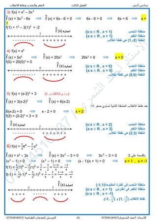 ‫أدبي‬ ‫سادس‬‫االنقالب‬ ‫ونقاط‬ ‫والتحدب‬ ‫التقعر‬ ‫الثالث‬ ‫الفصل‬
/‫الشمري‬ ‫أحمد‬ :‫األستاذ‬0770451693765‫المرسل‬‫الطباعية‬ ‫للخدمات‬/07703458937
3) f(x) = x3
– 3x2
f̅ (x) = 3x2
- 6x ⟹ f̅̅ (x) = 6x - 6 = 0 ⟹ 6x - 6 = 0 ⟹ 6x = 6 ⟹ x =
1
f(1) = 13
– 3(1)2
= -2
‫التحدب‬ ‫منطقة‬R , x < 1}{x:x ∈
‫التقعر‬ ‫منطقة‬R , x > 1}{x:x ∈
( ‫النقطة‬1,-2.‫انقالب‬ ‫نقطة‬ ‫هي‬ )
4) f(x) = x5
f̅ (x) = 5x4
⟹ f̅̅ (x) = 20x3
⟹ 20x3
= 0 ⟹ x = 0
f(0) = 20(0)3
= 0
‫التحدب‬ ‫منطقة‬R , x < 0}{x:x ∈
‫التقعر‬ ‫منطقة‬R , x > 0}{x:x ∈
( ‫النقطة‬0,0.‫انقالب‬ ‫نقطة‬ ‫هي‬ )
5) f(x) = (x-2)3
+ 3 (3 ‫دور‬ 2012 ‫)وزاري‬
f̅ (x) = 3(x-2)2
⟹ f̅̅ (x) = 6(x-2)
:‫اذا‬ ‫صفر‬ ‫تساوي‬ ‫الثانية‬ ‫المشتقة‬ ‫االنقالب‬ ‫نقاط‬ ‫عند‬
6(x-2) = 0 ⟹ x - 2 = 0 ⟹ x = 2
f(2) = (2-2)3
+ 3 = 3
‫التحدب‬ ‫منطقة‬R , x < 2}{x:x ∈
‫التقعر‬ ‫منطقة‬R , x > 2}{x:x ∈
( ‫النقطة‬2,3.‫انقالب‬ ‫نقطة‬ ‫هي‬ )
6) f(x) =
1
4
x4
–
3
2
x2
f̅ (x) = x3
– 3x ⟹ f̅̅ (x) = 3x2
– 3 = 0 ⟹ 3x2
– 3 = 0 3 ‫على‬ ‫بالقسمة‬
(x2
– 1) = 0 ⟹ (x2
– 1) = 0 ⟹ (x - 1)(x + 1) = 0 ⟹ x = 1 , x = -1
f(1) =
1
4
(1)4
–
3
2
(1)2
=
1
4
–
3
2
=
1−6
4
=
−5
4
f(-1) =
1
4
(-1)4
–
3
2
(-1)2
=
1
4
–
3
2
=
1−6
4
=
−5
4
(‫المفتوحة‬ ‫الفترة‬ ‫في‬ ‫التحدب‬ ‫منطقة‬-1,1)
‫التقعر‬ ‫منطقة‬‫الفترتين‬ ‫في‬R , x > 1}{x:x ∈
R , x < -1}{x:x ∈
( ‫االنقالب‬ ‫نقاط‬1,
−𝟓
𝟒
( ‫و‬ )-1,
−𝟓
𝟒
.)
‫اشارة‬f̅̅ (x)
1
---------- + ++ + + + +
+ + + + + + + +
-1 1
------
‫اشارة‬f̅̅ (x)
‫اشارة‬f̅̅ (x)0
---------- + + + + + + +
‫اشارة‬f̅̅ (x) 2
---------- + + + + + + +
 