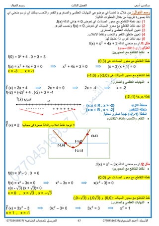 ‫ر‬ ‫الثالث‬ ‫الفصل‬ ‫أدبي‬ ‫سادس‬‫س‬‫الدوال‬ ‫م‬
/‫الشمري‬ ‫أحمد‬ :‫األستاذ‬0770451693767‫المرسل‬‫الطباعية‬ ‫للخدمات‬/07703458937
:‫الدوال‬ ‫رسم‬‫اي‬ ‫منحني‬ ‫نرسم‬ ‫ان‬ ‫يمكننا‬ ‫والتحدب‬ ‫والتقعر‬ ‫والصغرى‬ ‫العظمى‬ ‫النهايات‬ ‫موضوعي‬ ‫في‬ ‫تعلمنا‬ ‫ما‬ ‫خالل‬ ‫من‬
‫دالة‬:‫التالية‬ ‫الخطوات‬ ‫خالل‬ ‫من‬ ‫تقريبية‬ ‫بصورة‬
1(‫نقط‬ ‫نجد‬‫ة‬‫محور‬ ‫مع‬ ‫التقاطع‬‫نعوض‬ ‫اي‬ ‫الصادات‬x = 0‫الدالة‬ ‫في‬f(x).
2(‫محور‬ ‫مع‬ ‫التقاطع‬ ‫نقاط‬ ‫نجد‬‫نعوض‬ ‫اي‬ ‫السينات‬f(x) = 0‫قيم‬ ‫ونحسب‬x.
3(‫والصغرى‬ ‫العظمى‬ ‫النهايات‬ ‫تعيين‬.
4(.‫االنقالب‬ ‫ونقاط‬ ‫والتحدب‬ ‫التقعر‬ ‫مناطق‬ ‫تعيين‬
5(‫اذ‬ ‫اخرى‬ ‫نقاط‬ ‫نجد‬.‫لها‬ ‫احتجنا‬ ‫ا‬
‫مثال‬1/‫الدالة‬ ‫منحني‬ ‫ارسم‬f(x) = x2
+ 4x + 3
/‫الحل‬‫)وزاري‬2013‫تمهيدي‬(
:‫المحورين‬ ‫مع‬ ‫التقاطع‬ ‫نقاط‬
f(0) = 02
+ 4 . 0 + 3 = 3
‫نقط‬‫ة‬) ‫هي‬ ‫الصادات‬ ‫محور‬ ‫مع‬ ‫التقاطع‬0,3(
f(x) = x2
+ 4x + 3 = 0 ⟹ x2
+ 4x + 3 = 0 ⟹ (x + 3)(x + 1) = 0
x = -3 , x = -1
‫محور‬ ‫مع‬ ‫التقاطع‬ ‫نقط‬‫السينات‬) ‫هي‬3,0-) ‫و‬ (1,0-(
:‫والصغرى‬ ‫العظمى‬ ‫النهايات‬
f̅ (x) = 2x + 4 ⟹ 2x + 4 = 0 ⟹ 2x = -4 ⟹ x = -2
f(-2) = (-2)2
+ 4 . (-2) + 3 = -1
) ‫حرجة‬ ‫نقطة‬1-,2-(
‫التزايد‬ ‫منطقة‬R , x > -2}{x:x ∈
‫التناقص‬ ‫منطقة‬R , x < -2}{x:x ∈
( ‫النقطة‬-2,-1.‫محلية‬ ‫صغرى‬ ‫نهاية‬ )
:‫االنقالب‬ ‫ونقاط‬ ‫والتحدب‬ ‫التقعر‬
f̅̅ (x) = 2 ‫مجالها‬ ‫في‬ ‫مقعرة‬ ‫والدالة‬ ‫انقالب‬ ‫نقاط‬ ‫توجد‬ ‫ال‬
‫مثال‬2/‫الدالة‬ ‫منحني‬ ‫ارسم‬3x–3
x=f(x).
:‫المحورين‬ ‫مع‬ ‫التقاطع‬ ‫نقاط‬
f(0) = 03
- 3 . 0 = 0
‫نقط‬‫ة‬) ‫هي‬ ‫الصادات‬ ‫محور‬ ‫مع‬ ‫التقاطع‬00,(
f(x) = x3
– 3x = 0 ⟹ x3
– 3x = 0 ⟹ x(x2
- 3) = 0
x(x - √3) (x + √3)= 0
x = 0 , x = √3 , x = −√3
‫السينات‬ ‫محور‬ ‫مع‬ ‫التقاطع‬ ‫نقط‬:)0,0(‫و‬)√30,(‫و‬)−√30,(
:‫والصغرى‬ ‫العظمى‬ ‫النهايات‬
f̅ (x) = 3x2
– 3 ⟹ 3x2
– 3= 0 ⟹ 3x2
= 3 ⟹ x2
= 1
x = 1 , x = -1
(0,3)
(-1,0)
(-3,0)
(-2,-1)
‫اشارة‬f̅(𝒙)
--------
-2
+ + + + + +
 
