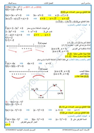 ‫ر‬ ‫الثالث‬ ‫الفصل‬ ‫أدبي‬ ‫سادس‬‫س‬‫الدوال‬ ‫م‬
/‫الشمري‬ ‫أحمد‬ :‫األستاذ‬0770451693770‫المرسل‬‫الطباعية‬ ‫للخدمات‬/07703458937
2)f(x) = 3x – x3
(1 ‫دور‬ 2011 ‫و‬ 2 ‫دور‬ 2012)
f(0) = 3.0 – 03
= 0
) ‫هي‬ ‫الصادات‬ ‫محور‬ ‫مع‬ ‫التقاطع‬ ‫نقط‬00,(
f(x) = 3x – x3
= 0 ⟹ 3x – x3
= 0 ⟹ x (3 – x2
) = 0
3x (√3 – x) (√3 + x) = 0 ⟹ x = 0 , x = √3 , x = -√3
)‫هي‬ ‫التقاطع‬ ‫نقاط‬0,0) ‫و‬ (√3,0) ‫و‬ (-√3,0(
:‫والصغرى‬ ‫العظمى‬ ‫النهايات‬
f̅ (x) = 3 - 3x2
= 0 ‫صفر‬ ‫تساوي‬ ‫المشتقة‬ ‫النهايات‬ ‫في‬
3 - 3x2
= 0 ⟹ 1 - x2
= 0 3 ‫على‬ ‫نقسم‬
(1 – x) (1 + x) = 0 ⟹ x = 1 , x = -1
f(1) = 2
f(-1) = -2
) ‫الحرجة‬ ‫النقاط‬1,2) ‫و‬ (-1,-2(
‫الفترة‬ ‫في‬ ‫متزايدة‬ ‫الدالة‬) ‫المفتوحة‬-1,1(
‫الفترتين‬ ‫في‬ ‫متناقصة‬ ‫الدالة‬R , x > 1}{x:x ∈
{x:x ∈ R , x < -1}
) ‫محلية‬ ‫عظمى‬ ‫نهاية‬ ‫نقطة‬1,2(
‫نهاية‬ ‫نقطة‬‫صغرى‬) ‫محلية‬2-,1-(
‫االنقالب‬ ‫ونقاط‬ ‫والتحدب‬ ‫التقعر‬:‫صفر‬ ‫تساوي‬ ‫الثانية‬ ‫المشتقة‬ ‫االنقالب‬ ‫نقاط‬ ‫في‬
f̅̅ (x) = -6x ⟹ -6x = 0 ⟹ x = 0
f(0) = 3(0) – 03
= 0
‫التحدب‬ ‫منطقة‬R , x > 0}{x:x ∈
‫التقعر‬ ‫منطقة‬R , x < 0}{x:x ∈
)0,0.‫انقالب‬ ‫نقطة‬ (
3) f(x) = (x - 1)3
f(0) = (0 - 1)3
= -1
‫نقط‬‫ة‬) ‫هي‬ ‫الصادات‬ ‫محور‬ ‫مع‬ ‫التقاطع‬1-,0(
f(x) = (x - 1)3
= 0 ⟹ (x - 1)3
= 0 ⟹ x -1= 0 ⟹ x = 1
‫التقاطع‬ ‫نقاط‬‫السينات‬ ‫محور‬ ‫مع‬) ‫هي‬1,0(
:‫والصغرى‬ ‫العظمى‬ ‫النهايات‬
f̅ (x) = 3(x - 1)2
⟹ 3(x - 1) 2
= 0 ⟹ (x - 1) 2
= 0 3 ‫على‬ ‫الطرفين‬ ‫قسمة‬
x – 1 = 0 ‫للطرفين‬ ‫التربيعي‬ ‫الجذر‬
x = 1
+ + + + + ------
-1 1
------
‫اشارة‬f̅(𝒙)
(-1,-2)
(1,2)
(−√𝟑,0)
(√𝟑,0)
‫اشارة‬f̅̅ (x)0
+ + + + + + + ----------
 