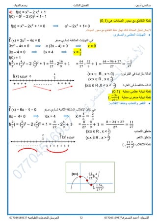 ‫ر‬ ‫الثالث‬ ‫الفصل‬ ‫أدبي‬ ‫سادس‬‫س‬‫الدوال‬ ‫م‬
/‫الشمري‬ ‫أحمد‬ :‫األستاذ‬0770451693772‫المرسل‬‫الطباعية‬ ‫للخدمات‬/07703458937
4) f(x) = x3
– 2 x2
+ 1
f(0) = 03
– 2 (0)2
+ 1= 1
‫نقط‬‫ة‬) ‫هي‬ ‫الصادات‬ ‫محور‬ ‫مع‬ ‫التقاطع‬10,(
f(x) = x3
– 2x2
+ 1= 0 ⟹ x3
– 2x2
+ 1= 0
.‫السينات‬ ‫محور‬ ‫مع‬ ‫التقاطع‬ ‫نقاط‬ ‫نهمل‬ ‫لذلك‬ ‫المعادلة‬ ‫تحليل‬ ‫يمكن‬ ‫ال‬
:‫والصغرى‬ ‫العظمى‬ ‫النهايات‬
f̅ (x) = 3x2
– 4x = 0 ‫صفر‬ ‫تساوي‬ ‫المشتقة‬ ‫النهايات‬ ‫في‬
3x2
– 4x = 0 ⟹ x (3x – 4) = 0 ⟹ x = 0
3x – 4 = 0 ⟹ 3x = 4 ⟹ x =
4
3
f(0) = 1
f(
4
3
) = (
4
3
)3
– 2 (
4
3
)2
+ 1 =
64
27
- 2
16
9
+ 1 =
64
27
-
32
9
+ 1 =
64 − 96 + 27
27
=
− 5
27
‫الفتر‬ ‫في‬ ‫متزايدة‬ ‫الدالة‬‫تين‬:R , x < 0}{x:x ∈
R , x >
4
3
}{x:x ∈
‫الفترة‬ ‫في‬ ‫متناقصة‬ ‫الدالة‬R ,0 < x <
4
3
}{x:x ∈
) ‫محلية‬ ‫عظمى‬ ‫نهاية‬ ‫نقطة‬0,1(
) ‫محلية‬ ‫صغرى‬ ‫نهاية‬ ‫نقطة‬
4
3
− 5
27
,(
‫االنقالب‬ ‫ونقاط‬ ‫والتحدب‬ ‫التقعر‬:
f̅̅ (x) = 6x – 4 = 0 ‫االنقالب‬ ‫نقاط‬ ‫في‬‫صفر‬ ‫تساوي‬ ‫الثانية‬ ‫المشتقة‬
6x – 4= 0 ⟹ 6x = 4 ⟹ x =
4
6
=
2
3
f(
2
3
) = (
2
3
)3
– 2 (
2
3
)2
+ 1 =
8
27
- 2
4
9
+ 1 =
8
27
-
8
9
+ 1 =
8 − 24 + 27
27
=
11
27
‫التحدب‬ ‫مناطق‬{x:x ∈ R , x <
2
3
}
‫التقعر‬ ‫مناطق‬{x:x ∈ R , x >
2
3
}
) ‫االنقالب‬ ‫نقطة‬
2
3
,
11
27
(
(0,1)
)
4
3
,
− 5
27
(
(
2
3
,
11
27
)
-------- + + + +
0
4
3
+ + + +
‫اشارة‬f̅(𝒙)
‫اشارة‬f̅̅ (x)
2
3
---------- + + + + + + +
 