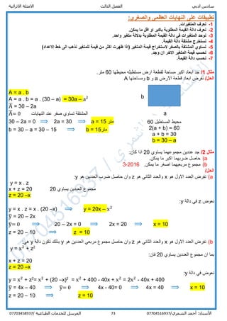 ‫ادبي‬ ‫سادس‬‫ا‬‫الثالث‬ ‫لفصل‬‫االثرائية‬ ‫االمثلة‬
/‫الشمري‬ ‫أحمد‬ :‫األستاذ‬0770451693773‫المرسل‬‫الطباعية‬ ‫للخدمات‬/07703458937
:‫والصغرى‬ ‫العظمى‬ ‫النهايات‬ ‫على‬ ‫تطبيقات‬
1-.‫المتغيرات‬ ‫نعرف‬
2-.‫يمكن‬ ‫ما‬ ‫اقل‬ ‫او‬ ‫باكبر‬ ‫المطلوبة‬ ‫القيمة‬ ‫دالة‬ ‫نعرف‬
3-.‫واحد‬ ‫متغير‬ ‫بداللة‬ ‫المطلوبة‬ ‫القيمة‬ ‫دالة‬ ‫في‬ ‫المتغيرات‬ ‫نوحد‬
4-‫ن‬.‫القيمة‬ ‫دالة‬ ‫مشتقة‬ ‫ستخرج‬
5-)‫االعداد‬ ‫خط‬ ‫الى‬ ‫نذهب‬ ‫للمتغير‬ ‫قيمة‬ ‫من‬ ‫اكثر‬ ‫ظهرت‬ ‫(اذا‬ ‫المتغير‬ ‫قيمة‬ ‫الستخراج‬ ‫بالصفر‬ ‫المشتقة‬ ‫نساوي‬
6-.‫وجد‬ ‫ان‬ ‫االخر‬ ‫المتغير‬ ‫قيمة‬ ‫نحسب‬
7-‫القيمة‬ ‫دالة‬ ‫نحسب‬.
‫مثال‬1/‫محيطها‬ ‫مستطيله‬ ‫ارض‬ ‫لقطعة‬ ‫مساحة‬ ‫اكبر‬ ‫ابعاد‬ ‫جد‬60.‫متر‬
/‫الحل‬‫ابعاد‬ ‫نفرض‬‫قطعة‬‫اال‬‫رض‬a‫و‬b‫ومساحتها‬A
A = a . b
A = a . b = a . (30 – a) = 30a – a2
A̅ = 30 – 2a
A̅= 0 ‫النهايات‬ ‫عند‬ ‫صفر‬ ‫تساوي‬ ‫المشتقة‬
30 – 2a = 0 ⟹ 2a = 30 ⟹ a = 15 ‫متر‬
b = 30 – a = 30 – 15 ⟹ b = 15‫متر‬
‫مثال‬2/‫مجمو‬ ‫عددين‬ ‫جد‬‫يساوي‬ ‫عهما‬20:‫كان‬ ‫اذا‬
a(.‫يمكن‬ ‫ما‬ ‫اكبر‬ ‫ضربهما‬ ‫حاصل‬
b(.‫يمكن‬ ‫ما‬ ‫اصغر‬ ‫مربعيهما‬ ‫مجموع‬2016-3
/‫الحل‬
a(‫هو‬ ‫االول‬ ‫العدد‬ ‫نفرض‬x‫هو‬ ‫الثاني‬ ‫والعدد‬z‫هو‬ ‫العددين‬ ‫ضرب‬ ‫حاصل‬ ‫وان‬y:
y = x . z
x + z = 20 ‫يساوي‬ ‫العددين‬ ‫مجموع‬20
z = 20 –x
‫نعوض‬z‫دالة‬ ‫في‬y:
y = x . z = x . (20 –x) ⟹ y = 20x – x2
y̅ = 20 – 2x
y̅= 0 ⟹ 20 – 2x = 0 ⟹ 2x = 20 ⟹ x = 10
z = 20 – 10 ⟹ z = 10
b(‫هو‬ ‫االول‬ ‫العدد‬ ‫نفرض‬x‫هو‬ ‫الثاني‬ ‫والعدد‬z‫حاصل‬ ‫وان‬‫مربعي‬ ‫مجموع‬‫هو‬ ‫العددين‬y‫تكون‬ ‫بذلك‬‫دالة‬y:‫هي‬
y = x2
+ z2
‫يساوي‬ ‫العددين‬ ‫مجموع‬ ‫ان‬ ‫بما‬20:‫فان‬
x + z = 20
z = 20 –x
‫دالة‬ ‫في‬ ‫نعوض‬y:
y = x2
+ z2
= x2
+ (20 –x)2
= x2
+ 400 - 40x + x2
= 2x2
- 40x + 400
y̅ = 4x – 40 ⟹ y̅= 0 ⟹ 4x - 40= 0 ⟹ 4x = 40 ⟹ x = 10
z = 20 – 10 ⟹ z = 10
a
b
‫المستطيل‬ ‫محيط‬60
2(a + b) = 60
a + b = 30
b = 30 – a
 