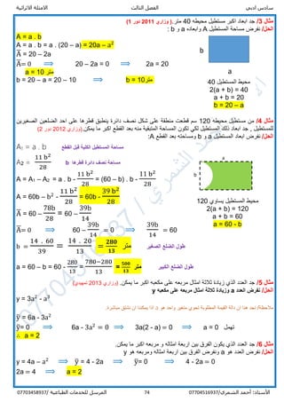 ‫ادبي‬ ‫سادس‬‫ا‬‫الثالث‬ ‫لفصل‬‫االثرائية‬ ‫االمثلة‬
/‫الشمري‬ ‫أحمد‬ :‫األستاذ‬0770451693774‫المرسل‬‫الطباعية‬ ‫للخدمات‬/07703458937
‫مثال‬3/‫محيطه‬ ‫مستطيل‬ ‫اكبر‬ ‫ابعاد‬ ‫جد‬40.‫متر‬‫وزاري‬ (2011‫دور‬1)
/‫الحل‬‫المستطيل‬ ‫مساحة‬ ‫نفرض‬A‫وابعاده‬a‫و‬b:
A = a . b
A = a . b = a . (20 – a) = 20a – a2
A̅ = 20 – 2a
A̅= 0 ⟹ 20 – 2a = 0 ⟹ 2a = 20
a = 10 ‫متر‬
b = 20 – a = 20 – 10 ⟹ b = 10‫متر‬
‫مثال‬4/‫محيطه‬ ‫مستطيل‬ ‫من‬120‫الصغيرين‬ ‫الضلعين‬ ‫احد‬ ‫على‬ ‫قطرها‬ ‫ينطبق‬ ‫دائرة‬ ‫نصف‬ ‫شكل‬ ‫على‬ ‫منطقة‬ ‫قطعت‬ ‫سم‬
‫المساح‬ ‫تكون‬ ‫لكي‬ ‫المستطيل‬ ‫ذلك‬ ‫ابعاد‬ ‫جد‬ , ‫للمستطيل‬.‫يمكن‬ ‫ما‬ ‫اكبر‬ ‫القطع‬ ‫بعد‬ ‫منه‬ ‫المتبقية‬ ‫ة‬‫)وزاري‬2012‫دور‬2(
/‫الحل‬‫المستطيل‬ ‫ابعاد‬ ‫نفرض‬a‫و‬b‫القطع‬ ‫بعد‬ ‫ومساحته‬A:
A1 = a . b ‫القطع‬ ‫قبل‬ ‫الكلية‬ ‫المستطيل‬ ‫مساحة‬
A2 =
11 b2
28
b ‫قطرها‬ ‫دائرة‬ ‫نصف‬ ‫مساحة‬
A = A1 – A2 = a . b -
11 b2
28
= (60 – b) . b -
11 b2
28
A = 60b – b2
-
11 b2
28
= 60b -
39 b2
28
A̅ = 60 –
78b
28
= 60 –
39b
14
A̅= 0 ⟹ 60 –
39b
14
= 0 ⟹
39b
14
= 60
b =
14 . 60
39
=
14 . 20
13
=
𝟐𝟖𝟎
𝟏𝟑
‫متر‬ ‫الصغير‬ ‫الضلع‬ ‫طول‬
a = 60 – b = 60 -
280
13
=
780−280
13
=
𝟓𝟎𝟎
𝟏𝟑
‫متر‬ ‫الكبير‬ ‫الضلع‬ ‫طول‬
‫مثال‬5/.‫يمكن‬ ‫ما‬ ‫اكبر‬ ‫مكعبه‬ ‫على‬ ‫مربعه‬ ‫امثال‬ ‫ثالثة‬ ‫زيادة‬ ‫الذي‬ ‫العدد‬ ‫جد‬‫)وزاري‬2013‫تمهيدي‬(
/‫الحل‬‫العدد‬ ‫نفرض‬a‫مكعبه‬ ‫على‬ ‫مربعه‬ ‫امثال‬ ‫ثالثة‬ ‫وزيادة‬y
y = 3a2
- a3
‫هو‬ ‫واحد‬ ‫متغير‬ ‫تحوي‬ ‫المطلوبة‬ ‫القيمة‬ ‫دالة‬ ‫ان‬ ‫هنا‬ ‫نجد‬ /‫مالحظة‬a.‫مباشرة‬ ‫نشتق‬ ‫ان‬ ‫يمكننا‬ ‫اذا‬
y̅ = 6a - a2
3
y̅= 0 ⟹ 6a - 3a2
= 0 ⟹ 3a(2 - a) = 0 ⟹ a = 0 ‫تهمل‬
∴ a = 2
‫مثال‬6/‫امثا‬ ‫اربعة‬ ‫بين‬ ‫الفرق‬ ‫يكون‬ ‫الذي‬ ‫العدد‬ ‫جد‬.‫يمكن‬ ‫ما‬ ‫اكبر‬ ‫مربعه‬ ‫و‬ ‫له‬
/‫الحل‬‫هو‬ ‫العدد‬ ‫نفرض‬a‫هو‬ ‫ومربعه‬ ‫امثاله‬ ‫اربعة‬ ‫بين‬ ‫الفرق‬ ‫ونفرض‬y
y = 4a – a2
⟹ y̅ = 4 - 2a ⟹ y̅= 0 ⟹ 4 - 2a = 0
2a = 4 ⟹ a = 2
a
b
‫المستطيل‬ ‫محيط‬40
2(a + b) = 40
a + b = 20
b = 20 – a
a
b
‫يساوي‬ ‫المستطيل‬ ‫محيط‬120
2(a + b) = 120
a + b = 60
a = 60 - b
 