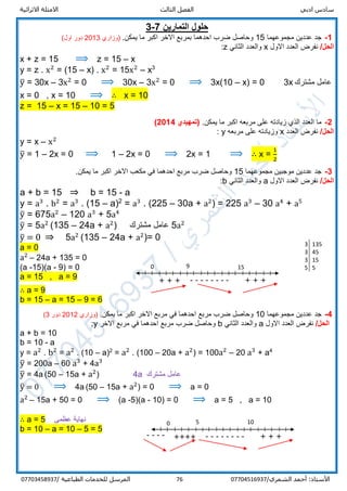 ‫ادبي‬ ‫سادس‬‫ا‬‫الثالث‬ ‫لفصل‬‫االثرائية‬ ‫االمثلة‬
/‫الشمري‬ ‫أحمد‬ :‫األستاذ‬0770451693776‫المرسل‬‫الطباعية‬ ‫للخدمات‬/07703458937
‫التمارين‬ ‫حلول‬7-3
1-‫مجموعهما‬ ‫عددين‬ ‫جد‬15.‫يمكن‬ ‫ما‬ ‫اكبر‬ ‫االخر‬ ‫بمربع‬ ‫احدهما‬ ‫ضرب‬ ‫وحاصل‬‫)وزاري‬2013‫او‬ ‫دور‬(‫ل‬
/‫الحل‬‫االول‬ ‫العدد‬ ‫نفرض‬x‫الثاني‬ ‫والعدد‬z:
x + z = 15 ⟹ z = 15 – x
y = z . x2
= (15 – x) . x2
= 15x2
– x3
y̅ = 30x – 3x2
= 0 ⟹ 30x – 3x2
= 0 ⟹ 3x(10 – x) = 0 3x ‫مشترك‬ ‫عامل‬
x = 0 , x = 10 ⟹ ∴ x = 10
z = 15 – x = 15 – 10 = 5
2-.‫يمكن‬ ‫ما‬ ‫اكبر‬ ‫مربعه‬ ‫على‬ ‫زيادته‬ ‫الذي‬ ‫العدد‬ ‫ما‬(‫تمهيدي‬2014)
/‫الحل‬‫العدد‬ ‫نفرض‬x‫مربعه‬ ‫على‬ ‫وزيادته‬y:
y = x – x2
y̅ = 1 – 2x = 0 ⟹ 1 – 2x = 0 ⟹ 2x = 1 ⟹ ∴ x =
1
2
3-‫مجموعهما‬ ‫موجبين‬ ‫عددين‬ ‫جد‬15‫وحاص‬.‫يمكن‬ ‫ما‬ ‫اكبر‬ ‫االخر‬ ‫مكعب‬ ‫في‬ ‫احدهما‬ ‫مربع‬ ‫ضرب‬ ‫ل‬
/‫الحل‬‫االول‬ ‫العدد‬ ‫نفرض‬a‫الثاني‬ ‫والعدد‬b:
a + b = 15 ⇒ b = 15 - a
y = a3
. b2
= a3
. (15 – a)2
= a3
. (225 – 30a + a2
) = 225 a3
– 30 a4
+ a5
y̅ = 675a2
– 120 a3
+ 5a4
y̅ = 5a2
(135 – 24a + a2
) ‫مشترك‬ ‫عامل‬ 5a2
y̅ = 0 ⇒ 5a2
(135 – 24a + a2
)= 0
a = 0
a2
– 24a + 135 = 0
(a -15)(a - 9) = 0
a = 15 , a = 9
∴ a = 9
b = 15 – a = 15 – 9 = 6
4-‫مجموعهما‬ ‫عددين‬ ‫جد‬10‫ا‬ ‫مربع‬ ‫في‬ ‫احدهما‬ ‫مربع‬ ‫ضرب‬ ‫وحاصل‬.‫يمكن‬ ‫ما‬ ‫اكبر‬ ‫الخر‬‫)وزاري‬2012‫دور‬3(
‫الحل‬/‫االول‬ ‫العدد‬ ‫نفرض‬a‫الثاني‬ ‫والعدد‬b‫االخر‬ ‫مربع‬ ‫في‬ ‫احدهما‬ ‫مربع‬ ‫ضرب‬ ‫وحاصل‬y:
a + b = 10
b = 10 - a
y = a2
. b2
= a2
. (10 – a)2
= a2
. (100 – 20a + a2
) = 100a2
– 20 a3
+ a4
y̅ = 200a – 60 a3
+ a3
4
y̅ = 4a (50 – 15a + a2
) 4a ‫مشترك‬ ‫عامل‬
y̅ = 0 ⟹ 4a (50 – 15a + a2
) = 0 ⟹ a = 0
a2
– 15a + 50 = 0 ⟹ (a -5)(a - 10) = 0 ⟹ a = 5 , a = 10
∴ a = 5 ‫عظمى‬ ‫نهاية‬
b = 10 – a = 10 – 5 = 5
3 135
3 45
3 15
5 5
-------- + + +
++
9 15
+ + +
++
0
-------- + + +
++
5 10
++++
0
----
 