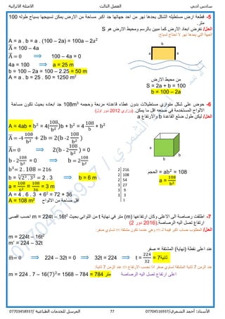 ‫ادبي‬ ‫سادس‬‫ا‬‫الثالث‬ ‫لفصل‬‫االثرائية‬ ‫االمثلة‬
/‫الشمري‬ ‫أحمد‬ :‫األستاذ‬0770451693777‫المرسل‬‫الطباعية‬ ‫للخدمات‬/07703458937
5-‫طوله‬ ‫بسياج‬ ‫تسييجها‬ ‫يمكن‬ ‫االرض‬ ‫من‬ ‫مساحة‬ ‫اكبر‬ ‫جد‬ ‫جهاتها‬ ‫احد‬ ‫من‬ ‫نهر‬ ‫يحدها‬ ‫الشكل‬ ‫مستطيله‬ ‫ارض‬ ‫قطعة‬100
.‫متر‬
/‫الحل‬‫هو‬ ‫االرض‬ ‫ومحيط‬ ‫بالرسم‬ ‫مبين‬ ‫كما‬ ‫االرض‬ ‫ابعاد‬ ‫نفرض‬S
:‫لسياج‬ ‫تحتاج‬ ‫ال‬ ‫نهر‬ ‫يحدها‬ ‫التي‬ ‫الجهة‬
A = a . b = a . (100 – 2a) = 100a – 2a2
A̅ = 100 – 4a
A̅ = 0 ⟹ 100 – 4a = 0
4a = 100 ⟹ a = 25 m
b = 100 – 2a = 100 – 2.25 = 50 m
A = a . b = 25 . 50 = 1250 m2
6-‫وحجمه‬ ‫مربعة‬ ‫قاعدته‬ ‫غطاء‬ ‫بدون‬ ‫مستطيالت‬ ‫متوازي‬ ‫شكل‬ ‫على‬ ‫حوض‬3
108m‫مساحة‬ ‫تكون‬ ‫بحيث‬ ‫ابعاده‬ ‫جد‬
‫صنعه‬ ‫في‬ ‫المستخدمة‬ ‫االلواح‬.‫يمكن‬ ‫ما‬ ‫اقل‬‫)وزاري‬2012(‫اول‬ ‫دور‬
/‫الحل‬‫القاعدة‬ ‫ضلع‬ ‫طول‬ ‫ليكن‬b‫واالرتفاع‬a
A = 4ab + b2
= 4(
108
b2 )b + b2
= 4
108
b
+ b2
A̅ = -4
108
b2 + 2b = 2(b -2
108
b2 )
A̅= 0 ⟹ 2(b - 2
108
b2 ) = 0
b - 2
108
b2 = 0 ⟹ b = 2
108
b2
b3
= 2 . 108 = 216
b = √23 . 333
= 2 . 3 ⟹ b = 6 m
a =
108
62 =
108
36
= 3 m
A = 4 . 6 . 3 + 62
= 72 + 36
A = 108 m2
‫االلواح‬ ‫من‬ ‫مساحة‬ ‫اقل‬
7-‫ارتفاعها‬ ‫وكان‬ ‫االعلى‬ ‫الى‬ ‫رصاصة‬ ‫اطلقت‬)m(‫نه‬ ‫في‬ ‫متر‬‫اية‬t‫بحيث‬ ‫الثواني‬ ‫من‬2
16t–224t=m‫اقصى‬ ‫احسب‬
.‫الرصاصة‬ ‫اليه‬ ‫تصل‬ ‫ارتفاع‬)2016‫دور‬2(
/‫الحل‬‫لـ‬ ‫قيمة‬ ‫اكبر‬ ‫حساب‬ ‫المطلوب‬m‫ت‬ ‫عندما‬ ‫وهي‬‫كون‬‫مشتقة‬m‫ت‬:‫صفر‬ ‫ساوي‬
m = 224t – 16t2
mˊ = 224 – 32t
‫نقطة‬ ‫اعلى‬ ‫عند‬(‫)نهاية‬‫المشتقة‬=‫صفر‬
m̅= 0 ⟹ 224 – 32t = 0 ⟹ 32t = 224 ⟹ t =
224
32
= 7‫ثانية‬
‫الزمن‬ ‫عند‬7‫ثانية‬‫صفر‬ ‫تساوي‬ ‫المشتقة‬‫اال‬ ‫نحسب‬ ‫اذا‬‫رتفاع‬m‫الزمن‬ ‫عند‬7‫ثانية‬:
m = 224 . 7 – 16(7)2
= 1568 – 784 = 784 ‫متر‬ ‫الرصاصة‬ ‫اليه‬ ‫تصل‬ ‫ارتفاع‬ ‫اعلى‬
2 216
2 108
2 54
3 27
3 9
33
1
a a
b
‫االرض‬ ‫محيط‬ ‫من‬
S = 2a + b = 100
b = 100 – 2a
a
b
b
‫الحجم‬ = ab2
= 108
a =
108
b2
 