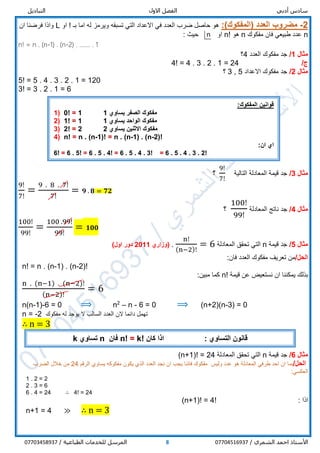 ‫أدبي‬ ‫سادس‬‫االول‬ ‫الفصل‬‫التباديل‬
/ ‫الشمري‬ ‫احمد‬ ‫األستاذ‬077045169378/ ‫الطباعية‬ ‫للخدمات‬ ‫المرسل‬07703458937
2-)‫(المفكوك‬ ‫العدد‬ ‫مضروب‬:‫او‬ ! ‫بـ‬ ‫اما‬ ‫له‬ ‫ويرمز‬ ‫تسبقه‬ ‫التي‬ ‫االعداد‬ ‫في‬ ‫العدد‬ ‫ضرب‬ ‫حاصل‬ ‫هو‬L‫ان‬ ‫فرضنا‬ ‫واذا‬
n‫مفكوك‬ ‫فان‬ ‫طبيعي‬ ‫عدد‬n‫هو‬n!: ‫حيث‬ ‫او‬
n! = n . (n-1) . (n-2) . ……. . 1
‫مثال‬1/‫العدد‬ ‫مفكوك‬ ‫جد‬4‫؟‬
/‫ج‬4! = 4 . 3 . 2 . 1 = 24
‫مثال‬2/‫االعداد‬ ‫مفكوك‬ ‫جد‬5,3‫؟‬
5! = 5 . 4 . 3 . 2 . 1 = 120
3! = 3 . 2 . 1 = 6
‫مثال‬3/‫التالية‬ ‫المعادلة‬ ‫قيمة‬ ‫جد‬
9!
7!
‫؟‬
9!
7!
=
9 . 8 . 7!
7!
= 𝟗 . 𝟖 = 𝟕𝟐
‫مثال‬4/‫المعادلة‬ ‫ناتج‬ ‫جد‬
100!
99!
‫؟‬
100!
99!
=
100 .99!
99!
= 𝟏𝟎𝟎
‫مثال‬5/‫قيمة‬ ‫جد‬n‫المعادلة‬ ‫تحقق‬ ‫التي‬
n!
(n−2)!
= 6.‫(وزاري‬2011)‫اول‬ ‫دور‬
/‫الحل‬:‫فان‬ ‫العدد‬ ‫مفكوك‬ ‫تعريف‬ ‫من‬
n! = n . (n-1) . (n-2)!
‫قيمة‬ ‫عن‬ ‫نستعيض‬ ‫ان‬ ‫يمكننا‬ ‫بذلك‬n!:‫مبين‬ ‫كما‬
n . (n−1) . (n−2)!
(n−2)!
= 6
n(n-1)-6 = 0 ⟹ n2
– n - 6 = 0 ⟹ (n+2)(n-3) = 0
n = -2 ‫مفكوك‬ ‫له‬ ‫يوجد‬ ‫ال‬ ‫السالب‬ ‫العدد‬ ‫الن‬ ‫دائما‬ ‫تهمل‬
∴ n = 3
‫مثال‬6/‫قيمة‬ ‫جد‬n‫المعادلة‬ ‫تحقق‬ ‫التي‬(n+1)! = 24
/‫الحل‬‫هو‬ ‫المعادلة‬ ‫طرفي‬ ‫احد‬ ‫ان‬ ‫بما‬‫وليس‬ ‫عدد‬‫الرقم‬ ‫يساوي‬ ‫مفكوكه‬ ‫يكون‬ ‫الذي‬ ‫العدد‬ ‫نجد‬ ‫ان‬ ‫يجب‬ ‫فاننا‬ ‫مفكوك‬24‫الضرب‬ ‫خالل‬ ‫من‬
:‫العكسي‬
1 . 2 = 2
2 . 3 = 6
6 . 4 = 24 ∴ 4! = 24
: ‫اذا‬(n+1)! = 4!
n+1 = 4 ≫ ∴ n = 3
‫قوانين‬:‫المفكوك‬
1) 0! = 1 ‫يساوي‬ ‫الصفر‬ ‫مفكوك‬1
2) 1! = 1 ‫يساوي‬ ‫الواحد‬ ‫مفكوك‬1
3) 2! = 2 ‫يساوي‬ ‫االثنين‬ ‫مفكوك‬2
4) n! = n . (n-1)! = n . (n-1) . (n-2)!
:‫ان‬ ‫اي‬
6! = 6 . 5! = 6 . 5 . 4! = 6 . 5 . 4 . 3! = 6 . 5 . 4 . 3 . 2!
: ‫التساوي‬ ‫قانون‬‫كان‬ ‫اذا‬n! = k!‫فان‬n‫تساوي‬k
n
 