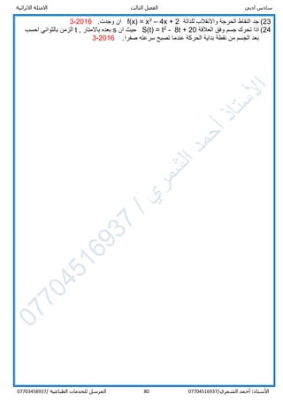 ‫ادبي‬ ‫سادس‬‫ا‬‫الثالث‬ ‫لفصل‬‫االثرائية‬ ‫االمثلة‬
/‫الشمري‬ ‫أحمد‬ :‫األستاذ‬0770451693780‫المرسل‬‫الطباعية‬ ‫للخدمات‬/07703458937
23(‫للدالة‬ ‫واالنقالب‬ ‫الحرجة‬ ‫النقاط‬ ‫جد‬4x + 2–3
f(x) = x.‫وجدت‬ ‫ان‬2016-3
24(‫العالقة‬ ‫وفق‬ ‫جسم‬ ‫تحرك‬ ‫اذا‬8t + 20-2
S(t) = t‫ان‬ ‫حيث‬s, ‫باالمتار‬ ‫بعده‬t‫احسب‬ ‫بالثواني‬ ‫الزمن‬
.‫صفرا‬ ‫سرعته‬ ‫تصبح‬ ‫عندما‬ ‫الحركة‬ ‫بداية‬ ‫نقطة‬ ‫من‬ ‫الجسم‬ ‫بعد‬2016-3
 