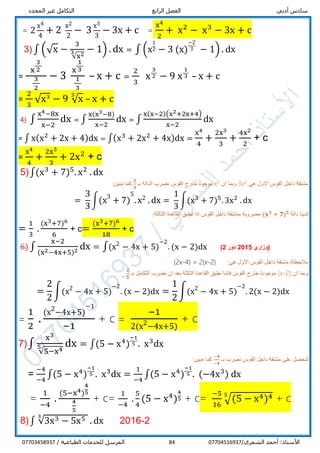 ‫أدبي‬ ‫سادس‬‫الرابع‬ ‫الفصل‬‫المحدد‬ ‫غير‬ ‫التكامل‬
/‫الشمري‬ ‫أحمد‬ :‫األستاذ‬0770451693784/ ‫الطباعية‬ ‫للخدمات‬ ‫المرسل‬07703458937
= 2
x4
4
+ 2
x2
2
− 3
x3
3
− 3x + c =
x4
2
+ x2
− x3
− 3x + c
3) ∫ (√x −
3
√x23 − 1) . dx = ∫ (x
1
2 − 3 (x)
−2
3 − 1) . dx
=
x
3
2
3
2
− 3
x
1
3
1
3
– x + c =
2
3
x
3
2 − 9 x
1
3 – x + c
=
2
3
√x3
− 9 √x
3
– x + c
4) ∫
x4−8x
x−2
dx = ∫
x(x3−8)
x−2
dx = ∫
x(x−2)(x2+2x+4)
x−2
dx
= ∫ x(x2
+ 2x + 4)dx = ∫(x3
+ 2x2
+ 4x)dx =
x4
4
+
2x3
3
+
4x2
2
+ c
=
x4
4
+
2x3
3
+ 2x2
+ c
5)∫(x3
+ 7)5
. x2
. dx
‫هي‬ ‫االول‬ ‫القوس‬ ‫داخل‬ ‫مشتقة‬23x‫ان‬ ‫وبما‬2x‫بـ‬ ‫الدالة‬ ‫نضرب‬ ‫القوس‬ ‫خارج‬ ‫موجود‬
𝟑
𝟑
:‫مبين‬ ‫كما‬
=
3
3
∫(x3
+ 7)
5
. x2 .dx =
1
3
∫(x3
+ 7)5
. 3x2
. dx
‫دالة‬ ‫لدينا‬(𝐱 𝟑
+ 𝟕) 𝟓
:‫الثالثة‬ ‫القاعدة‬ ‫نطبق‬ ‫اذا‬ ‫القوس‬ ‫داخل‬ ‫بمشتقة‬ ‫مضروبة‬
=
1
3
.
(x3+7)6
6
+ c=
(x3+7)6
18
+ c
6) ∫
x−2
(x2−4x+5)2 dx = ∫(x2
− 4x + 5)
−2
. (x − 2)dx ‫(وزاري‬5201‫دور‬2)
:‫هي‬ ‫االول‬ ‫القوس‬ ‫داخل‬ ‫مشتقة‬ /‫مالحظة‬(2x-4) = 2(x-2)
‫ان‬ ‫وبما‬(x-2)‫بـ‬ ‫التكامل‬ ‫نضرب‬ ‫ان‬ ‫بعد‬ ‫الثالثة‬ ‫القاعدة‬ ‫نطبق‬ ‫فاننا‬ ‫القوس‬ ‫خارج‬ ‫موجودة‬
𝟐
𝟐
=
2
2
∫(x2
− 4x + 5)
−2
. (x − 2)dx =
1
2
∫(x2
− 4x + 5)
−2
. 2(x − 2)dx
=
1
2
.
(x2
−4x+5)
−1
−1
+ c =
−1
2(x2
−4x+5)
+ c
7)∫
x3
√5−x45 dx = ∫(5 − x4
)
−1
5 . x3
dx
‫بـ‬ ‫نضرب‬ ‫القوس‬ ‫داخل‬ ‫مشتقة‬ ‫على‬ ‫لنحصل‬
−𝟒
−𝟒
:‫مبين‬ ‫كما‬
=
−4
−4
∫(5 − x4
)
−1
5 . x3
dx =
1
−4
∫(5 − x4
)
−1
5 . (−4x3
) dx
=
1
−4
.
(5−x4)
4
5
4
5
+ c=
1
−4
.
5
4
(5 − x4
)
4
5 + c=
−5
16
√(5 − x4)45
+ c
8)∫ √3x3 − 5x53
. dx 2016-2
 