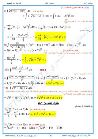‫أدبي‬ ‫سادس‬‫الرابع‬ ‫الفصل‬‫المحدد‬ ‫غير‬ ‫التكامل‬
/‫الشمري‬ ‫أحمد‬ :‫األستاذ‬0770451693785/ ‫الطباعية‬ ‫للخدمات‬ ‫المرسل‬07703458937
(‫تمهيدي‬ 𝟐𝟎𝟏𝟑 ‫وزاري‬ )(2016‫دور‬2)
= ∫ √x3(3 − 5x2)
3
. dx x3‫مشترك‬ ‫عامل‬
= ∫ x . √(3 − 5x2)
3
. dx = ∫ x . (3 − 5x2
)
1
3. dx
‫القوس‬ ‫داخل‬ ‫مشتقة‬-10x‫نضرب‬ ‫اذا‬‫بـ‬
− 𝟏𝟎
−𝟏𝟎
=
−𝟏𝟎
−𝟏𝟎
∫ x . (3 − 5x2)
1
3
. dx =
𝟏
−𝟏𝟎
∫(−10x) (3 − 5x2
)
1
3. dx
:‫الثالثة‬ ‫القاعدة‬ ‫نطبق‬
=
1
−10
.
(3−5x2)
4
3
4
3
+ c =
−3
40
. √(3 − 5x2)43
+ c
9) ∫
dx
√x2−14x+49
5 = ∫(x2
− 14x + 49)
−1
5 . dx = ∫((x − 7)(x − 7))
−1
5
. dx
= ∫((x − 7)2)
−1
5 . dx = ∫(x − 7)
−2
5 . dx ‫(وزاري‬6201‫دور‬1)
‫القوس‬ ‫داخل‬ ‫مشتقة‬1:‫الثالثة‬ ‫القاعدة‬ ‫نطبق‬ ‫اذا‬ ‫القوس‬ ‫خارج‬ ‫ضمنيا‬ ‫موجود‬ ‫وهو‬
=
(x−7)
3
5
3
5
+ c =
5
3
. √(x − 7)35
+ c
10) ∫
(3x2−4)2− 16
x2 dx 2016-3
:‫مربعين‬ ‫بين‬ ‫فرق‬ ‫البسط‬ ‫نحلل‬
= ∫
((3x2−4)−4)((3x2−4)+4)
x2 dx = ∫
(3x2−8)(3x2)
x2 dx = ∫ 3 . (3x2
− 8) . dx
= 3 ∫(3x2
− 8) . dx = 3(
3x3
3
− 8x )+ c = 3x3
− 24x + c
11) ∫ √z2 + 3z + 2 . dx
‫بداللة‬ ‫التكامل‬ ‫ان‬ ‫بما‬ /‫مهمة‬ ‫مالحظة‬dx‫رمز‬ ‫اي‬ ‫ان‬ ‫اي‬‫عدا‬‫الـ‬x‫الرمز‬ ‫فان‬ ‫المثال‬ ‫هذا‬ ‫وفي‬ ‫ثابت‬ ‫عدد‬ ‫يعتبر‬z‫ان‬ ‫يمكننا‬ ‫لذلك‬ ‫ثابت‬ ‫عدد‬ ‫يمثل‬
:‫االولى‬ ‫القاعدة‬ ‫حسب‬ ‫التكامل‬ ‫عملية‬ ‫من‬ ‫نخرجه‬
= √z2 + 3z + 2 . ∫ x0
. dx = (√z2 + 3z + 2 ). x + c
4-1 ‫التمارين‬ ‫حلول‬
:‫يأتي‬ ‫مما‬ ‫كل‬ ‫تكامالت‬ ‫جد‬
1) ∫(6x2
− 4x + 3)dx ‫(وزاري‬2013‫دور‬1)
=
6x3
3
−
4x2
2
+ 3x + c = 2x3
− 2x2
+ 3x + c
2) ∫(3x − 1)(x + 5)dx ‫(وزاري‬1201‫دور‬1)
= ∫(3x2
− x + 15x − 5)dx = ∫(3x2
+ 14x − 5)dx
 
