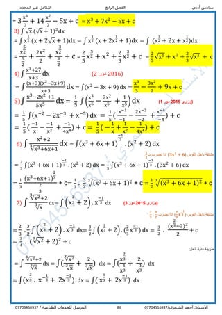 ‫أدبي‬ ‫سادس‬‫الرابع‬ ‫الفصل‬‫المحدد‬ ‫غير‬ ‫التكامل‬
/‫الشمري‬ ‫أحمد‬ :‫األستاذ‬0770451693786/ ‫الطباعية‬ ‫للخدمات‬ ‫المرسل‬07703458937
= 3
x3
3
+ 14
x2
2
− 5x + c = x3
+ 7x2
− 5x + c
3) ∫ √x (√x + 1)2
dx
= ∫ x
1
2 (x + 2√x + 1)dx = ∫ x
1
2 (x + 2x
1
2 + 1)dx = ∫ (x
3
2 + 2x + x
1
2)dx
=
x
5
2
5
2
+
2x2
2
+
x
3
2
3
2
+ c =
2
5
x
5
2 + x2
+
2
3
x
3
2 + c =
2
5
√x5 + x2
+
2
3
√x3
+ c
4) ∫
x3+27
x+3
dx (2016‫دور‬2)
= ∫
(x+3)(x2−3x+9)
x+3
dx = ∫(x2
− 3x + 9) dx =
x3
3
−
3x2
2
+ 9x + c
5)∫
x3−2x2 +1
5x5 dx =
1
5
∫ (
x3
x5 −
2x2
x5 +
1
x5) dx ‫(وزاري‬5201‫دور‬1)
=
1
5
∫(x−2
− 2x−3
+ x−5) dx =
1
5
(
x−1
−1
−
2x−2
−2
+
x−4
−4
) + c
=
1
5
(
−1
x
−
−1
x2
+
−1
4x4
) + c =
1
5
( −
1
x
+
1
x2
−
1
4x4
) + c
6) ∫
x2+2
√x3+6x+1
3 dx = ∫(x3
+ 6x + 1)
−1
3
. (x2
+ 2) dx
( ‫القوس‬ ‫داخل‬ ‫مشتقة‬𝟑𝐱 𝟐
+ 𝟔‫بـ‬ ‫نضرب‬ ‫اذا‬ )
𝟑
𝟑
:
=
3
3
∫(x3
+ 6x + 1)
−1
3 . (x2
+ 2) dx =
1
3
∫(x3
+ 6x + 1)
−1
3 . (3x2
+ 6) dx
=
1
3
(x3+6x+1)
2
3
2
3
+ c=
1
3
.
3
2
√(x3 + 6x + 1)23
+ c =
1
2
√(x3 + 6x + 1)23
+ c
7) ∫
√x23
+2
√x
3 dx= ∫ (x
2
3 + 2) . x
−1
3 dx ‫(وزاري‬5201‫دور‬3)
( ‫القوس‬ ‫داخل‬ ‫مشتقة‬
𝟐
𝟑
𝐱
−𝟏
𝟑‫نضرب‬ ‫اذا‬ )
𝟐
𝟑
.
𝟑
𝟐
:
=
2
3
.
3
2
∫ (x
2
3 + 2) . x
−1
3 dx=
3
2
∫ (x
2
3 + 2) . (
2
3
x
−1
3 ) dx =
3
2
.
(x
2
3+2)2
2
+ c
=
3
4
. (√x23
+ 2)2
+ c
:‫للحل‬ ‫ثانية‬ ‫طريقة‬
= ∫
√x23
+2
√x
3 dx = ∫(
√x23
√x
3 +
2
√x
3 ) dx = ∫(
x
2
3
x
1
3
+
2
x
1
3
) dx
= ∫(x
2
3 . x−1
3 + 2x
−1
3 ) dx = ∫( x
1
3 + 2x
−1
3 ) dx
 