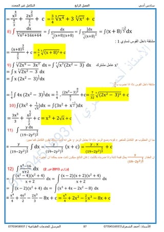 ‫أدبي‬ ‫سادس‬‫الرابع‬ ‫الفصل‬‫المحدد‬ ‫غير‬ ‫التكامل‬
/‫الشمري‬ ‫أحمد‬ :‫األستاذ‬0770451693787/ ‫الطباعية‬ ‫للخدمات‬ ‫المرسل‬07703458937
=
x
4
3
4
3
+
2x
2
3
2
3
+ c =
3
4
√x43
+ 3 √x23
+ c
8) ∫
dx
√x2+16x+64
5 = ∫
dx
√(x+8)(x+8)
5
= ∫
]dx
√(x+8)
25
= ∫(x + 8)
−2
5 dx
‫تساوي‬ ‫القوس‬ ‫داخل‬ ‫مشتقة‬1:
=
(x+8)
3
5
3
5
+ c =
5
3
√(x + 8)35
+ c
9) ∫ √2x9 − 3x77
dx = ∫ √x7(2x2 − 3)
7
dx ‫مشترك‬ ‫عامل‬ x7
= ∫ x √2x2 − 3
7
dx
= ∫ x (2x2
− 3)
1
7dx
‫القوس‬ ‫داخل‬ ‫مشتقة‬4x‫اذا‬‫ب‬ ‫نضرب‬‫ـ‬
𝟒
𝟒
:
=
1
4
∫ 4x (2x2
− 3)
1
7dx =
1
4
.
(2x2− 3)
8
7
8
7
+c=
7
32
√(2x2 − 3)87
+ c
10)∫(3x2
+
1
√x
)dx = ∫(3x2 + x
−1
2 )dx
=
3x3
3
+
x
1
2
1
2
+ c = x3
+ 2√x + c
11) ∫
y dx
(19−2y2)
1
3
‫للمتغير‬ ‫التكامل‬ ‫هو‬ ‫المطلوب‬ ‫ان‬ ‫بما‬x‫الرمز‬ ‫وضع‬ ‫كونه‬dx‫الرمز‬ ‫يعامل‬ ‫اذا‬y:‫مبين‬ ‫كما‬ ‫التكامل‬ ‫يكون‬ ‫وبذلك‬ ‫ثابت‬ ‫انه‬ ‫على‬
=
y
(19−2y2)
1
3
∫ dx =
y
(19−2y2)
1
3
(x + c) =
y . x
(19−2y2)
1
3
+ c
‫المقدار‬ ‫ان‬
𝐲
(𝟏𝟗−𝟐𝐲 𝟐)
𝟏
𝟑
‫بالثابت‬ ‫ضربناه‬ ‫واذا‬ ‫ثابتة‬ ‫قيمة‬ ‫يمثل‬c‫نعتبره‬ ‫ان‬ ‫يمكننا‬ ‫جديد‬ ‫ثابت‬ ‫سيكون‬ ‫الناتج‬ ‫فان‬c.
12) ∫
x4−16
x+2
dx ‫(وزاري‬2013‫دور‬2)
= ∫
(x2
− 4)(x2
+ 4)
x + 2
dx = ∫
(x − 2)(x + 2)(x2
+ 4)
x + 2
dx
= ∫(x − 2)(x2
+ 4) dx = ∫(x3
+ 4x − 2x2
− 8) dx
=
x4
4
+
4x2
2
−
2x3
3
− 8x + c =
x4
4
+ 2x2
−
2
3
x3
− 8x + c
 
