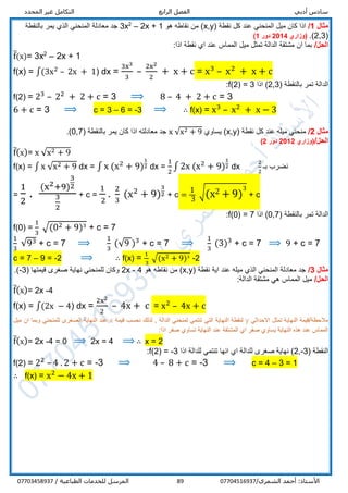 ‫أدبي‬ ‫سادس‬‫الرابع‬ ‫الفصل‬‫المحدد‬ ‫غير‬ ‫التكامل‬
/‫الشمري‬ ‫أحمد‬ :‫األستاذ‬0770451693789/ ‫الطباعية‬ ‫للخدمات‬ ‫المرسل‬07703458937
‫مثال‬1/( ‫نقطة‬ ‫كل‬ ‫عند‬ ‫المنحني‬ ‫ميل‬ ‫كان‬ ‫اذا‬x,y‫هو‬ ‫نقاطه‬ ‫من‬ )2x + 1–2
3x‫بالنقطة‬ ‫يمر‬ ‫الذي‬ ‫المنحني‬ ‫معادلة‬ ‫جد‬
(2,3.)‫(وزاري‬2014‫دور‬1)
/‫الحل‬:‫اذا‬ ‫نقطة‬ ‫اي‬ ‫عند‬ ‫المماس‬ ‫ميل‬ ‫تمثل‬ ‫الدالة‬ ‫مشتقة‬ ‫ان‬ ‫بما‬
f̅(x)= 3x2
– 2x + 1
f(x) = ∫(3x2
– 2x + 1) dx =
3x3
3
–
2x2
2
+ x + c = x3
– x2
+ x + c
( ‫بالنقطة‬ ‫تمر‬ ‫الدالة‬2,3‫اذا‬ )f(2) = 3:
f(2) = 23
– 22
+ 2 + c = 3 ⟹ 8 – 4 + 2 + c = 3
6 + c = 3 ⟹ c = 3 – 6 = -3 ⟹ ∴ f(x) = x3
– x2
+ x − 3
‫مثال‬2/( ‫نقطة‬ ‫كل‬ ‫عند‬ ‫ميله‬ ‫منحني‬x,y‫يساوي‬ )x √x2 + 9‫بالنقطة‬ ‫يمر‬ ‫كان‬ ‫اذا‬ ‫معادلته‬ ‫جد‬(0,7).
/‫الحل‬‫(وزاري‬2012‫دور‬2)
f̅(x)= x √x2 + 9
f(x) = ∫ x √x2 + 9 dx = ∫ x (x2
+ 9)
1
2 dx =
1
2
∫ 2x (x2
+ 9)
1
2 dx
2
2
‫بـ‬ ‫نضرب‬
=
1
2
.
(x2+9)
3
2
3
2
+ c =
1
2
.
2
3
(x2
+ 9)
3
2 + c =
1
3
√(x2 + 9)
3
+ c
( ‫بالنقطة‬ ‫تمر‬ ‫الدالة‬0,7‫اذا‬ )f(0) = 7:
f(0) =
1
3
√(02 + 9)3
+ c = 7
1
3
√93 + c = 7 ⟹
1
3
(√9 )3
+ c = 7 ⟹
1
3
(3)3
+ c = 7 ⟹ 9 + c = 7
c = 7 – 9 = -2 ⟹ ∴ f(x) =
1
3
√(x2 + 9)3
-2
‫مثال‬3/( ‫نقطة‬ ‫اية‬ ‫عند‬ ‫ميله‬ ‫الذي‬ ‫المنحني‬ ‫معادلة‬ ‫جد‬x,y‫هو‬ ‫نقاطه‬ ‫من‬ )2x - 4( ‫قيمتها‬ ‫صغرى‬ ‫نهاية‬ ‫للمنحني‬ ‫وكان‬-3.)
/‫الحل‬:‫الدالة‬ ‫مشتقة‬ ‫هي‬ ‫المماس‬ ‫ميل‬
f̅(x)= 2x -4
f(x) = ∫(2x − 4) dx =
2x2
2
– 4x + c = x2
– 4x + c
‫االحداثي‬ ‫تمثل‬ ‫النهاية‬ ‫مالحظة/قيمة‬y‫قيمة‬ ‫نحسب‬ ‫لذلك‬ , ‫الدالة‬ ‫لمنحني‬ ‫تنتمي‬ ‫التي‬ ‫النهاية‬ ‫لنقطة‬x‫ميل‬ ‫ان‬ ‫وبما‬ ‫للمنحني‬ ‫الصغرى‬ ‫النهاية‬ ‫عند‬
:‫اذا‬ ‫صفر‬ ‫تساوي‬ ‫النهاية‬ ‫عند‬ ‫المشتقة‬ ‫اي‬ ‫صفر‬ ‫يساوي‬ ‫النهاية‬ ‫هذه‬ ‫عند‬ ‫المماس‬
f̅(x)= 2x -4 = 0 ⟹ 2x = 4 ⟹ ∴ x = 2
( ‫النقطة‬2,-3‫للدالة‬ ‫تنتمي‬ ‫انها‬ ‫اي‬ ‫للدالة‬ ‫صغرى‬ ‫نهاية‬ )‫اذا‬f(2) = -3:
f(2) = 22
– 4 . 2 + c = -3 ⟹ 4 – 8 + c = -3 ⟹ c = 4 – 3 = 1
∴ f(x) = x2
− 4x + 1
 