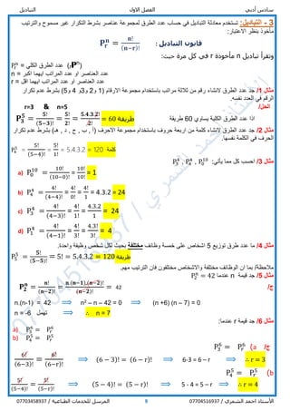 ‫أدبي‬ ‫سادس‬‫االول‬ ‫الفصل‬‫التباديل‬
/ ‫الشمري‬ ‫احمد‬ ‫األستاذ‬077045169379/ ‫الطباعية‬ ‫للخدمات‬ ‫المرسل‬07703458937
3-:‫التباديل‬‫بشرط‬ ‫عناصر‬ ‫لمجموعة‬ ‫الطرق‬ ‫عدد‬ ‫حساب‬ ‫في‬ ‫التباديل‬ ‫معادلة‬ ‫تستخدم‬‫مسموح‬ ‫غير‬ ‫التكرار‬‫و‬‫الترتيب‬
‫بنظر‬ ‫مأخوذ‬‫االعتبار‬:
‫التباديل‬ ‫قانون‬:𝐏𝐫
𝐧
=
𝐧!
( 𝐧−𝐫)!
‫تباديل‬ ‫وتقرأ‬n‫مأخوذة‬r‫مرة‬ ‫كل‬ ‫في‬:‫حيث‬
Pr
n
= ‫الكلي‬ ‫الطرق‬ ‫عدد‬ (rPn
)
n = ‫عدد‬‫ال‬‫اكبر‬ ‫ايهما‬ ‫المراتب‬ ‫عدد‬ ‫او‬ ‫عناصر‬
r = ‫عدد‬‫ال‬‫اقل‬ ‫ايهما‬ ‫المراتب‬ ‫عدد‬ ‫او‬ ‫عناصر‬
‫مثال‬1/‫النشاء‬ ‫الطرق‬ ‫عدد‬ ‫جد‬( ‫االرقام‬ ‫مجموعة‬ ‫باستخدام‬ ‫مراتب‬ ‫ثالثة‬ ‫من‬ ‫رقم‬1‫و‬2‫و‬3‫و‬4‫و‬5‫تكرار‬ ‫عدم‬ ‫بشرط‬ )
.‫نفسه‬ ‫العدد‬ ‫في‬ ‫الرقم‬
/‫الحل‬n=5&r=3
𝐏𝟑
𝟓
=
𝟓!
(𝟓−𝟑)!
=
𝟓!
𝟐!
=
𝟓.𝟒.𝟑.𝟐!
𝟐!
= 60 ‫طريقة‬ ‫طريقة‬ 60 ‫يساوي‬ ‫الكلية‬ ‫الطرق‬ ‫عدد‬ ‫اذا‬
‫مثال‬2/‫تكرار‬ ‫عدم‬ ‫بشرط‬ )‫هـ‬ , ‫د‬ , ‫ج‬ , ‫ب‬ , ‫(أ‬ ‫االحرف‬ ‫مجموعة‬ ‫باستخدام‬ ‫حروف‬ ‫اربعة‬ ‫من‬ ‫كلمة‬ ‫النشاء‬ ‫الطرق‬ ‫عدد‬ ‫جد‬
.‫نفسها‬ ‫الكلمة‬ ‫في‬ ‫الحرف‬
P4
5
=
5!
(5−4)!
=
5!
1!
= 5.4.3.2 = 120 ‫كلمة‬
‫مثال‬3/:‫يأتي‬ ‫مما‬ ‫كل‬ ‫احسب‬P0
10
,P4
4
,P3
4
a) P0
10
=
10!
(10−0)!
=
10!
10!
= 1
b) P4
4
=
4!
(4−4)!
=
4!
0!
=
4!
1
= 4.3.2 = 24
c) P3
4
=
4!
(4−3)!
=
4!
1!
=
4.3.2
1
= 24
d) P1
4
=
4!
(4−1)!
=
4!
3!
=
4.3!
3!
= 4
‫مثال‬4/‫توزيع‬ ‫طرق‬ ‫عدد‬ ‫ما‬5‫وظائف‬ ‫خمسة‬ ‫على‬ ‫اشخاص‬‫مختلفة‬.‫واحدة‬ ‫وظيفة‬ ‫شخص‬ ‫لكل‬ ‫بحيث‬
P5
5
=
𝟓!
( 𝟓−𝟓)!
= 5! = 5.4.3.2 = 120 ‫طريقة‬
.‫مهم‬ ‫الترتيب‬ ‫فان‬ ‫مختلفون‬ ‫واالشخاص‬ ‫مختلفة‬ ‫الوظائف‬ ‫ان‬ ‫بما‬ /‫مالحظة‬
‫مثال‬5/‫قيمة‬ ‫جد‬n‫عندما‬P2
n
= 42
/‫ج‬42𝐏𝟐
𝐧
=
𝐧!
(𝐧−𝟐)!
=
𝐧.(𝐧−𝟏).(𝐧−𝟐)!
(𝐧−𝟐)!
=
n.(n-1) = 42 ⟹ n2
– n – 42 = 0 ⟹ (n +6) (n – 7) = 0
n = -6 ‫تهمل‬ ⟹ ∴ n = 7
‫مثال‬6/‫قيمة‬ ‫جد‬r:‫عندما‬
a) P3
6
= P𝑟
6
b) P4
5
= P𝑟
5
/‫ج‬a)P3
6
= P𝑟
6
6!
(6−3)!
=
6!
(6−r)!
⟹ (6 − 3)! = (6 − r)! ⟹ 6-3 = 6 – r ⟹ ∴ r = 3
b)P4
5
= P𝑟
5
5!
(5−4)!
=
5!
(5−r)!
⟹ (5 − 4)! = (5 − r)! ⟹ 5 - 4 = 5 – r ⟹ ∴ r = 4
 