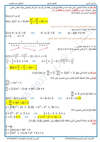 ‫أدبي‬ ‫سادس‬‫الرابع‬ ‫الفصل‬‫المحدد‬ ‫غير‬ ‫التكامل‬
/‫الشمري‬ ‫أحمد‬ :‫األستاذ‬0770451693790/ ‫الطباعية‬ ‫للخدمات‬ ‫المرسل‬07703458937
‫مثال‬4/‫نقطة‬ ‫اي‬ ‫عند‬ ‫ميله‬ ‫الذي‬ ‫المنحني‬ ‫معادلة‬ ‫جد‬(x,y‫هو‬ ‫نقطه‬ ‫من‬ )2-x–2
x‫تنتمي‬ ‫عظمى‬ ‫نهاية‬ ‫للمنحني‬ ‫وكان‬
.‫السينات‬ ‫لمحور‬‫(وزاري‬2015‫دور‬1)‫(وزاري‬2016‫دور‬1)
/‫الحل‬:‫الدالة‬ ‫مشتقة‬ ‫هو‬ ‫المماس‬ ‫ميل‬
f̅(x)= x2
–x -2
f(x)= ∫(x2–x − 2) dx=
x3
3
–
x2
2
- 2x + c
‫قيمة‬ ‫اذا‬ ‫السينات‬ ‫لمحور‬ ‫تنتمي‬ ‫العظمى‬ ‫النهاية‬ ‫ان‬ ‫بما‬y‫تساوي‬ ‫عندها‬0.
‫عند‬ ‫المشتقة‬: ‫صفر‬ ‫تساوي‬ ‫النهايات‬
f̅(x)= x2
–x -2 = 0 ⟹ x2
–x -2 = 0 ⟹ (x – 2)(x +1) =0
x = 2 , x = -1
:‫العظمى‬ ‫النهاية‬ ‫لتحديد‬ ‫المشتقة‬ ‫اشارة‬ ‫بفحص‬ ‫نقوم‬ ‫الدالة‬ ‫لمنحني‬ ‫نهايتين‬ ‫توجد‬
‫عند‬x = -1.‫عظمى‬ ‫نهاية‬
( ‫النقطة‬-1 , 0‫اذا‬ ‫الدالة‬ ‫لمنحني‬ ‫تنتمي‬ )f(-1) = 0:
f(-1) =
(−1)3
3
–
(−1)2
2
− 2(−1) + c = 0
−1
3
–
1
2
+ 2 + c = 0 ⟹ c =
1
3
+
1
2
− 2 =
2+3−12
6
=
−7
6
∴ f(x) =
x3
3
–
x2
2
− 2x −
7
6
‫مثال‬5/‫تحقق‬ ‫التي‬ ‫الدالة‬ ‫جد‬
d2y
d2x
= 12x2
− 2,
dy
dx
= 5( ‫النقطة‬ ‫عند‬1,2.)
/‫الحل‬:‫الدالة‬ ‫على‬ ‫لنحصل‬ ‫مرتين‬ ‫نكامل‬ ‫الثانية‬ ‫المشتقة‬ ‫خالل‬ ‫من‬
d2
y
dx2
= 12x2
− 2
dy
dx
= ∫(12x2
− 2) dx = 4x3
– 2x + k
( ‫النقطة‬ ‫عند‬1,2‫فان‬ )
dy
dx
= 5:
4(1)3
– 2(1) + k = 5 ⟹ 4 – 2+ k = 5 ⟹ k = 5 – 2 = 3
∴
dy
dx
= 4x3
– 2x + 3
y = ∫(4x3
– 2x + 3) dx = x4
– x2
+ 3x + c
( ‫النقطة‬1,2:‫الدالة‬ ‫لمنحني‬ ‫تنتمي‬ )
2 = 14
– 12
+ 3 + c ⟹ 2 = 1 – 1 + 3 + c
c = 2 - 3 = -1 ⟹ ∴ y = x4
– x2
+ 3x − 1
‫مثال‬6/( ‫الثانية‬ ‫مشتقته‬ ‫الذي‬ ‫المنحني‬ ‫معادلة‬ ‫جد‬6x( ‫بالنقطتين‬ ‫ويمر‬ )1,6(, )-1,6.)
/‫الحل‬
y̅̅ = 6x
y̅ = ∫(6x) dx = 3x2
+ k
y = ∫(3x2
+ c1) dx = x3
+ k x + c
-------- + + + +
-1 2
+ + + +
 