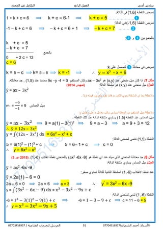 ‫أدبي‬ ‫سادس‬‫الرابع‬ ‫الفصل‬‫المحدد‬ ‫غير‬ ‫التكامل‬
/‫الشمري‬ ‫أحمد‬ :‫األستاذ‬0770451693791/ ‫الطباعية‬ ‫للخدمات‬ ‫المرسل‬07703458937
‫النقطة‬ ‫نعوض‬(1,6):‫الدالة‬ ‫في‬
1 + k + c = 6 ⟹ k + c = 6-1 ⟹ k + c = 5 ……………….❶
‫النقطة‬ ‫نعوض‬(1,6-):‫الدالة‬ ‫في‬
-1 – k + c = 6 ⟹ – k + c = 6 + 1 ⟹ – k + c = 7 ………❷
‫بين‬ ‫بالجمع‬❶‫و‬❷:
k + c = 5
– k + c = 7
‫بالجمع‬
0 + 2 c = 12
c = 6
‫معادلة‬ ‫في‬ ‫نعوض‬❶‫على‬ ‫لنحصل‬k:
k = 5 – c ⟹ k= 5 – 6 ⟹ k = -1 ⟹ ∴ y = x3
- x + 6
‫مثال‬7/( ‫عند‬ ‫منحني‬ ‫ميل‬ ‫كان‬ ‫اذا‬x,y‫هو‬ )2
3x–ax‫المستقيم‬ ‫وكان‬0=4-y–9x( ‫عند‬ ‫مماسا‬1,5.‫معادلته‬ ‫جد‬ , )
/‫الحل‬( ‫عند‬ ‫منحني‬ ‫ميل‬x,y:‫الدالة‬ ‫مشتقة‬ ‫هو‬ )(‫تمهيدي‬2014)
y̅ = ax – 3x2
‫الثابت‬ ‫تحوي‬ ‫المشتقة‬ ‫ان‬ ‫بما‬ /‫مالحظة‬a. ‫اوال‬ ‫قيمته‬ ‫بتعريف‬ ‫نقوم‬ ‫فاننا‬
m =
−9
−1
= 9 ‫المماس‬ ‫ميل‬
‫معامل‬ ‫سالب‬ ‫يساوي‬ ‫المعادلة‬ ‫من‬ ‫المستقيم‬ ‫ميل‬ /‫مالحظة‬x‫معامل‬ ‫على‬y.
( ‫النقطة‬ ‫عند‬ ‫المماس‬ ‫ميل‬1,5: ‫النقطة‬ ‫تلك‬ ‫عند‬ ‫الدالة‬ ‫مشتقة‬ ‫يساوي‬ )
y̅ = ax – 3x2
⟹ 9 = a(1) – 3(1)2
⟹ 9 = a – 3 ⟹ a = 9 + 3 = 12
∴ y̅ = 12x – 3x2
y = ∫(12x – 3x2
) dx = 6x2
– x3
+ c
( ‫النقطة‬1,5:‫الدالة‬ ‫لمنحني‬ ‫تنتمي‬ )
5 = 6(1)2
– (1)3
+ c ⟹ 5 = 6– 1 + c ⟹ c = 0
∴ y = 6x2
– x3
‫مثال‬8/( ‫هو‬ ‫نقطة‬ ‫اي‬ ‫عند‬ ‫ميله‬ ‫الذي‬ ‫المنحني‬ ‫معادلة‬ ‫جد‬9-6x-2
ax( ‫انقالب‬ ‫نقطة‬ ‫وللمنحني‬ )6-,1.)(5201‫دور‬3)
/‫الحل‬:‫الدالة‬ ‫مشتقة‬ ‫يساوي‬ ‫المماس‬ ‫ميل‬
y̅ = ax2
-6x -9
( ‫االنقالب‬ ‫نقاط‬ ‫عند‬1,-6):‫صفر‬ ‫تساوي‬ ‫للدالة‬ ‫الثانية‬ ‫المشتقة‬
y̅̅ = 2a(1) – 6 = 0
2a – 6 = 0 ⟹ 2a = 6 ⟹ a = 3 ⟹ ∴ yˊ = 3x2
– 6x -9
y = ∫(3x2
− 6x − 9) dx = x3
− 3x2
− 9x + c
( ‫النقطة‬1,-6‫لمنحني‬ ‫تنمي‬ ):‫الدالة‬
-6 = 13
− 3(1)2
− 9(1) + c ⟹ -6 = 1 − 3 − 9 + c ⟹ c = 11 – 6 = 5
∴ y = x3
− 3x2
− 9x + 5
 
