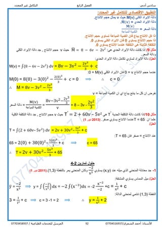 ‫أدبي‬ ‫سادس‬‫الرابع‬ ‫الفصل‬‫المحدد‬ ‫غير‬ ‫التكامل‬
/‫الشمري‬ ‫أحمد‬ :‫األستاذ‬0770451693792/ ‫الطباعية‬ ‫للخدمات‬ ‫المرسل‬07703458937
:‫المحدد‬ ‫غير‬ ‫للتكامل‬ ‫االقتصادي‬ ‫التطبيق‬
‫الكلي‬ ‫االيراد‬ ‫دالة‬M(v)‫حيث‬v‫يمثل‬‫االنتاج‬ ‫حجم‬.
‫الحدي‬ ‫االيراد‬ ‫دالة‬=𝐌̅(𝐯).
‫السعر‬ ‫دالة‬=
𝐌(𝐯)
‫المباعة‬ ‫الكمي‬‫ة‬
‫المباعة‬ ‫الكمية‬ ‫فان‬ ‫يباع‬ ‫االنتاج‬ ‫كل‬ ‫اذا‬‫تساوي‬.‫االنتاج‬ ‫حجم‬
‫اذا‬‫االنتاج‬ ‫حجم‬‫يساوي‬0‫الكلي‬ ‫االيراد‬ ‫فان‬‫يساوي‬0.
‫االنتاج‬ ‫عندما‬ ‫التكلفة‬ ‫هي‬ ‫الثابتة‬ ‫التكلفة‬‫يساوي‬0.
‫مثال‬9/‫هي‬ ‫الحدي‬ ‫االيراد‬ ‫دالة‬ ‫كانت‬ ‫اذا‬:M̅ = 8 − 6v − 2v2
‫حيث‬v‫االنتاج‬ ‫حجم‬‫الكلي‬ ‫االيراد‬ ‫دالة‬ ‫جد‬ ,
.‫السعر‬ ‫ودالة‬
/‫الحل‬:‫الحدي‬ ‫االيراد‬ ‫دالة‬ ‫تكامل‬ ‫تساوي‬ ‫االيراد‬ ‫دالة‬
M(v) = ∫(8 − 6v − 2v2
) dv = 8v − 3v2
−
2v3
3
+ c
‫عندما‬‫االنتاج‬ ‫حجم‬v=0‫الكلي‬ ‫االيراد‬ ‫فان‬M(v)=0:
M(0) = 8(0) − 3(0)2
−
2(0)3
3
+ c = 0 ⟹ ∴ c = 0
∴ M = 8v − 3v2
−
2v3
3
‫المباعة‬ ‫الكمية‬ ‫ان‬ ‫اي‬ ‫يباع‬ ‫ينتج‬ ‫ما‬ ‫كل‬ ‫ان‬ ‫نفرض‬=v
‫السعر‬ ‫دالة‬ =
M(v)
‫المباعة‬ ‫الكمية‬
=
8v−3v2−
2v3
3
v
= 8 – 3v -
2v2
3
‫مثال‬10/‫الحدية‬ ‫التكلفة‬ ‫دالة‬ ‫كانت‬ ‫اذا‬ˊT‫هي‬25v–2 + 60v=ˊT‫حيث‬v‫الكلية‬ ‫التكلفة‬ ‫دالة‬ ‫جد‬ , ‫االنتاج‬ ‫حجم‬
‫ان‬ ‫علما‬T = 65‫االنتاج‬ ‫عندما‬.‫صفر‬ ‫يساوي‬(2013‫دور‬1)
/‫الحل‬
T = ∫(2 + 60v– 5v2
) dv = 2v + 30v2
–
5v3
3
+ c
‫االنتاج‬ ‫عند‬=‫فان‬ ‫صفر‬T = 65:
65 = 2(0) + 30(0)2
–
5(0)3
3
+ c ⟹ c = 65
∴ T = 2v + 30v2
–
5v3
3
+ 65
‫تمارين‬ ‫حلول‬2-4
1-( ‫عند‬ ‫ميله‬ ‫الذي‬ ‫المنحني‬ ‫معادلة‬ ‫جد‬x,y‫يساوي‬ )
−2
x3( ‫بالنقطة‬ ‫يمر‬ ‫المنحني‬ ‫وكان‬1,3.)(2011‫دور‬1)
/‫الحل‬:‫المشتقة‬ ‫يساوي‬ ‫المماس‬ ‫ميل‬
y̅ =
−2
x3
⟹ y = ∫ (
−2
x3 ) dx = −2 ∫(x−3)dx = -2
x−2
−2
+c =
1
x2 + c
( ‫النقطة‬1,3):‫الدالة‬ ‫لمنحني‬ ‫تنتمي‬
3 =
1
12 + c ⟹ c = 3 -1 = 2 ⟹ ∴ y =
1
x2 + 2
 