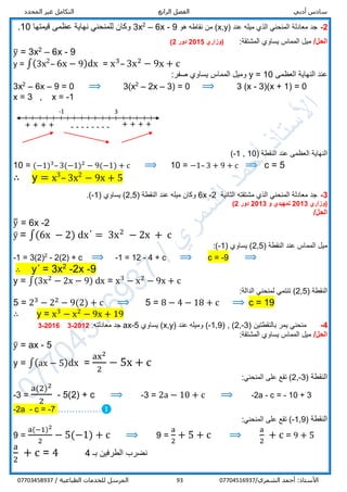 ‫أدبي‬ ‫سادس‬‫الرابع‬ ‫الفصل‬‫المحدد‬ ‫غير‬ ‫التكامل‬
/‫الشمري‬ ‫أحمد‬ :‫األستاذ‬0770451693793/ ‫الطباعية‬ ‫للخدمات‬ ‫المرسل‬07703458937
2-‫معادلة‬ ‫جد‬( ‫عند‬ ‫ميله‬ ‫الذي‬ ‫المنحني‬x,y‫هو‬ ‫نقاطه‬ ‫من‬ )9-6x–2
3x‫قيمتها‬ ‫عظمى‬ ‫نهاية‬ ‫للمنحني‬ ‫وكان‬10.
/‫الحل‬:‫المشتقة‬ ‫يساوي‬ ‫المماس‬ ‫ميل‬‫(وزاري‬2015‫دور‬2)
y̅ = 3x2
– 6x - 9
y = ∫(3x2
– 6x − 9)dx = x3
– 3x2
− 9x + c
‫العظمى‬ ‫النهاية‬ ‫عند‬y = 10:‫صفر‬ ‫يساوي‬ ‫المماس‬ ‫وميل‬
3x2
– 6x – 9 = 0 ⟹ 3)x2
– 2x – 3) = 0 ⟹ 3 (x - 3)(x + 1) = 0
x = 3 , x = -1
( ‫النقطة‬ ‫عند‬ ‫العظمى‬ ‫النهاية‬-1 , 10)
10 = (−1)3
– 3(−1)2
− 9(−1) + c ⟹ 10 = −1– 3 + 9 + c ⟹ c = 5
∴ y = x3
– 3x2
− 9x + 5
3-‫الثانية‬ ‫مشتقته‬ ‫الذي‬ ‫المنحني‬ ‫معادلة‬ ‫جد‬6x -2‫ا‬ ‫عند‬ ‫ميله‬ ‫وكان‬( ‫لنقطة‬2,5( ‫يساوي‬ )-1.)
‫(وزاري‬2013‫تمهيدي‬‫و‬2013‫دور‬2)
/‫الحل‬
y̅̅ = 6x -2
y̅ = ∫(6x − 2) dxˊ = 3x2
− 2x + c
‫ا‬ ‫عند‬ ‫المماس‬ ‫ميل‬( ‫لنقطة‬2,5( ‫يساوي‬ )-1:)
-1 = 3(2)2
- 2(2) + c ⟹ -1 = 12 - 4 + c ⟹ c = -9 ⟹
∴ yˊ = 3x2
-2x -9
y = ∫(3x2
− 2x − 9) dx = x3
− x2
− 9x + c
‫ا‬( ‫لنقطة‬2,5):‫الدالة‬ ‫لمنحني‬ ‫تنتمي‬
5 = 23
− 22
− 9(2) + c ⟹ 5 = 8 − 4 − 18 + c ⟹ c = 19
∴ y = x3
− x2
− 9x + 19
4-( ‫بالنقطتين‬ ‫يمر‬ ‫منحني‬2,-3( , )-1,9)( ‫عند‬ ‫وميله‬x,y‫يساوي‬ )ax-5.‫معادلته‬ ‫جد‬2012-32016-3
/‫الحل‬:‫المشتقة‬ ‫يساوي‬ ‫المماس‬ ‫ميل‬
y̅ = ax - 5
y = ∫(ax − 5)dx =
ax2
2
− 5x + c
‫النقطة‬(2,-3:‫المنحني‬ ‫على‬ ‫تقع‬ )
-3 =
a(2)2
2
- 5(2) + c ⟹ -3 = 2a − 10 + c ⟹ -2a - c = - 10 + 3
-2a - c = -7 ……………❶
‫النقطة‬(-1,9:‫المنحني‬ ‫على‬ ‫تقع‬ )
9 =
a(−1)2
2
− 5(−1) + c ⟹ 9 =
a
2
+ 5 + c ⟹
a
2
+ c = 9 + 5
a
2
+ c = 4 ‫بـ‬ ‫الطرفين‬ ‫نضرب‬4
-------- + + + +
-1 3
+ + + +
 