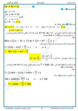 ‫أدبي‬ ‫سادس‬‫الرابع‬ ‫الفصل‬‫المحدد‬ ‫غير‬ ‫التكامل‬
/‫الشمري‬ ‫أحمد‬ :‫األستاذ‬0770451693794/ ‫الطباعية‬ ‫للخدمات‬ ‫المرسل‬07703458937
2a + 4c = 16 ……………….❷
‫بين‬ ‫بالجمع‬❶‫و‬❷:
-2a - c = -7
2a + 4c = 16
‫بالجمع‬
0 + 3c = 9
3c = 9 ⟹ c = 3
‫معادلة‬ ‫من‬❶‫قيم‬ ‫نستخرج‬‫ة‬a:
-2a - c = -7 ⟹ −2a − 3 = −7 ⟹ -2a = -7 + 3 = -4 ⟹ a = 2
∴ y = x2
− 5x + 3
5-‫هي‬ ‫الحدي‬ ‫االيراد‬ ‫دالة‬ ‫كانت‬ ‫اذا‬2
8v + v-12=M̅)‫(السعر‬ ‫الطلب‬ ‫ودالة‬ ‫الكلي‬ ‫االيراد‬ ‫دالة‬ ‫فأوجد‬‫ان‬ ‫بفرض‬
.‫يباع‬ ‫ينتج‬ ‫ما‬‫(وزاري‬2013‫دور‬1)(2016)‫تمهيدي‬
/‫الحل‬
M(v) = ∫(12 − 8v + v2
) dv = 12v − 4v2
−
v3
3
+ c
‫االنتاج‬ ‫حجم‬ ‫كان‬ ‫اذا‬v:‫صفر‬ ‫يساوي‬ ‫االيراد‬ ‫فان‬ ‫صفر‬ ‫يساوي‬
0 = 12(0) − 4(0)2
−
(0)3
3
+ c ⟹ c = 0
∴ M = 12v − 4v2
−
v3
3
‫يباع‬ ‫ينتج‬ ‫ما‬ ‫كل‬ ‫ان‬ ‫بما‬:‫السعر‬ ‫دالة‬=
12v−4v2−
v3
3
v
=
v2
3-4v–12
6-‫هي‬ ‫الحدية‬ ‫التكلفة‬ ‫دالة‬ ‫كانت‬ ‫اذا‬5v-1000=ˊT‫حيث‬v‫ان‬ ‫العلم‬ ‫مع‬ ‫الكلية‬ ‫التكلفة‬ ‫دالة‬ ‫فاوجد‬ , ‫االنتاج‬ ‫حجم‬
‫الثابتة‬ ‫التكلفة‬=150.
/‫الحل‬
T = ∫(1000 − 5v) dv = 1000v −
5v2
2
+ c
‫االنتاج‬ ‫عند‬=‫فان‬ ‫صفر‬T = 150:
150 = 1000(0)–
5(0)2
2
+ c ⟹ c = 150
∴ T = 1000v −
5v2
2
+ 150
 