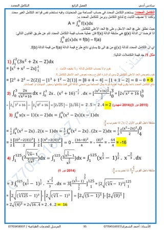 ‫أدبي‬ ‫سادس‬‫الرابع‬ ‫الفصل‬‫المحدد‬ ‫التكامل‬
/‫الشمري‬ ‫أحمد‬ :‫األستاذ‬0770451693795/ ‫الطباعية‬ ‫للخدمات‬ ‫المرسل‬07703458937
:‫المحدد‬ ‫التكامل‬‫محدد‬ ‫الغير‬ ‫التكامل‬ ‫قواعد‬ ‫نفس‬ ‫نستخدم‬ ‫وفيه‬ ‫المنحنيات‬ ‫بين‬ ‫المساحة‬ ‫حساب‬ ‫في‬ ‫المحدد‬ ‫التكامل‬ ‫يستخدم‬
‫الثابت‬ ‫نضيف‬ ‫ال‬ ‫ولكننا‬c:‫بـ‬ ‫المحدد‬ ‫للتكامل‬ ‫ويرمز‬ ‫التكامل‬ ‫لناتج‬
A = ∫ f(x)dx
b
a
‫على‬ ‫نطلق‬ ‫حيث‬a‫وعلى‬ ‫االسفل‬ ‫الحد‬b.‫للتكامل‬ ‫االعلى‬ ‫الحد‬
‫الدالة‬ ‫ان‬ ‫فرضنا‬ ‫اذا‬g(x)‫الدالة‬ ‫مشتقة‬ ‫هي‬f(x):‫التالي‬ ‫القانون‬ ‫طريق‬ ‫عن‬ ‫تتم‬ ‫المحدد‬ ‫التكامل‬ ‫قيمة‬ ‫حساب‬ ‫عملية‬ ‫فان‬
∫ g(x)dx
b
a
= f(b) – f(a)
‫للدالة‬ ‫المحدد‬ ‫التكامل‬ ‫ان‬ ‫اي‬g(x)‫من‬a‫الى‬b‫الدالة‬ ‫قيمة‬ ‫طرح‬ ‫ناتج‬ ‫يساوي‬f(a)‫الدالة‬ ‫قيمة‬ ‫من‬f(b).
‫مثال‬1/:‫التالية‬ ‫التكامالت‬ ‫قيمة‬ ‫جد‬
1) ∫ (3x2
+ 2x − 2)dx
2
1
= [x3
+ x2
− 2x] 2
1
c ‫للدالة‬ ‫التكامل‬ ‫بحساب‬ ‫اوال‬ ‫نقوم‬‫الثابت‬ ‫نظيف‬ ‫وال‬
‫للتكامل‬ ‫االعلى‬ ‫الحد‬ ‫بتعويض‬ ‫نقوم‬2‫الحد‬ ‫نعوض‬ ‫وبعده‬ ‫الطرح‬ ‫اشارة‬ ‫ثم‬ ‫ومن‬‫للتكامل‬ ‫االسفل‬1:
= [23
+ 22
− 2(2)] − [13
+ 12
− 2(1)] = [8 + 4 − 4] − [1 + 1 − 2] = 8 − 0 = 8
.‫الصادات‬ ‫او‬ ‫السينات‬ ‫ومحور‬ ‫بتكاملها‬ ‫قمنا‬ ‫التي‬ ‫الدالة‬ ‫منحني‬ ‫بين‬ ‫المساحة‬ ‫يمثل‬ ‫كونه‬ ‫عددية‬ ‫قيمة‬ ‫يكون‬ ‫دائما‬ ‫المحدد‬ ‫التكامل‬ ‫ناتج‬
2) ∫
2x
√x2+16
dx
3
0
= ∫ 2x . (x2
+ 16)−
1
2 . dx
3
0
= [
(x2+16)
1
2
1
2
]
3
0
= [2√ x2 + 16 ]
3
0
= [2√ 32
+ 16 ] − [2√ 02
+ 16 ] = [2√25 ] − [2√16 ] = 2 .5 − 2 .4 = 2 )‫تمهيدي‬ 2014()3 ‫دور‬ 2015(
3) ∫ x(x − 1)(x − 2)dx
0
4
= ∫ (x2
− 2x)(x − 1)dx
0
4
‫االول‬ ‫القوس‬ ‫داخل‬ ‫مشتقة‬2x-2‫بـ‬ ‫نضرب‬ ‫اذا‬
𝟐
𝟐
:
=
1
2
∫ (x2
− 2x) . 2(x − 1)dx
0
4
=
1
2
∫ (x2
− 2x) . (2x − 2)dx
0
4
=
1
2
[
(x2−2x)2
2
]
0
4
=
1
2
[
(02−2(0))2
2
]-
1
2
[
(42−2(4))2
2
] = 0 -
(16−8)2
4
= -
(8)2
4
= -
64
4
= -16
4) ∫ (
√ √x
3
− 1
√x23 )dx
125
1
= ∫ (
√x
1
3− 1
x
2
3
)dx
125
1
= ∫ (x
1
3 − 1)
1
2 . x−
2
3 . dx
125
1
‫القوس‬ ‫داخل‬ ‫مشتقة‬
𝐱
−
𝟐
𝟑
𝟑
‫بـ‬ ‫نضرب‬ ‫اذا‬
𝟑
𝟑
:(2014‫دور‬1)
= 3 ∫ (x
1
3 − 1)
1
2 .
x
−
2
3
3
. dx
125
1
= 3[
(x
1
3− 1)
3
2
3
2
]
125
1
= [2√(√x
3
− 1)3]
125
1
= [2√(√125
3
− 1)3 ]- [2√(√1
3
− 1)3 ] = [2√(5 − 1)3 ]- [2√(0)3 ]
= 2√(4)3 = 2√16 . 4 = 2 . 4 . 2 = 16
 