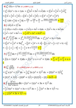 ‫أدبي‬ ‫سادس‬‫الرابع‬ ‫الفصل‬‫المحدد‬ ‫التكامل‬
/‫الشمري‬ ‫أحمد‬ :‫األستاذ‬0770451693797/ ‫الطباعية‬ ‫للخدمات‬ ‫المرسل‬07703458937
4) ∫ √x(x + 1)2
dx
4
0
‫(وزاري‬2011‫دور‬1)
= ∫ √x(x2
+ 2x + 1)dx
4
0
= ∫ (x
5
2 + 2x
3
2 + x
1
2)dx
4
0
= [
2
7
x
7
2 +
4
5
x
5
2 +
2
3
x
3
2] 1
0
41
= [
2
7
4
7
2 +
4
5
4
5
2 +
2
3
4
3
2] − [
2
7
0
7
2 +
4
5
0
5
2 +
2
3
0
3
2] = [
2
7
27
+
4
5
25
+
2
3
23
]
= [
2
7
128 +
4
5
32 +
2
3
8] =
256
7
+
128
5
+
16
3
=
3840+ 2688+ 560
105
=
7088
105
5) ∫ √x(√x + 2)
2
dx
= ∫ √x(x + 4√x + 4)dx = ∫ x
1
2(x + 4x
1
2 + 4)dx = ∫(x
3
2 + 4x + 4x
1
2)dx
=
2
5
x
5
2 + 2x2
+ 8x
3
2 + c =
2
5
√x5
+ 2x2
+ 8√x3
+ c
6) ∫
x3−27
x−3
dx
0
−1
= ∫
(x−3)(x2+3x+9)
x−3
dx
0
−1
= ∫ (x2
+ 3x + 9)dx
0
−1
= [
1
3
x3
+
3
2
x2
+ 9x] 1
−1
01
= [
1
3
03
+
3
2
02
+ 9 . 0] − [
1
3
(−1)3
+
3
2
(−1)2
+ 9(−1)]
= − [−
1
3
+
3
2
− 9] =
1
3
−
3
2
+ 9 =
2−9+54
6
=
47
6
7) ∫
x4−1
x−1
dx = ∫
(x2−1)(x2+1)
x−1
dx = ∫
(x−1)(x+1)(x2+1)
x−1
dx
= ∫(x + 1)(x2
+ 1)dx = ∫(x3
+ x + x2
+ 1)dx =
x4
4
+
x2
2
+
x3
3
+ x +
c
8) ∫
x dx
√x2+1
1
0
‫(وزاري‬2013‫دور‬1‫تمهيدي‬ ‫و‬)(5201‫دور‬1)
= ∫ x (x2
+ 1)
−1
2 dx
1
0
=
1
2
∫ 2x (x2
+ 1)
−1
2 dx
1
0
= [2(x2
+ 1)
1
2] 1
0
11
= [2(12
+ 1)
1
2] − [2(02
+ 1)
1
2] = [2(2)
1
2] − [2] = 2√2 – 2
9) ∫
x2+1
√x3+3x+1
3 dx = ∫(x2
+ 1)(x3
+ 3x + 1)
−1
3 dx
=
1
3
∫ 3(x2
+ 1)(x3
+ 3x + 1)
−1
3 dx =
1
3
.
3
2
(x3
+ 3x + 1)
2
3 + c
=
1
2
√(x3 + 3x + 1)23
+ c
 