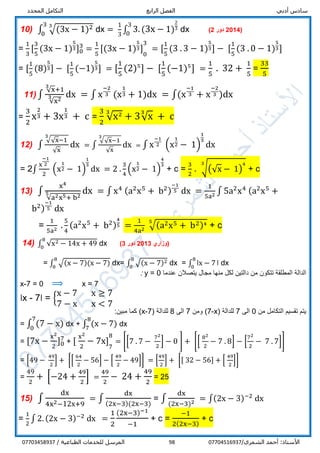 ‫أدبي‬ ‫سادس‬‫الرابع‬ ‫الفصل‬‫المحدد‬ ‫التكامل‬
/‫الشمري‬ ‫أحمد‬ :‫األستاذ‬0770451693798/ ‫الطباعية‬ ‫للخدمات‬ ‫المرسل‬07703458937
10) ∫ √(3x − 1)233
0
dx =
1
3
∫ 3. (3x − 1)
2
3
3
0
dx (4201‫دور‬2)
=
1
3
[
3
5
(3x − 1)
5
3]0
3
=
1
5
[(3x − 1)
5
3] 1
0
31
= [
1
5
(3 . 3 − 1)
5
3] − [
1
5
(3 . 0 − 1)
5
3]
= [
1
5
(8)
5
3] − [
1
5
(−1)
5
3] = [
1
5
(2)5
] − [
1
5
(−1)5
] =
1
5
. 32 +
1
5
=
33
5
11) ∫
√x
3
+1
√x23 dx = ∫ x
−2
3 (x
1
3 + 1)dx = ∫(x
−1
3 + x
−2
3 )dx
=
3
2
x
2
3 + 3x
1
3 + c =
3
2
√x23
+ 3√x
3
+ c
12) ∫
√√x−1
3
√x
dx = ∫
√√x−1
3
√x
dx = ∫ x
−1
2 (x
1
2 − 1)
1
3
dx
= 2∫
x
−1
2
2
(x
1
2 − 1)
1
3
dx = 2 .
3
4
(x
1
2 − 1)
4
3
+ c =
3
2
. √(√x − 1)
43
+ c
13) ∫
x4
√a2x5+ b25 dx = ∫ x4 (a2
x5
+ b2)
−1
5 dx =
1
5a2 ∫ 5a2
x4 (a2
x5
+
b2)
−1
5 dx
=
1
5a2 .
5
4
(a2
x5
+ b2)
4
5 =
1
4a2
√(a2x5 + b2)45
+ c
14) ∫ √x2 − 14x + 49
8
0
dx ‫(وزاري‬2013‫دور‬3)
= ∫ √(x − 7)(x − 7)
8
0
dx= ∫ √(x − 7)28
0
dx = ∫ ǀx − 7
8
0
ǀ dx
‫تتكون‬ ‫المطلقة‬ ‫الدالة‬‫عندما‬ ‫يتصالن‬ ‫مجال‬ ‫منها‬ ‫لكل‬ ‫دالتين‬ ‫من‬y = 0:
x-7 = 0 ⟹ x = 7
ǀx - 7ǀ = {
x − 7 x ≥ 7
7 − x x < 7
‫من‬ ‫التكامل‬ ‫تقسيم‬ ‫يتم‬0‫الى‬7‫للدالة‬(7-x)‫ومن‬7‫الى‬8‫للدالة‬(x-7):‫مبين‬ ‫كما‬
= ∫ (7 − x)
7
0
dx + ∫ (x − 7)
8
7
dx
= [7x −
x2
2
]0
7
+ [
x2
2
− 7x] 1
7
81
= [[7 . 7 −
72
2
] − 0 ] + [[
82
2
− 7 . 8] − [
72
2
− 7 . 7]]
= [49 −
49
2
] + [[
64
2
− 56] − [
49
2
− 49]] = [
49
2
] + [[ 32 − 56] + [
49
2
]]
=
49
2
+ [−24 +
49
2
] =
49
2
− 24 +
49
2
= 25
15) ∫
dx
4x2−12x+9
= ∫
dx
(2x−3)(2x−3)
= ∫
dx
(2x−3)2 = ∫(2x − 3)−2
dx
=
1
2
∫ 2. (2x − 3)−2
dx =
1
2
(2x−3)−1
−1
+ c =
−1
2(2x−3)
+ c
 