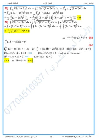 ‫أدبي‬ ‫سادس‬‫الرابع‬ ‫الفصل‬‫المحدد‬ ‫التكامل‬
/‫الشمري‬ ‫أحمد‬ :‫األستاذ‬0770451693799/ ‫الطباعية‬ ‫للخدمات‬ ‫المرسل‬07703458937
16) ∫ √3x5 − 2x751
−1
dx = ∫ √x5(3 − 2x2)
51
−1
dx = ∫ x . √(3 − 2x2)
51
−1
dx
= ∫ x. (3 − 2x2
)
1
5
1
−1
dx =
1
−4
∫ (−4x). (3 − 2x2
)
1
5
1
−1
dx
=
1
−4
[
5
6
(3 − 2x2
)
6
5 ] 1
−1
11
=
1
−4
([
5
6
(3 − 2)
6
5 ]- [
5
6
(3 − 2)
6
5 ]) =
1
−4
(0) = 0
17) ∫ √2x5 − 7x33
dx = ∫ √x3(2x2 − 7)
3
dx = ∫ x. √2x2 − 7
3
dx
= ∫ x. (2x2
− 7)
1
3 dx =
1
4
∫ 4x. (2x2
− 7)
1
3 dx =
1
4
.
3
4
(2x2
− 7)
4
3 + c
=
3
16
√(2x2 − 7)43
+ c
18)‫قيمة‬ ‫جد‬b ∈R‫ان‬ ‫علمت‬ ‫اذا‬:
∫ (13 − 4x)dx
b
1
= 9
/‫الحل‬
∫ (13 − 4x)dx
b
1
= [(13x − 2x2)] 1
1
b1
= [(13b − 2b2)]- [(13 − 2)] = 13b − 2b2
- 11 = 9
13b − 2b2
- 11 – 9 = 0 ⟹ 13b − 2b2
- 20 = 0 ‫الحدود‬ ‫ونرتب‬ -1 ‫بـ‬ ‫نضرب‬
2b2
− 13b + 20 = 0 ⟹ (2b - 5)(b - 4) = 0
b = 4 or 2b = 5 ⇒ b =
5
2
 
