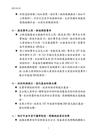 2017.01.19
3
 針對危險勞動（例如警察、消防等）與特殊職務者（例如中
小學教師），另外訂定更早的請領年齡，允許其額外再提前
請領減額年金，以符合其職業特性。
六、 提高費率上限，漸進調整費率
 公教退撫基金之提撥率法定上限，提高為 18%。費率自方案
實施後，將逐年提高 1%，並於費率達 15%時，檢討整併公教
人員保險之可行性，訂定最適費率。如無更佳方案，則費率
逐年再調高至 18%為止。
 勞工保險費率之法定上限，亦提高為 18%。費率自 107 年起
每年調升 0.5%，於 112 年檢討是否與勞工退休金整併。如
無更佳方案，且經精算未來 20 年保險基金餘額不足以支應
保險給付，其後每年繼續調高 1%至上限 18%(117 年)。
 為接軌國際趨勢，我國的年金總費率（勞工保險加勞工退休
金、公教人員保險加公務人員退休或教育人員退休制度費率）
應以不超過 20%為原則。
七、 政府財源挹注，強化基金財務永續
 在費率調高的同時，政府財源亦將挹注基金。
 在公教人員部分，調降退休所得和取消優惠存款所節省的經
費，在扣除屬於地方政府的自籌款後，其餘額將挹注退撫基
金。
 在勞工部分，政府自 107 年起每年撥補 200 億元挹注基金，
強化財務永續。
八、 設計年金年資可攜帶制度，跨職域就業有保障
 我國各職業別年金制度各自分立，受雇者若是跨職域轉換工
 