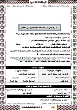 13
‫الصناعى‬ ‫النشاط‬ ‫يعد‬: ‫في‬ ‫سريعا‬ ‫تطور‬ ‫يشهد‬ ‫والذى‬ ‫االقتصادية‬ ‫األنشطة‬ ‫قمة‬
‫املتنوعة‬‫الصناعية‬‫املنتجات‬‫؛‬‫التصنيع‬‫األت‬
: ‫في‬ ‫تختلف‬ ‫انها‬ ‫اال‬ ‫العالم‬ ‫من‬ ‫عديدة‬ ‫دول‬ ‫في‬ ‫الصناعة‬ ‫توجد‬-
-‫(حفيفة‬‫نوعيتها‬)‫ثقيلة‬‫أو‬-‫تركزها‬‫مدى‬-‫جودتها‬
‫تعد‬‫الصناعة‬‫الحديثة‬‫ًا‬‫س‬‫مقيا‬‫ًّا‬‫رئيسي‬‫لتطور‬‫الشعوب‬‫وازدهارها‬‫أن‬ ‫حيث‬:-
‫الدول‬‫هي‬‫املتقدمة‬‫تأخد‬‫التى‬‫باألساليب‬‫العلمية‬‫وتطبيق‬‫األحباث‬‫والتجارب‬‫العلمية‬‫يف‬‫وتطوير‬‫االخرتاع‬
‫املنتجات‬‫وحتديثها‬‫الصناعية‬‫بشكل‬‫مستمر‬:‫وبالتاىل‬
‫املستوى‬‫على‬‫واملتنوعة‬‫املتقدمة‬‫الصناعة‬‫ترتكز‬‫ارتفعت‬‫التى‬‫النامية‬ ‫الدول‬‫وبعض‬‫املتقدمة‬‫الدول‬‫يف‬‫العاملى‬
‫الصني‬:‫مثل‬‫املتقدمة‬‫الدول‬‫مستوى‬‫من‬‫واقرتبت‬‫شعبها‬‫مبستوى‬-‫افريقيا‬‫جنوب‬-‫مصر‬
‫الصناعه‬ ‫مقومات‬
‫مقومات‬‫طبيعية‬‫مقومات‬‫بشرية‬
-‫املواد‬‫توافر‬‫اخلام‬‫معدنية‬‫زراعية‬‫حيوانية‬
-‫مصادر‬‫الطاقة‬‫الالزمة‬
-‫املوقع‬‫املتميز‬
-‫اإليدى‬‫توفر‬‫العاملة‬،‫املاهرة‬
-‫التطور‬‫العلمى‬-‫رأس‬‫املال‬
-‫السياسات‬‫احلكومية‬-‫توفر‬‫االسواق‬
‫الصناعية‬ ‫املراكز‬‫الرئيسية‬‫يف‬‫العامل‬
1-‫إقليم‬‫غرب‬‫ووسط‬‫أوربا‬2-‫إقليم‬‫مشال‬‫شرق‬‫الواليات‬‫املتحدة‬‫األمريكية‬
3-‫روسيا‬‫وأوكرانيا‬4-‫إقليم‬‫شرق‬‫آسيا‬
‫إقليم‬‫غرب‬‫أوربا‬ ‫ووسط‬‫الصناعى‬:
-‫تتوفر‬‫يف‬‫دول‬‫أوربا‬‫بشكل‬‫عام‬‫مقومات‬‫الصناعة‬
‫الدرس‬‫الرابع‬:‫النشاط‬‫الصناعى‬‫فى‬‫العامل‬
 