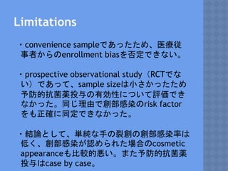 Limitations
・convenience sampleであったため、医療従
事者からのenrollment biasを否定できない。
・prospective observational study（RCTでな
い）であって、sample sizeは小さかったため
予防的抗菌薬投与の有効性について評価でき
なかった。同じ理由で創部感染のrisk factor
をも正確に同定できなかった。
・結論として、単純な手の裂創の創部感染率は
低く、創部感染が認められた場合のcosmetic
appearanceも比較的悪い。また予防的抗菌薬
投与はcase by case。
 
