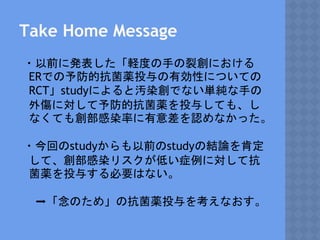 Take Home Message
・以前に発表した「軽度の手の裂創における
ERでの予防的抗菌薬投与の有効性についての
RCT」studyによると汚染創でない単純な手の
外傷に対して予防的抗菌薬を投与しても、し
なくても創部感染率に有意差を認めなかった。
・今回のstudyからも以前のstudyの結論を肯定
して、創部感染リスクが低い症例に対して抗
菌薬を投与する必要はない。
➡「念のため」の抗菌薬投与を考えなおす。
 