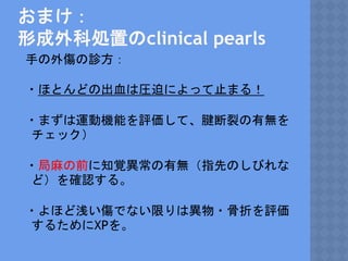 おまけ：
形成外科処置のclinical pearls
手の外傷の診方：
・ほとんどの出血は圧迫によって止まる！
・まずは運動機能を評価して、腱断裂の有無を
チェック）
・局麻の前に知覚異常の有無（指先のしびれな
ど）を確認する。
・よほど浅い傷でない限りは異物・骨折を評価
するためにXPを。
 