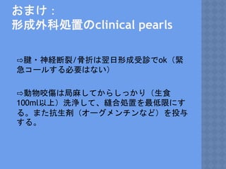 おまけ：
形成外科処置のclinical pearls
⇨腱・神経断裂/骨折は翌日形成受診でok（緊
急コールする必要はない）
⇨動物咬傷は局麻してからしっかり（生食
100ml以上）洗浄して、縫合処置を最低限にす
る。また抗生剤（オーグメンチンなど）を投与
する。
 