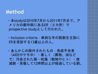 Method
・本studyは2010年7月から2011年7月まで、ア
メリカの都市部にあるER（２カ所）で
prospective studyとして行われた。
・Inclusion criteria：単純な手の裂創を主訴に
ERを受診する13歳以上の人。
・あらかじめ除外されたもの：免疫不全者
（AIDSやケモ中）・著しく（異物、油など
で）汚染された創・咬傷（動物やヒト）・挫
滅創・受傷して12時間以上が経過している創。
 